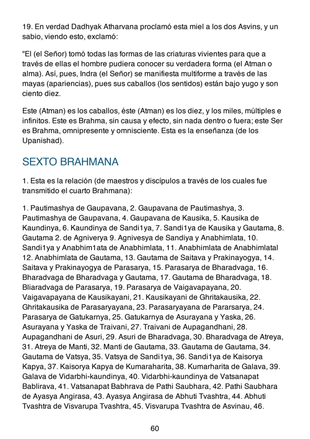 19. En verdad Dadhyak Atharvana proclamó esta miel a los dos Asvins, y un
sabio, viendo esto, exclamó:
"El (el Señor) tomó todas las formas de las criaturas vivientes para que a
través de ellas el hombre pudiera conocer su verdadera forma (el Atman o
alma). Así, pues, Indra (el Señor) se manifiesta multiforme a través de las
mayas (apariencias), pues sus caballos (los sentidos) están bajo yugo y son
ciento diez.
Este (Atman) es los caballos, éste (Atman) es los diez, y los miles, múltiples e
infinitos. Este es Brahma, sin causa y efecto, sin nada dentro o fuera; este Ser
es Brahma, omnipresente y omnisciente. Esta es la enseñanza (de los
Upanishad).
SEXTO BRAHMANA
1. Esta es la relación (de maestros y discípulos a través de los cuales fue
transmitido el cuarto Brahmana):
1. Pautimashya de Gaupavana, 2. Gaupavana de Pautimashya, 3.
Pautimashya de Gaupavana, 4. Gaupavana de Kausika, 5. Kausika de
Kaundinya, 6. Kaundinya de Sandi1ya, 7. Sandi1ya de Kausika y Gautama, 8.
Gautama 2. de Agniverya 9. Agnivesya de Sandiya y Anabhimlata, 10.
Sandi1ya y Anabhim1ata de Anabhimlata, 11. Anabhimlata de Anabhimlatal
12. Anabhimlata de Gautama, 13. Gautama de Saitava y Prakinayogya, 14.
Saitava y Prakinayogya de Parasarya, 15. Parasarya de Bharadvaga, 16.
Bharadvaga de Bharadvaga y Gautama, 17. Gautama de Bharadvaga, 18.
Bliaradvaga de Parasarya, 19. Parasarya de Vaigavapayana, 20.
Vaigavapayana de Kausikayani, 21. Kausikayani de Ghritakausika, 22.
Ghritakausika de Parasaryayana, 23. Parasaryayana de Pararsarya, 24.
Parasarya de Gatukarnya, 25. Gatukarnya de Asurayana y Yaska, 26.
Asurayana y Yaska de Traivani, 27. Traivani de Aupagandhani, 28.
Aupagandhani de Asuri, 29. Asuri de Bharadvaga, 30. Bharadvaga de Atreya,
31. Atreya de Manti, 32. Manti de Gautama, 33. Gautama de Gautama, 34.
Gautama de Vatsya, 35. Vatsya de Sandi1ya, 36. Sandi1ya de Kaisorya
Kapya, 37. Kaisorya Kapya de Kumaraharita, 38. Kumarharita de Galava, 39.
Galava de Vidarbhi-kaundinya, 40. Vidarbhi-kaundinya de Vatsanapat
Bablirava, 41. Vatsanapat Babhrava de Pathi Saubhara, 42. Pathi Saubhara
de Ayasya Angirasa, 43. Ayasya Angirasa de Abhuti Tvashtra, 44. Abhuti
Tvashtra de Visvarupa Tvashtra, 45. Visvarupa Tvashtra de Asvinau, 46.
60