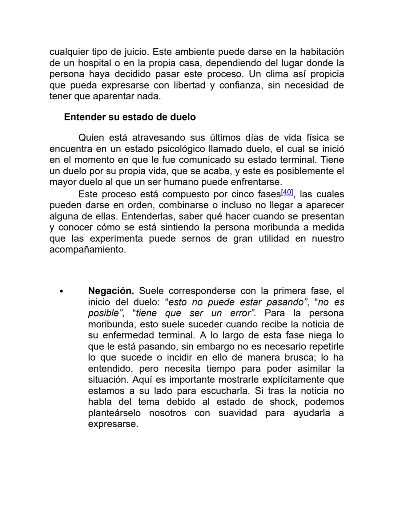 cualquier tipo de juicio. Este ambiente puede darse en la habitación
de un hospital o en la propia casa, dependiendo del lugar donde la
persona haya decidido pasar este proceso. Un clima así propicia
que pueda expresarse con libertad y confianza, sin necesidad de
tener que aparentar nada.
Entender su estado de duelo
Quien está atravesando sus últimos días de vida física se
encuentra en un estado psicológico llamado duelo, el cual se inició
en el momento en que le fue comunicado su estado terminal. Tiene
un duelo por su propia vida, que se acaba, y este es posiblemente el
mayor duelo al que un ser humano puede enfrentarse.
Este proceso está compuesto por cinco fases[40], las cuales
pueden darse en orden, combinarse o incluso no llegar a aparecer
alguna de ellas. Entenderlas, saber qué hacer cuando se presentan
y conocer cómo se está sintiendo la persona moribunda a medida
que las experimenta puede sernos de gran utilidad en nuestro
acompañamiento.
Negación. Suele corresponderse con la primera fase, el
inicio del duelo: “esto no puede estar pasando”, “no es
posible”, “tiene que ser un error”. Para la persona
moribunda, esto suele suceder cuando recibe la noticia de
su enfermedad terminal. A lo largo de esta fase niega lo
que le está pasando, sin embargo no es necesario repetirle
lo que sucede o incidir en ello de manera brusca; lo ha
entendido, pero necesita tiempo para poder asimilar la
situación. Aquí es importante mostrarle explícitamente que
estamos a su lado para escucharla. Si tras la noticia no
habla del tema debido al estado de shock, podemos
planteárselo nosotros con suavidad para ayudarla a
expresarse.