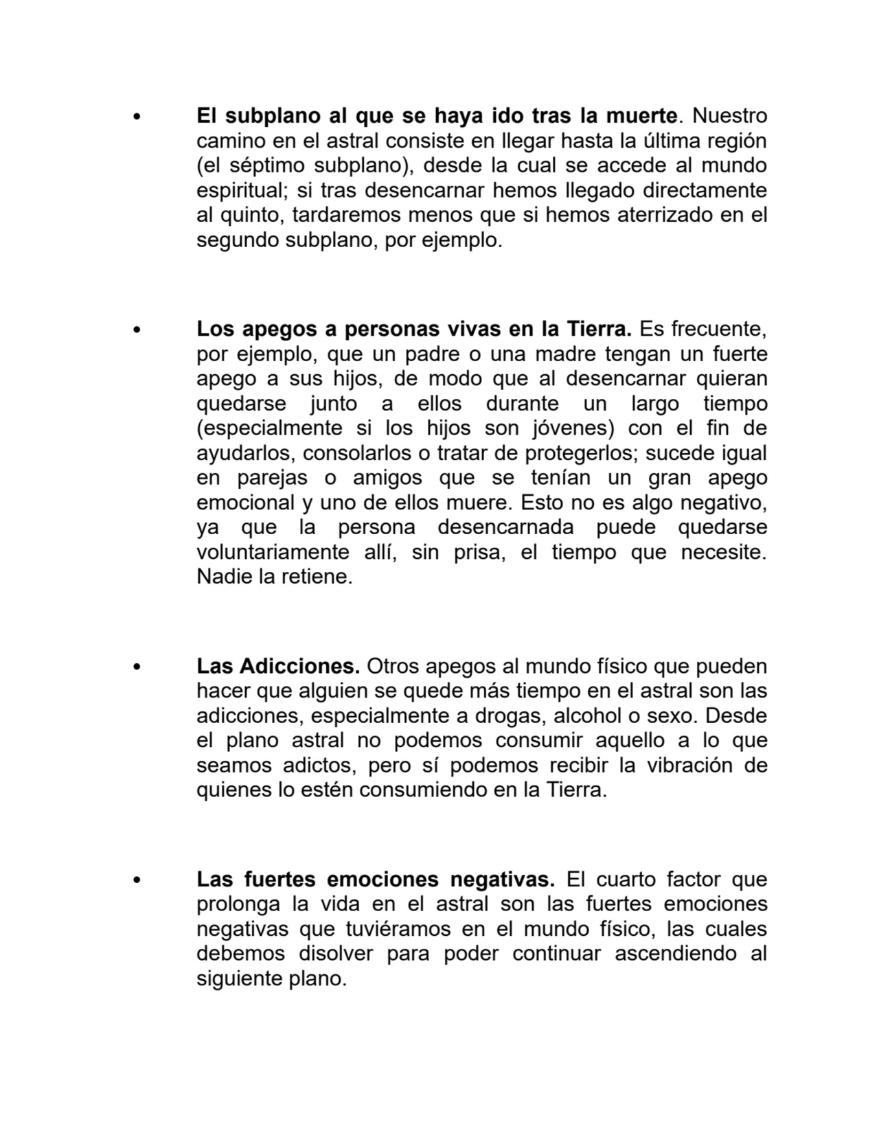 El subplano al que se haya ido tras la muerte. Nuestro
camino en el astral consiste en llegar hasta la última región
(el séptimo subplano), desde la cual se accede al mundo
espiritual; si tras desencarnar hemos llegado directamente
al quinto, tardaremos menos que si hemos aterrizado en el
segundo subplano, por ejemplo.
Los apegos a personas vivas en la Tierra. Es frecuente,
por ejemplo, que un padre o una madre tengan un fuerte
apego a sus hijos, de modo que al desencarnar quieran
quedarse junto a ellos durante un largo tiempo
(especialmente si los hijos son jóvenes) con el fin de
ayudarlos, consolarlos o tratar de protegerlos; sucede igual
en parejas o amigos que se tenían un gran apego
emocional y uno de ellos muere. Esto no es algo negativo,
ya que la persona desencarnada puede quedarse
voluntariamente allí, sin prisa, el tiempo que necesite.
Nadie la retiene.
Las Adicciones. Otros apegos al mundo físico que pueden
hacer que alguien se quede más tiempo en el astral son las
adicciones, especialmente a drogas, alcohol o sexo. Desde
el plano astral no podemos consumir aquello a lo que
seamos adictos, pero sí podemos recibir la vibración de
quienes lo estén consumiendo en la Tierra.
Las fuertes emociones negativas. El cuarto factor que
prolonga la vida en el astral son las fuertes emociones
negativas que tuviéramos en el mundo físico, las cuales
debemos disolver para poder continuar ascendiendo al
siguiente plano.