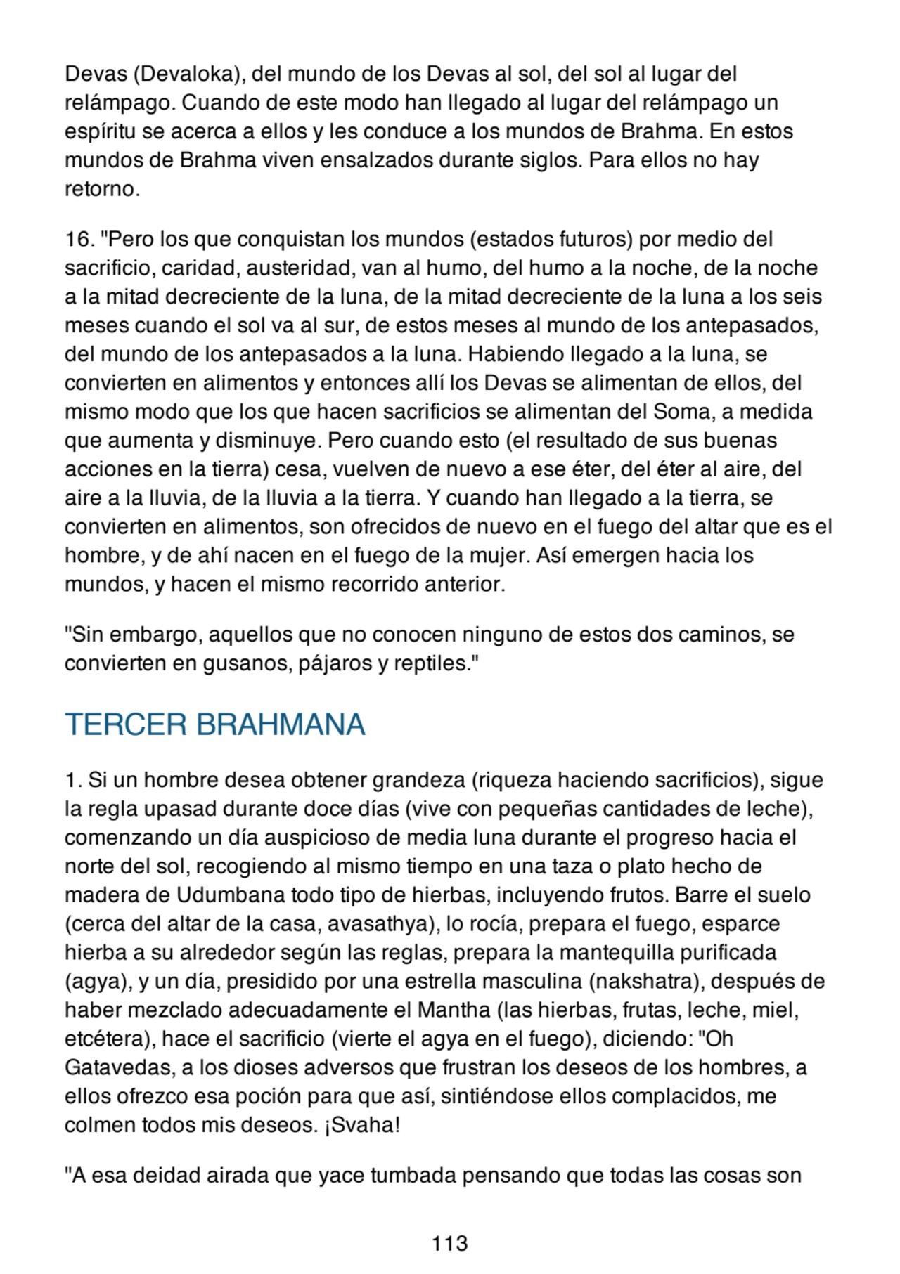 Devas (Devaloka), del mundo de los Devas al sol, del sol al lugar del
relámpago. Cuando de este modo han llegado al lugar del relámpago un
espíritu se acerca a ellos y les conduce a los mundos de Brahma. En estos
mundos de Brahma viven ensalzados durante siglos. Para ellos no hay
retorno.
16. "Pero los que conquistan los mundos (estados futuros) por medio del
sacrificio, caridad, austeridad, van al humo, del humo a la noche, de la noche
a la mitad decreciente de la luna, de la mitad decreciente de la luna a los seis
meses cuando el sol va al sur, de estos meses al mundo de los antepasados,
del mundo de los antepasados a la luna. Habiendo llegado a la luna, se
convierten en alimentos y entonces allí los Devas se alimentan de ellos, del
mismo modo que los que hacen sacrificios se alimentan del Soma, a medida
que aumenta y disminuye. Pero cuando esto (el resultado de sus buenas
acciones en la tierra) cesa, vuelven de nuevo a ese éter, del éter al aire, del
aire a la lluvia, de la lluvia a la tierra. Y cuando han llegado a la tierra, se
convierten en alimentos, son ofrecidos de nuevo en el fuego del altar que es el
hombre, y de ahí nacen en el fuego de la mujer. Así emergen hacia los
mundos, y hacen el mismo recorrido anterior.
"Sin embargo, aquellos que no conocen ninguno de estos dos caminos, se
convierten en gusanos, pájaros y reptiles."
TERCER BRAHMANA
1. Si un hombre desea obtener grandeza (riqueza haciendo sacrificios), sigue
la regla upasad durante doce días (vive con pequeñas cantidades de leche),
comenzando un día auspicioso de media luna durante el progreso hacia el
norte del sol, recogiendo al mismo tiempo en una taza o plato hecho de
madera de Udumbana todo tipo de hierbas, incluyendo frutos. Barre el suelo
(cerca del altar de la casa, avasathya), lo rocía, prepara el fuego, esparce
hierba a su alrededor según las reglas, prepara la mantequilla purificada
(agya), y un día, presidido por una estrella masculina (nakshatra), después de
haber mezclado adecuadamente el Mantha (las hierbas, frutas, leche, miel,
etcétera), hace el sacrificio (vierte el agya en el fuego), diciendo: "Oh
Gatavedas, a los dioses adversos que frustran los deseos de los hombres, a
ellos ofrezco esa poción para que así, sintiéndose ellos complacidos, me
colmen todos mis deseos. ¡Svaha!
"A esa deidad airada que yace tumbada pensando que todas las cosas son
113
