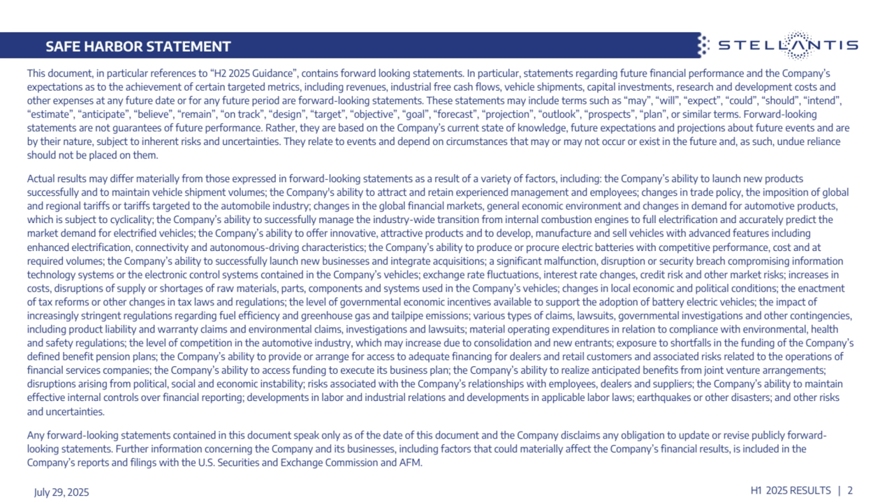 SAFE HARBOR STATEMENT
July 29, 2025 H1 2025 RESULTS | 2
This document, in particular references to “H2 2025 Guidance”, contains forward looking statements. In particular, statements regarding future financial performance and the Company’s 
expectations as to the achievement of certain targeted metrics, including revenues, industrial free cash flows, vehicle shipments, capital investments, research and development costs and 
other expenses at any future date or for any future period are forward-looking statements. These statements may include terms such as “may”, “will”, “expect”, “could”, “should”, “intend”, 
“estimate”, “anticipate”, “believe”, “remain”, “on track”, “design”, “target”, “objective”, “goal”, “forecast”, “projection”, “outlook”, “prospects”, “plan”, or similar terms. Forward-looking 
statements are not guarantees of future performance. Rather, they are based on the Company’s current state of knowledge, future expectations and projections about future events and are 
by their nature, subject to inherent risks and uncertainties. They relate to events and depend on circumstances that may or may not occur or exist in the future and, as such, undue reliance 
should not be placed on them. 
Actual results may differ materially from those expressed in forward-looking statements as a result of a variety of factors, including: the Company’s ability to launch new products 
successfully and to maintain vehicle shipment volumes; the Company's ability to attract and retain experienced management and employees; changes in trade policy, the imposition of global 
and regional tariffs or tariffs targeted to the automobile industry; changes in the global financial markets, general economic environment and changes in demand for automotive products, 
which is subject to cyclicality; the Company’s ability to successfully manage the industry-wide transition from internal combustion engines to full electrification and accurately predict the 
market demand for electrified vehicles; the Company’s ability to offer innovative, attractive products and to develop, manufacture and sell vehicles with advanced features including 
enhanced electrification, connectivity and autonomous-driving characteristics; the Company’s ability to produce or procure electric batteries with competitive performance, cost and at 
required volumes; the Company’s ability to successfully launch new businesses and integrate acquisitions; a significant malfunction, disruption or security breach compromising information 
technology systems or the electronic control systems contained in the Company’s vehicles; exchange rate fluctuations, interest rate changes, credit risk and other market risks; increases in 
costs, disruptions of supply or shortages of raw materials, parts, components and systems used in the Company’s vehicles; changes in local economic and political conditions; the enactment 
of tax reforms or other changes in tax laws and regulations; the level of governmental economic incentives available to support the adoption of battery electric vehicles; the impact of 
increasingly stringent regulations regarding fuel efficiency and greenhouse gas and tailpipe emissions; various types of claims, lawsuits, governmental investigations and other contingencies, 
including product liability and warranty claims and environmental claims, investigations and lawsuits; material operating expenditures in relation to compliance with environmental, health 
and safety regulations; the level of competition in the automotive industry, which may increase due to consolidation and new entrants; exposure to shortfalls in the funding of the Company’s 
defined benefit pension plans; the Company’s ability to provide or arrange for access to adequate financing for dealers and retail customers and associated risks related to the operations of 
financial services companies; the Company’s ability to access funding to execute its business plan; the Company’s ability to realize anticipated benefits from joint venture arrangements; 
disruptions arising from political, social and economic instability; risks associated with the Company’s relationships with employees, dealers and suppliers; the Company’s ability to maintain 
effective internal controls over financial reporting; developments in labor and industrial relations and developments in applicable labor laws; earthquakes or other disasters; and other risks 
and uncertainties. 
Any forward-looking statements contained in this document speak only as of the date of this document and the Company disclaims any obligation to update or revise publicly forwardlooking statements. Further information concerning the Company and its businesses, including factors that could materially affect the Company’s financial results, is included in the 
Company’s reports and filings with the U.S. Securities and Exchange Commission and AFM.