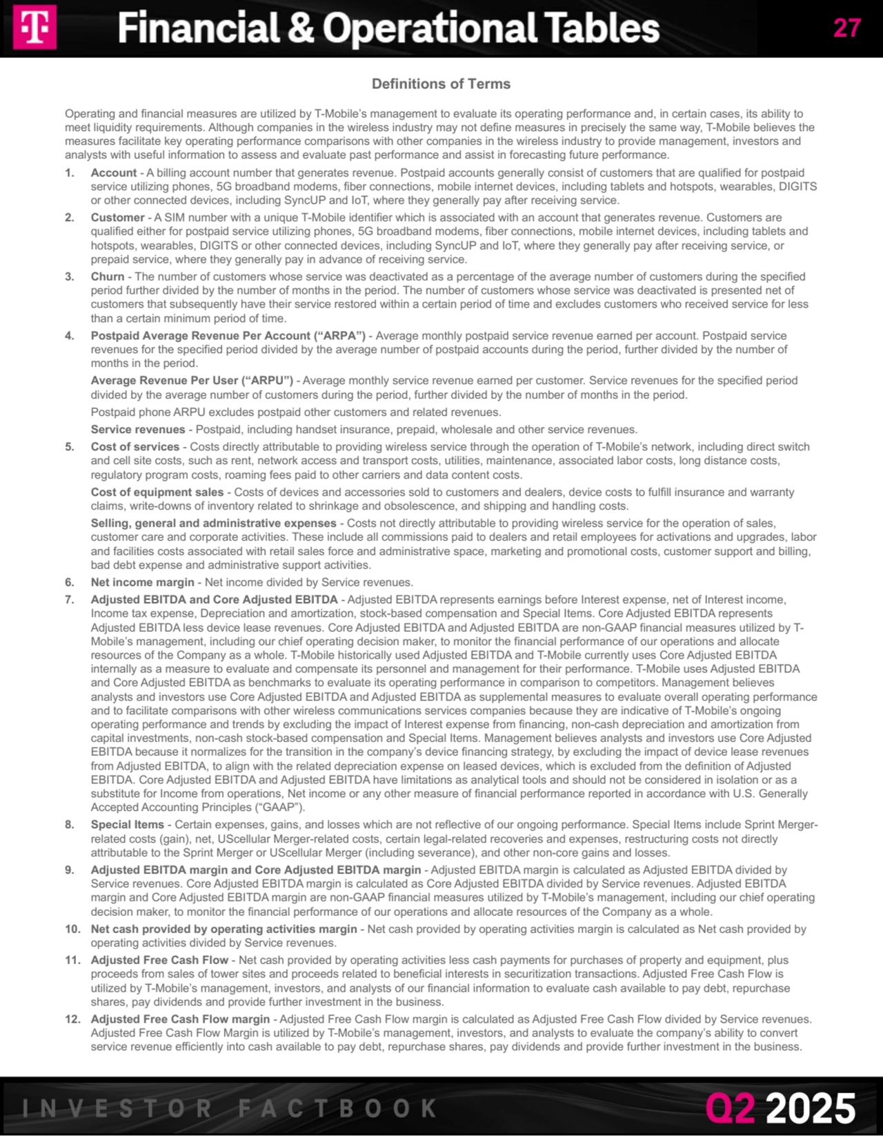 Definitions of Terms
Operating and financial measures are utilized by T-Mobile’s management to evaluate its operating performance and, in certain cases, its ability to 
meet liquidity requirements. Although companies in the wireless industry may not define measures in precisely the same way, T-Mobile believes the 
measures facilitate key operating performance comparisons with other companies in the wireless industry to provide management, investors and 
analysts with useful information to assess and evaluate past performance and assist in forecasting future performance.
1. Account - A billing account number that generates revenue. Postpaid accounts generally consist of customers that are qualified for postpaid 
service utilizing phones, 5G broadband modems, fiber connections, mobile internet devices, including tablets and hotspots, wearables, DIGITS 
or other connected devices, including SyncUP and IoT, where they generally pay after receiving service.
2. Customer - A SIM number with a unique T-Mobile identifier which is associated with an account that generates revenue. Customers are 
qualified either for postpaid service utilizing phones, 5G broadband modems, fiber connections, mobile internet devices, including tablets and 
hotspots, wearables, DIGITS or other connected devices, including SyncUP and IoT, where they generally pay after receiving service, or 
prepaid service, where they generally pay in advance of receiving service.
3. Churn - The number of customers whose service was deactivated as a percentage of the average number of customers during the specified 
period further divided by the number of months in the period. The number of customers whose service was deactivated is presented net of 
customers that subsequently have their service restored within a certain period of time and excludes customers who received service for less 
than a certain minimum period of time.
4. Postpaid Average Revenue Per Account (“ARPA”) - Average monthly postpaid service revenue earned per account. Postpaid service 
revenues for the specified period divided by the average number of postpaid accounts during the period, further divided by the number of 
months in the period.
Average Revenue Per User (“ARPU”) - Average monthly service revenue earned per customer. Service revenues for the specified period 
divided by the average number of customers during the period, further divided by the number of months in the period.
Postpaid phone ARPU excludes postpaid other customers and related revenues.
Service revenues - Postpaid, including handset insurance, prepaid, wholesale and other service revenues. 
5. Cost of services - Costs directly attributable to providing wireless service through the operation of T-Mobile’s network, including direct switch 
and cell site costs, such as rent, network access and transport costs, utilities, maintenance, associated labor costs, long distance costs, 
regulatory program costs, roaming fees paid to other carriers and data content costs.
Cost of equipment sales - Costs of devices and accessories sold to customers and dealers, device costs to fulfill insurance and warranty 
claims, write-downs of inventory related to shrinkage and obsolescence, and shipping and handling costs.
Selling, general and administrative expenses - Costs not directly attributable to providing wireless service for the operation of sales, 
customer care and corporate activities. These include all commissions paid to dealers and retail employees for activations and upgrades, labor 
and facilities costs associated with retail sales force and administrative space, marketing and promotional costs, customer support and billing, 
bad debt expense and administrative support activities.
6. Net income margin - Net income divided by Service revenues.
7. Adjusted EBITDA and Core Adjusted EBITDA - Adjusted EBITDA represents earnings before Interest expense, net of Interest income, 
Income tax expense, Depreciation and amortization, stock-based compensation and Special Items. Core Adjusted EBITDA represents 
Adjusted EBITDA less device lease revenues. Core Adjusted EBITDA and Adjusted EBITDA are non-GAAP financial measures utilized by TMobile’s management, including our chief operating decision maker, to monitor the financial performance of our operations and allocate 
resources of the Company as a whole. T-Mobile historically used Adjusted EBITDA and T-Mobile currently uses Core Adjusted EBITDA 
internally as a measure to evaluate and compensate its personnel and management for their performance. T-Mobile uses Adjusted EBITDA 
and Core Adjusted EBITDA as benchmarks to evaluate its operating performance in comparison to competitors. Management believes 
analysts and investors use Core Adjusted EBITDA and Adjusted EBITDA as supplemental measures to evaluate overall operating performance 
and to facilitate comparisons with other wireless communications services companies because they are indicative of T-Mobile’s ongoing 
operating performance and trends by excluding the impact of Interest expense from financing, non-cash depreciation and amortization from 
capital investments, non-cash stock-based compensation and Special Items. Management believes analysts and investors use Core Adjusted 
EBITDA because it normalizes for the transition in the company’s device financing strategy, by excluding the impact of device lease revenues 
from Adjusted EBITDA, to align with the related depreciation expense on leased devices, which is excluded from the definition of Adjusted 
EBITDA. Core Adjusted EBITDA and Adjusted EBITDA have limitations as analytical tools and should not be considered in isolation or as a 
substitute for Income from operations, Net income or any other measure of financial performance reported in accordance with U.S. Generally 
Accepted Accounting Principles (“GAAP”). 
8. Special Items - Certain expenses, gains, and losses which are not reflective of our ongoing performance. Special Items include Sprint Mergerrelated costs (gain), net, UScellular Merger-related costs, certain legal-related recoveries and expenses, restructuring costs not directly 
attributable to the Sprint Merger or UScellular Merger (including severance), and other non-core gains and losses.
9. Adjusted EBITDA margin and Core Adjusted EBITDA margin - Adjusted EBITDA margin is calculated as Adjusted EBITDA divided by 
Service revenues. Core Adjusted EBITDA margin is calculated as Core Adjusted EBITDA divided by Service revenues. Adjusted EBITDA 
margin and Core Adjusted EBITDA margin are non-GAAP financial measures utilized by T-Mobile’s management, including our chief operating 
decision maker, to monitor the financial performance of our operations and allocate resources of the Company as a whole.
10. Net cash provided by operating activities margin - Net cash provided by operating activities margin is calculated as Net cash provided by 
operating activities divided by Service revenues.
11. Adjusted Free Cash Flow - Net cash provided by operating activities less cash payments for purchases of property and equipment, plus 
proceeds from sales of tower sites and proceeds related to beneficial interests in securitization transactions. Adjusted Free Cash Flow is 
utilized by T-Mobile’s management, investors, and analysts of our financial information to evaluate cash available to pay debt, repurchase 
shares, pay dividends and provide further investment in the business.
12. Adjusted Free Cash Flow margin - Adjusted Free Cash Flow margin is calculated as Adjusted Free Cash Flow divided by Service revenues. 
Adjusted Free Cash Flow Margin is utilized by T-Mobile’s management, investors, and analysts to evaluate the company’s ability to convert 
service revenue efficiently into cash available to pay debt, repurchase shares, pay dividends and provide further investment in the business.
27