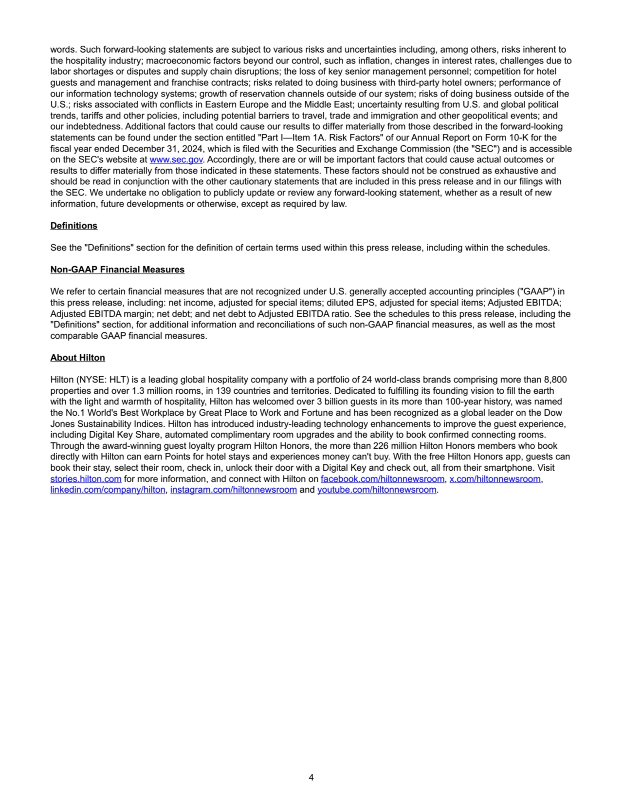 words. Such forward-looking statements are subject to various risks and uncertainties including, among others, risks inherent to 
the hospitality industry; macroeconomic factors beyond our control, such as inflation, changes in interest rates, challenges due to 
labor shortages or disputes and supply chain disruptions; the loss of key senior management personnel; competition for hotel 
guests and management and franchise contracts; risks related to doing business with third-party hotel owners; performance of 
our information technology systems; growth of reservation channels outside of our system; risks of doing business outside of the 
U.S.; risks associated with conflicts in Eastern Europe and the Middle East; uncertainty resulting from U.S. and global political 
trends, tariffs and other policies, including potential barriers to travel, trade and immigration and other geopolitical events; and 
our indebtedness. Additional factors that could cause our results to differ materially from those described in the forward-looking 
statements can be found under the section entitled "Part I—Item 1A. Risk Factors" of our Annual Report on Form 10-K for the 
fiscal year ended December 31, 2024, which is filed with the Securities and Exchange Commission (the "SEC") and is accessible 
on the SEC's website at www.sec.gov. Accordingly, there are or will be important factors that could cause actual outcomes or 
results to differ materially from those indicated in these statements. These factors should not be construed as exhaustive and 
should be read in conjunction with the other cautionary statements that are included in this press release and in our filings with 
the SEC. We undertake no obligation to publicly update or review any forward-looking statement, whether as a result of new 
information, future developments or otherwise, except as required by law.
Definitions
See the "Definitions" section for the definition of certain terms used within this press release, including within the schedules.
Non-GAAP Financial Measures
We refer to certain financial measures that are not recognized under U.S. generally accepted accounting principles ("GAAP") in 
this press release, including: net income, adjusted for special items; diluted EPS, adjusted for special items; Adjusted EBITDA; 
Adjusted EBITDA margin; net debt; and net debt to Adjusted EBITDA ratio. See the schedules to this press release, including the 
"Definitions" section, for additional information and reconciliations of such non-GAAP financial measures, as well as the most 
comparable GAAP financial measures.
About Hilton
Hilton (NYSE: HLT) is a leading global hospitality company with a portfolio of 24 world-class brands comprising more than 8,800
properties and over 1.3 million rooms, in 139 countries and territories. Dedicated to fulfilling its founding vision to fill the earth 
with the light and warmth of hospitality, Hilton has welcomed over 3 billion guests in its more than 100-year history, was named 
the No.1 World's Best Workplace by Great Place to Work and Fortune and has been recognized as a global leader on the Dow 
Jones Sustainability Indices. Hilton has introduced industry-leading technology enhancements to improve the guest experience, 
including Digital Key Share, automated complimentary room upgrades and the ability to book confirmed connecting rooms. 
Through the award-winning guest loyalty program Hilton Honors, the more than 226 million Hilton Honors members who book 
directly with Hilton can earn Points for hotel stays and experiences money can't buy. With the free Hilton Honors app, guests can 
book their stay, select their room, check in, unlock their door with a Digital Key and check out, all from their smartphone. Visit 
stories.hilton.com for more information, and connect with Hilton on facebook.com/hiltonnewsroom, x.com/hiltonnewsroom, 
linkedin.com/company/hilton, instagram.com/hiltonnewsroom and youtube.com/hiltonnewsroom.
4