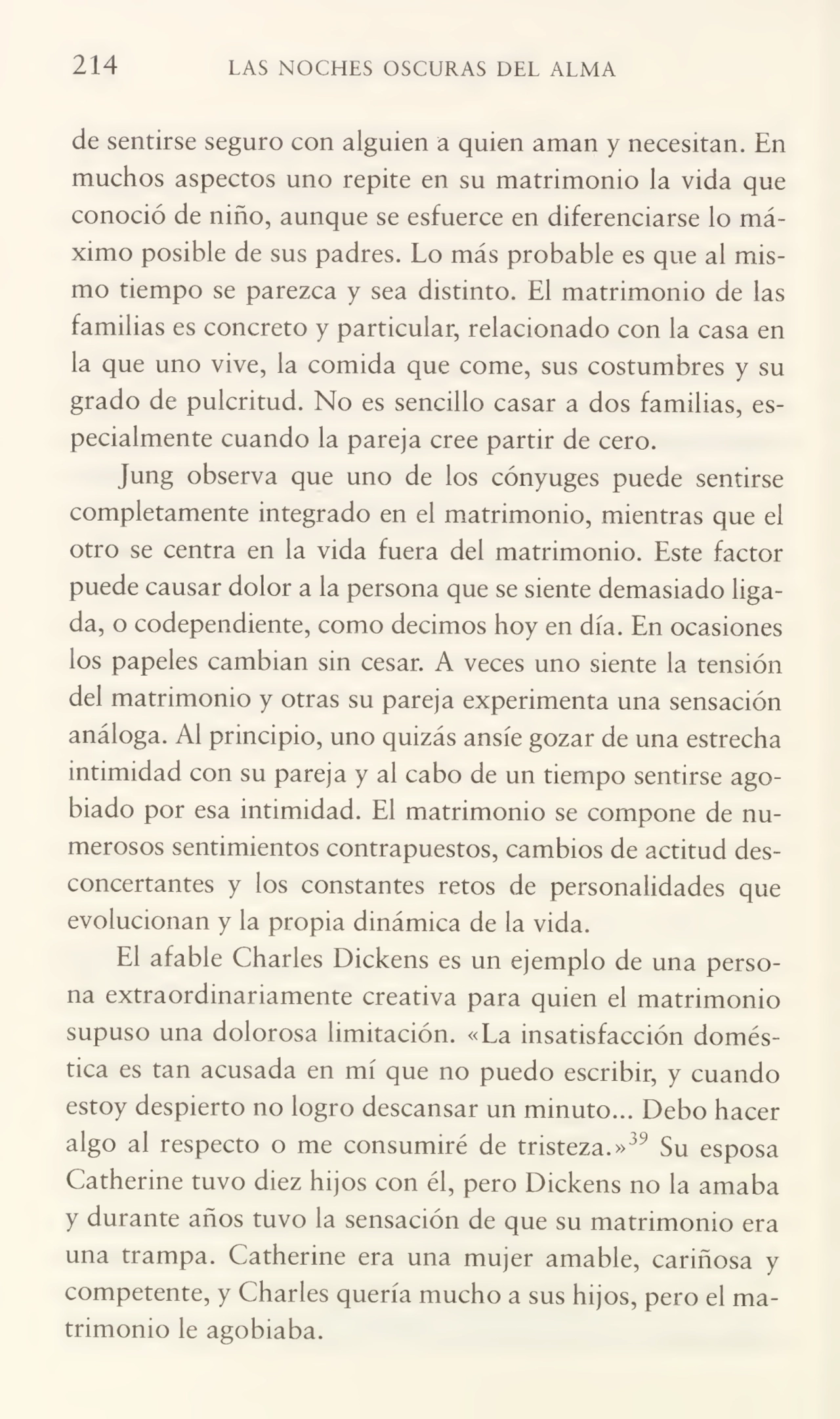 214 LAS NOCHES OSCURAS DEL ALMA
de sentirse seguro con alguien a quien aman y necesitan. En
muchos aspectos uno repite en su matrimonio la vida que
conoció de niño, aunque se esfuerce en diferenciarse lo má¬
ximo posible de sus padres. Lo más probable es que ai mis¬
mo tiempo se parezca y sea distinto. El matrimonio de las
familias es concreto y particular, relacionado con la casa en
la que uno vive, la comida que come, sus costumbres y su
grado de pulcritud. No es sencillo casar a dos familias, es¬
pecialmente cuando la pareja cree partir de cero.
Jung observa que uno de los cónyuges puede sentirse
completamente integrado en el matrimonio, mientras que el
otro se centra en la vida fuera del matrimonio. Este factor
puede causar dolor a la persona que se siente demasiado liga¬
da, o codependiente, como decimos hoy en día. En ocasiones
los papeles cambian sin cesar. A veces uno siente la tensión
del matrimonio y otras su pareja experimenta una sensación
análoga. Al principio, uno quizás ansíe gozar de una estrecha
intimidad con su pareja y al cabo de un tiempo sentirse ago¬
biado por esa intimidad. El matrimonio se compone de nu¬
merosos sentimientos contrapuestos, cambios de actitud des¬
concertantes y los constantes retos de personalidades que
evolucionan y la propia dinámica de la vida.
El afable Charles Dickens es un ejemplo de una perso¬
na extraordinariamente creativa para quien el matrimonio
supuso una dolorosa limitación. «La insatisfacción domés¬
tica es tan acusada en mí que no puedo escribir, y cuando
estoy despierto no logro descansar un minuto... Debo hacer
algo al respecto o me consumiré de tristeza.»39 Su esposa
Catherine tuvo diez hijos con él, pero Dickens no la amaba
y durante años tuvo la sensación de que su matrimonio era
una trampa. Catherine era una mujer amable, cariñosa y
competente, y Charles quería mucho a sus hijos, pero el ma¬
trimonio le agobiaba.