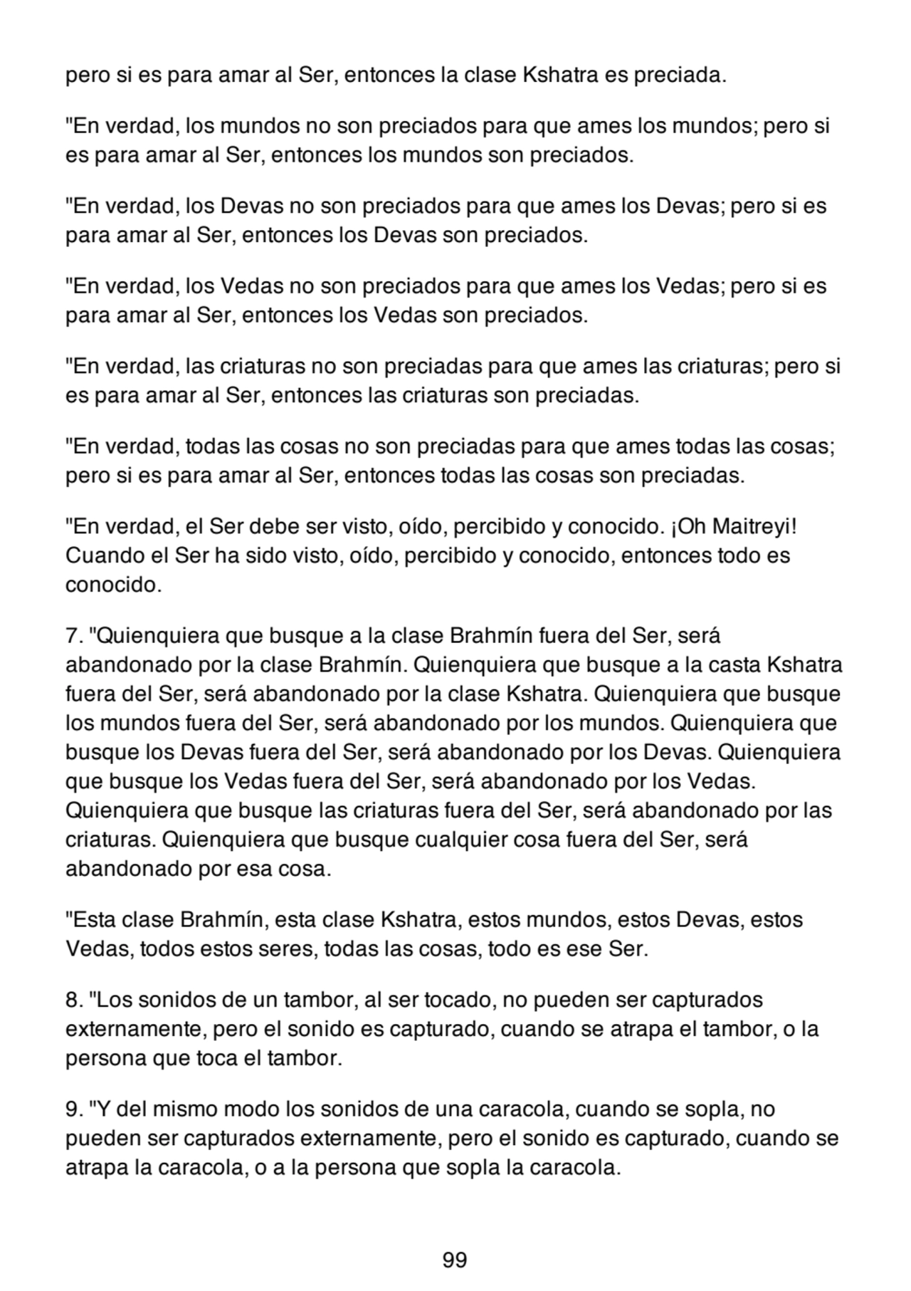 pero si es para amar al Ser, entonces la clase Kshatra es preciada.
"En verdad, los mundos no son preciados para que ames los mundos; pero si
es para amar al Ser, entonces los mundos son preciados.
"En verdad, los Devas no son preciados para que ames los Devas; pero si es
para amar al Ser, entonces los Devas son preciados.
"En verdad, los Vedas no son preciados para que ames los Vedas; pero si es
para amar al Ser, entonces los Vedas son preciados.
"En verdad, las criaturas no son preciadas para que ames las criaturas; pero si
es para amar al Ser, entonces las criaturas son preciadas.
"En verdad, todas las cosas no son preciadas para que ames todas las cosas;
pero si es para amar al Ser, entonces todas las cosas son preciadas.
"En verdad, el Ser debe ser visto, oído, percibido y conocido. ¡Oh Maitreyi!
Cuando el Ser ha sido visto, oído, percibido y conocido, entonces todo es
conocido.
7. "Quienquiera que busque a la clase Brahmín fuera del Ser, será
abandonado por la clase Brahmín. Quienquiera que busque a la casta Kshatra
fuera del Ser, será abandonado por la clase Kshatra. Quienquiera que busque
los mundos fuera del Ser, será abandonado por los mundos. Quienquiera que
busque los Devas fuera del Ser, será abandonado por los Devas. Quienquiera
que busque los Vedas fuera del Ser, será abandonado por los Vedas.
Quienquiera que busque las criaturas fuera del Ser, será abandonado por las
criaturas. Quienquiera que busque cualquier cosa fuera del Ser, será
abandonado por esa cosa.
"Esta clase Brahmín, esta clase Kshatra, estos mundos, estos Devas, estos
Vedas, todos estos seres, todas las cosas, todo es ese Ser.
8. "Los sonidos de un tambor, al ser tocado, no pueden ser capturados
externamente, pero el sonido es capturado, cuando se atrapa el tambor, o la
persona que toca el tambor.
9. "Y del mismo modo los sonidos de una caracola, cuando se sopla, no
pueden ser capturados externamente, pero el sonido es capturado, cuando se
atrapa la caracola, o a la persona que sopla la caracola.
99