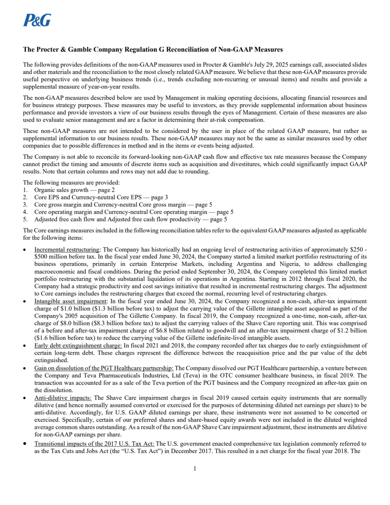 1
The Procter & Gamble Company Regulation G Reconciliation of Non-GAAP Measures
The following provides definitions of the non-GAAP measures used in Procter & Gamble's July 29, 2025 earnings call, associated slides 
and other materials and the reconciliation to the most closely related GAAP measure. We believe that these non-GAAP measures provide 
useful perspective on underlying business trends (i.e., trends excluding non-recurring or unusual items) and results and provide a 
supplemental measure of year-on-year results. 
The non-GAAP measures described below are used by Management in making operating decisions, allocating financial resources and 
for business strategy purposes. These measures may be useful to investors, as they provide supplemental information about business 
performance and provide investors a view of our business results through the eyes of Management. Certain of these measures are also 
used to evaluate senior management and are a factor in determining their at-risk compensation. 
These non-GAAP measures are not intended to be considered by the user in place of the related GAAP measure, but rather as 
supplemental information to our business results. These non-GAAP measures may not be the same as similar measures used by other 
companies due to possible differences in method and in the items or events being adjusted. 
The Company is not able to reconcile its forward-looking non-GAAP cash flow and effective tax rate measures because the Company 
cannot predict the timing and amounts of discrete items such as acquisition and divestitures, which could significantly impact GAAP 
results. Note that certain columns and rows may not add due to rounding.
The following measures are provided: 
1. Organic sales growth — page 2 
2. Core EPS and Currency-neutral Core EPS — page 3 
3. Core gross margin and Currency-neutral Core gross margin — page 5 
4. Core operating margin and Currency-neutral Core operating margin — page 5 
5. Adjusted free cash flow and Adjusted free cash flow productivity — page 5 
The Core earnings measures included in the following reconciliation tables refer to the equivalent GAAP measures adjusted as applicable 
for the following items:
 Incremental restructuring: The Company has historically had an ongoing level of restructuring activities of approximately $250 - 
$500 million before tax. In the fiscal year ended June 30, 2024, the Company started a limited market portfolio restructuring of its 
business operations, primarily in certain Enterprise Markets, including Argentina and Nigeria, to address challenging 
macroeconomic and fiscal conditions. During the period ended September 30, 2024, the Company completed this limited market 
portfolio restructuring with the substantial liquidation of its operations in Argentina. Starting in 2012 through fiscal 2020, the 
Company had a strategic productivity and cost savings initiative that resulted in incremental restructuring charges. The adjustment 
to Core earnings includes the restructuring charges that exceed the normal, recurring level of restructuring charges. 
 Intangible asset impairment: In the fiscal year ended June 30, 2024, the Company recognized a non-cash, after-tax impairment 
charge of $1.0 billion ($1.3 billion before tax) to adjust the carrying value of the Gillette intangible asset acquired as part of the 
Company's 2005 acquisition of The Gillette Company. In fiscal 2019, the Company recognized a one-time, non-cash, after-tax 
charge of $8.0 billion ($8.3 billion before tax) to adjust the carrying values of the Shave Care reporting unit. This was comprised 
of a before and after-tax impairment charge of $6.8 billion related to goodwill and an after-tax impairment charge of $1.2 billion 
($1.6 billion before tax) to reduce the carrying value of the Gillette indefinite-lived intangible assets. 
 Early debt extinguishment charge: In fiscal 2021 and 2018, the company recorded after tax charges due to early extinguishment of 
certain long-term debt. These charges represent the difference between the reacquisition price and the par value of the debt 
extinguished.
 Gain on dissolution of the PGT Healthcare partnership: The Company dissolved our PGT Healthcare partnership, a venture between 
the Company and Teva Pharmaceuticals Industries, Ltd (Teva) in the OTC consumer healthcare business, in fiscal 2019. The 
transaction was accounted for as a sale of the Teva portion of the PGT business and the Company recognized an after-tax gain on 
the dissolution. 
 Anti-dilutive impacts: The Shave Care impairment charges in fiscal 2019 caused certain equity instruments that are normally 
dilutive (and hence normally assumed converted or exercised for the purposes of determining diluted net earnings per share) to be 
anti-dilutive. Accordingly, for U.S. GAAP diluted earnings per share, these instruments were not assumed to be concerted or 
exercised. Specifically, certain of our preferred shares and share-based equity awards were not included in the diluted weighted 
average common shares outstanding. As a result of the non-GAAP Shave Care impairment adjustment, these instruments are dilutive 
for non-GAAP earnings per share. 
 Transitional impacts of the 2017 U.S. Tax Act: The U.S. government enacted comprehensive tax legislation commonly referred to 
as the Tax Cuts and Jobs Act (the “U.S. Tax Act”) in December 2017. This resulted in a net charge for the fiscal year 2018. The 