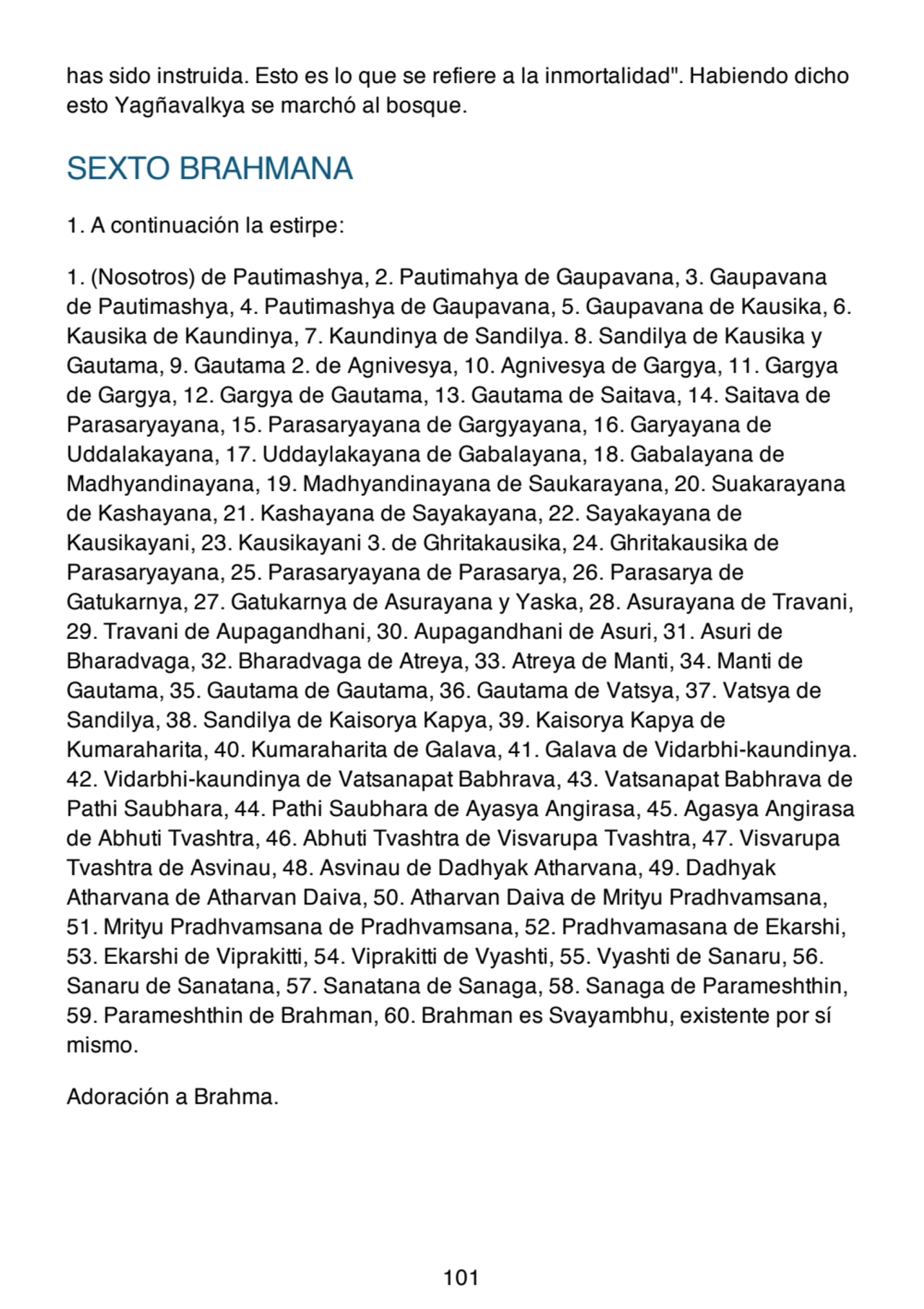 has sido instruida. Esto es lo que se refiere a la inmortalidad". Habiendo dicho
esto Yagñavalkya se marchó al bosque.
SEXTO BRAHMANA
1. A continuación la estirpe:
1. (Nosotros) de Pautimashya, 2. Pautimahya de Gaupavana, 3. Gaupavana
de Pautimashya, 4. Pautimashya de Gaupavana, 5. Gaupavana de Kausika, 6.
Kausika de Kaundinya, 7. Kaundinya de Sandilya. 8. Sandilya de Kausika y
Gautama, 9. Gautama 2. de Agnivesya, 10. Agnivesya de Gargya, 11. Gargya
de Gargya, 12. Gargya de Gautama, 13. Gautama de Saitava, 14. Saitava de
Parasaryayana, 15. Parasaryayana de Gargyayana, 16. Garyayana de
Uddalakayana, 17. Uddaylakayana de Gabalayana, 18. Gabalayana de
Madhyandinayana, 19. Madhyandinayana de Saukarayana, 20. Suakarayana
de Kashayana, 21. Kashayana de Sayakayana, 22. Sayakayana de
Kausikayani, 23. Kausikayani 3. de Ghritakausika, 24. Ghritakausika de
Parasaryayana, 25. Parasaryayana de Parasarya, 26. Parasarya de
Gatukarnya, 27. Gatukarnya de Asurayana y Yaska, 28. Asurayana de Travani,
29. Travani de Aupagandhani, 30. Aupagandhani de Asuri, 31. Asuri de
Bharadvaga, 32. Bharadvaga de Atreya, 33. Atreya de Manti, 34. Manti de
Gautama, 35. Gautama de Gautama, 36. Gautama de Vatsya, 37. Vatsya de
Sandilya, 38. Sandilya de Kaisorya Kapya, 39. Kaisorya Kapya de
Kumaraharita, 40. Kumaraharita de Galava, 41. Galava de Vidarbhi-kaundinya.
42. Vidarbhi-kaundinya de Vatsanapat Babhrava, 43. Vatsanapat Babhrava de
Pathi Saubhara, 44. Pathi Saubhara de Ayasya Angirasa, 45. Agasya Angirasa
de Abhuti Tvashtra, 46. Abhuti Tvashtra de Visvarupa Tvashtra, 47. Visvarupa
Tvashtra de Asvinau, 48. Asvinau de Dadhyak Atharvana, 49. Dadhyak
Atharvana de Atharvan Daiva, 50. Atharvan Daiva de Mrityu Pradhvamsana,
51. Mrityu Pradhvamsana de Pradhvamsana, 52. Pradhvamasana de Ekarshi,
53. Ekarshi de Viprakitti, 54. Viprakitti de Vyashti, 55. Vyashti de Sanaru, 56.
Sanaru de Sanatana, 57. Sanatana de Sanaga, 58. Sanaga de Parameshthin,
59. Parameshthin de Brahman, 60. Brahman es Svayambhu, existente por sí
mismo.
Adoración a Brahma.
101
