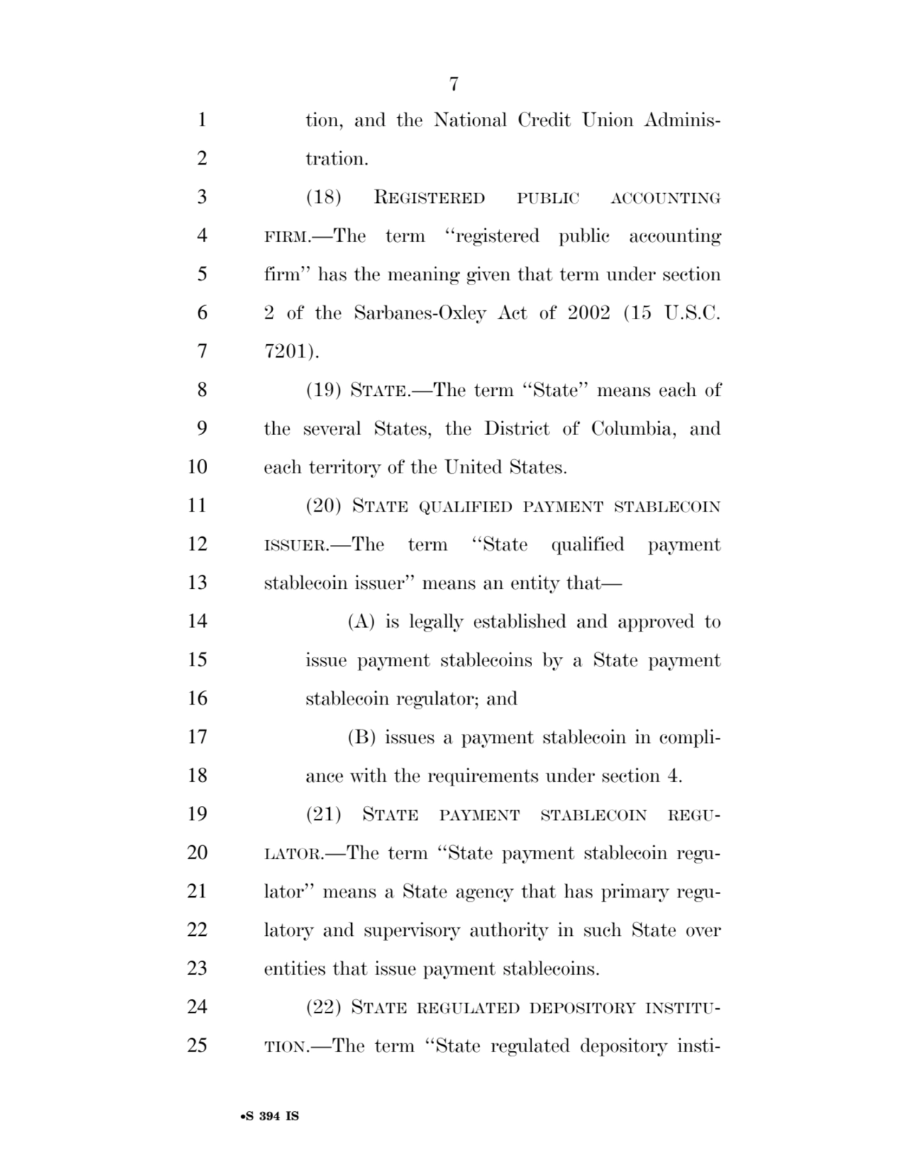 7 
•S 394 IS
1 tion, and the National Credit Union Adminis2 tration. 
3 (18) REGISTERED PUBLIC ACCOUNTING
4 FIRM.—The term ‘‘registered public accounting 
5 firm’’ has the meaning given that term under section 
6 2 of the Sarbanes-Oxley Act of 2002 (15 U.S.C. 
7 7201). 
8 (19) STATE.—The term ‘‘State’’ means each of 
9 the several States, the District of Columbia, and 
10 each territory of the United States. 
11 (20) STATE QUALIFIED PAYMENT STABLECOIN
12 ISSUER.—The term ‘‘State qualified payment 
13 stablecoin issuer’’ means an entity that— 
14 (A) is legally established and approved to 
15 issue payment stablecoins by a State payment 
16 stablecoin regulator; and 
17 (B) issues a payment stablecoin in compli18 ance with the requirements under section 4. 
19 (21) STATE PAYMENT STABLECOIN REGU20 LATOR.—The term ‘‘State payment stablecoin regu21 lator’’ means a State agency that has primary regu22 latory and supervisory authority in such State over 
23 entities that issue payment stablecoins. 
24 (22) STATE REGULATED DEPOSITORY INSTITU25 TION.—The term ‘‘State regulated depository instiVerDate Sep 11 2014 17:41 Mar 05, 2025 Jkt 059200 PO 00000 Frm 00007 Fmt 6652 Sfmt 6201 E:\BILLS\S394.IS S394
ssavage on LAPJG3WLY3PROD with BILLS