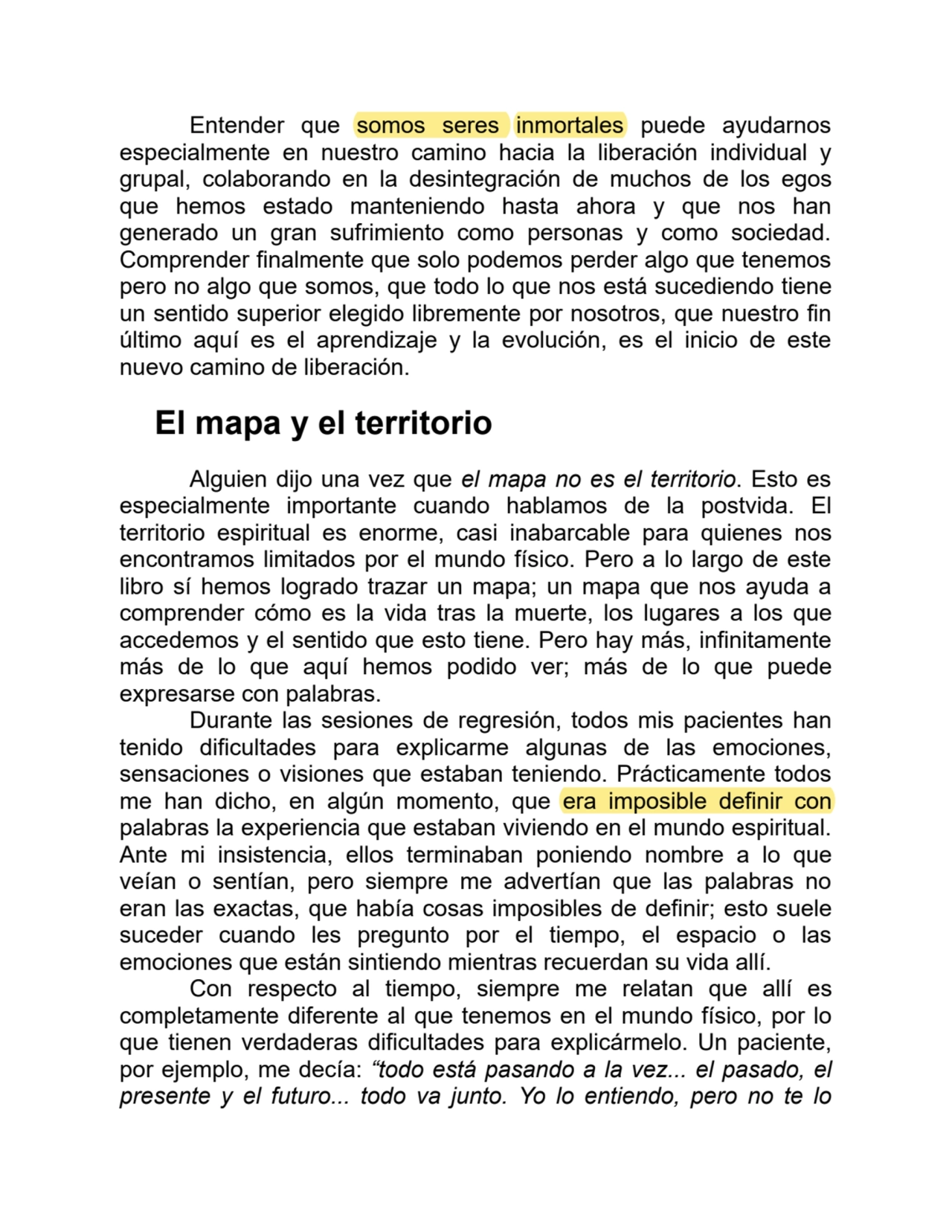 Entender que somos seres inmortales puede ayudarnos
especialmente en nuestro camino hacia la liberación individual y
grupal, colaborando en la desintegración de muchos de los egos
que hemos estado manteniendo hasta ahora y que nos han
generado un gran sufrimiento como personas y como sociedad.
Comprender finalmente que solo podemos perder algo que tenemos
pero no algo que somos, que todo lo que nos está sucediendo tiene
un sentido superior elegido libremente por nosotros, que nuestro fin
último aquí es el aprendizaje y la evolución, es el inicio de este
nuevo camino de liberación.
El mapa y el territorio
Alguien dijo una vez que el mapa no es el territorio. Esto es
especialmente importante cuando hablamos de la postvida. El
territorio espiritual es enorme, casi inabarcable para quienes nos
encontramos limitados por el mundo físico. Pero a lo largo de este
libro sí hemos logrado trazar un mapa; un mapa que nos ayuda a
comprender cómo es la vida tras la muerte, los lugares a los que
accedemos y el sentido que esto tiene. Pero hay más, infinitamente
más de lo que aquí hemos podido ver; más de lo que puede
expresarse con palabras.
Durante las sesiones de regresión, todos mis pacientes han
tenido dificultades para explicarme algunas de las emociones,
sensaciones o visiones que estaban teniendo. Prácticamente todos
me han dicho, en algún momento, que era imposible definir con
palabras la experiencia que estaban viviendo en el mundo espiritual.
Ante mi insistencia, ellos terminaban poniendo nombre a lo que
veían o sentían, pero siempre me advertían que las palabras no
eran las exactas, que había cosas imposibles de definir; esto suele
suceder cuando les pregunto por el tiempo, el espacio o las
emociones que están sintiendo mientras recuerdan su vida allí.
Con respecto al tiempo, siempre me relatan que allí es
completamente diferente al que tenemos en el mundo físico, por lo
que tienen verdaderas dificultades para explicármelo. Un paciente,
por ejemplo, me decía: “todo está pasando a la vez... el pasado, el
presente y el futuro... todo va junto. Yo lo entiendo, pero no te lo