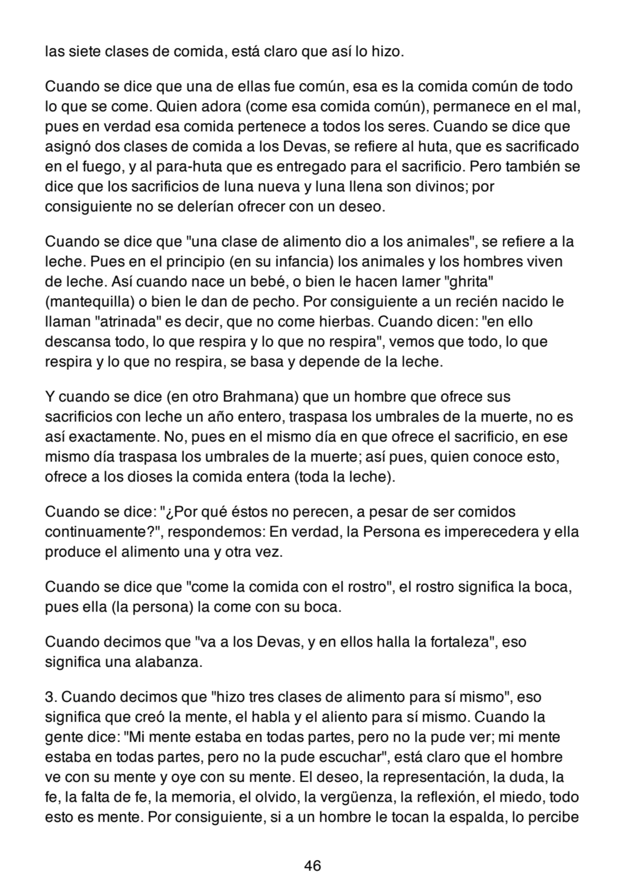 las siete clases de comida, está claro que así lo hizo.
Cuando se dice que una de ellas fue común, esa es la comida común de todo
lo que se come. Quien adora (come esa comida común), permanece en el mal,
pues en verdad esa comida pertenece a todos los seres. Cuando se dice que
asignó dos clases de comida a los Devas, se refiere al huta, que es sacrificado
en el fuego, y al para-huta que es entregado para el sacrificio. Pero también se
dice que los sacrificios de luna nueva y luna llena son divinos; por
consiguiente no se delerían ofrecer con un deseo.
Cuando se dice que "una clase de alimento dio a los animales", se refiere a la
leche. Pues en el principio (en su infancia) los animales y los hombres viven
de leche. Así cuando nace un bebé, o bien le hacen lamer "ghrita"
(mantequilla) o bien le dan de pecho. Por consiguiente a un recién nacido le
llaman "atrinada" es decir, que no come hierbas. Cuando dicen: "en ello
descansa todo, lo que respira y lo que no respira", vemos que todo, lo que
respira y lo que no respira, se basa y depende de la leche.
Y cuando se dice (en otro Brahmana) que un hombre que ofrece sus
sacrificios con leche un año entero, traspasa los umbrales de la muerte, no es
así exactamente. No, pues en el mismo día en que ofrece el sacrificio, en ese
mismo día traspasa los umbrales de la muerte; así pues, quien conoce esto,
ofrece a los dioses la comida entera (toda la leche).
Cuando se dice: "¿Por qué éstos no perecen, a pesar de ser comidos
continuamente?", respondemos: En verdad, la Persona es imperecedera y ella
produce el alimento una y otra vez.
Cuando se dice que "come la comida con el rostro", el rostro significa la boca,
pues ella (la persona) la come con su boca.
Cuando decimos que "va a los Devas, y en ellos halla la fortaleza", eso
significa una alabanza.
3. Cuando decimos que "hizo tres clases de alimento para sí mismo", eso
significa que creó la mente, el habla y el aliento para sí mismo. Cuando la
gente dice: "Mi mente estaba en todas partes, pero no la pude ver; mi mente
estaba en todas partes, pero no la pude escuchar", está claro que el hombre
ve con su mente y oye con su mente. El deseo, la representación, la duda, la
fe, la falta de fe, la memoria, el olvido, la vergüenza, la reflexión, el miedo, todo
esto es mente. Por consiguiente, si a un hombre le tocan la espalda, lo percibe
46