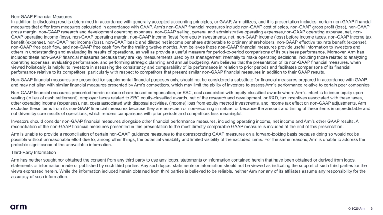  © 2025 Arm 3
Non-GAAP Financial Measures
In addition to disclosing results determined in accordance with generally accepted accounting principles, or GAAP, Arm utilizes, and this presentation includes, certain non-GAAP financial 
measures that differ from measures calculated in accordance with GAAP. Arm’s non-GAAP financial measures include non-GAAP cost of sales, non-GAAP gross profit (loss), non-GAAP 
gross margin, non-GAAP research and development operating expenses, non-GAAP selling, general and administrative operating expenses,non-GAAP operating expense, net, nonGAAP operating income (loss), non-GAAP operating margin, non-GAAP income (loss) from equity investments, net, non-GAAP income (loss) before income taxes, non-GAAP income tax 
benefit (expense), non-GAAP net income (loss), non-GAAP basic and diluted net income per share attributable to ordinary shareholders, non-GAAP effective tax rate benefit (expense), 
non-GAAP free cash flow, and non-GAAP free cash flow for the trailing twelve months. Arm believes these non-GAAP financial measures provide useful information to investors and 
others in understanding and evaluating its results of operations, as well as provide a useful measure for period-to-period comparisons of its business performance. Moreover, Arm has 
included these non-GAAP financial measures because they are key measurements used by its management internally to make operating decisions, including those related to analyzing 
operating expenses, evaluating performance, and performing strategic planning and annual budgeting. Arm believes that the presentation of its non-GAAP financial measures, when 
viewed holistically, is helpful to investors in assessing the consistency and comparability of its performance in relation to prior periods and facilitates comparisons of its financial 
performance relative to its competitors, particularly with respect to competitors that present similar non-GAAP financial measures in addition to their GAAP results. 
Non-GAAP financial measures are presented for supplemental financial purposes only, should not be considered a substitute for financial measures prepared in accordance with GAAP, 
and may not align with similar financial measures presented by Arm’s competitors, which may limit the ability of investors to assess Arm’s performance relative to certain peer companies. 
Non-GAAP financial measures presented herein exclude share-based compensation, or SBC, cost associated with equity-classified awards where Arm’s intent is to issue equity upon 
vesting (in lieu of cash settlement), employer taxes related to SBC equity-classified awards, net of the research and development, or R&D, tax incentives associated with these taxes, 
other operating income (expenses), net, costs associated with disposal activities, (income) loss from equity method investments, and income tax effect on non-GAAP adjustments. Arm 
excludes these items from its non-GAAP financial measures because they are non-cash or non-recurring in nature, or because the amount and timing of these items is unpredictable and 
not driven by core results of operations, which renders comparisons with prior periods and competitors less meaningful.
Investors should consider non-GAAP financial measures alongside other financial performance measures, including operating income, net income and Arm’s other GAAP results. A 
reconciliation of the non-GAAP financial measures presented in this presentation to the most directly comparable GAAP measure is included at the end of this presentation. 
Arm is unable to provide a reconciliation of certain non-GAAP guidance measures to the corresponding GAAP measures on a forward-looking basis because doing so would not be 
possible without unreasonable effort due to, among other things, the potential variability and limited visibility of the excluded items. For the same reasons, Arm is unable to address the 
probable significance of the unavailable information.
Third-Party Information
Arm has neither sought nor obtained the consent from any third party to use any logos, statements or information contained herein that have been obtained or derived from logos, 
statements or information made or published by such third parties. Any such logos, statements or information should not be viewed as indicating the support of such third parties for the 
views expressed herein. While the information included herein obtained from third parties is believed to be reliable, neither Arm nor any of its affiliates assume any responsibility for the 
accuracy of such information.
