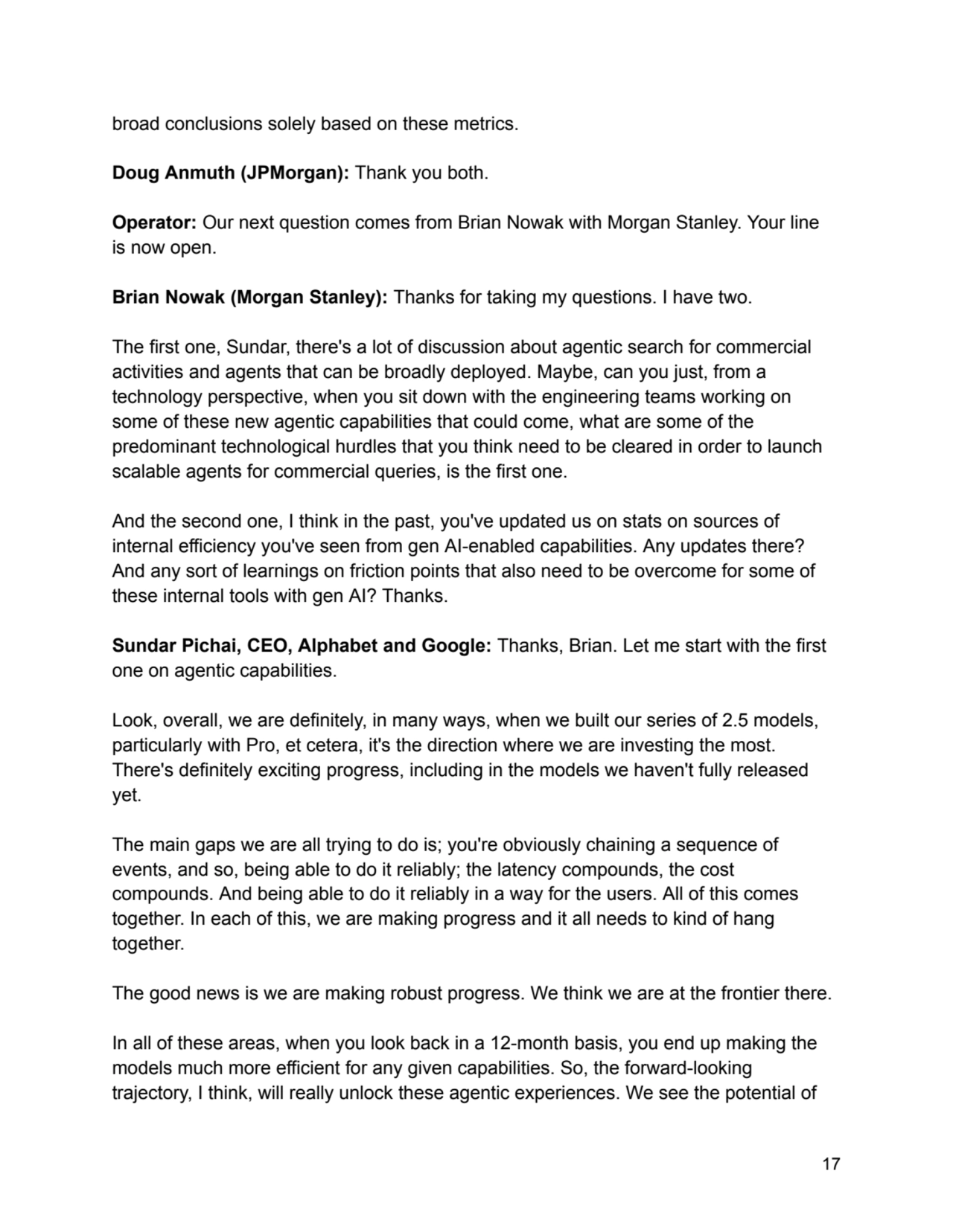 broad conclusions solely based on these metrics.
Doug Anmuth (JPMorgan): Thank you both.
Operator: Our next question comes from Brian Nowak with Morgan Stanley. Your line
is now open.
Brian Nowak (Morgan Stanley): Thanks for taking my questions. I have two.
The first one, Sundar, there's a lot of discussion about agentic search for commercial
activities and agents that can be broadly deployed. Maybe, can you just, from a
technology perspective, when you sit down with the engineering teams working on
some of these new agentic capabilities that could come, what are some of the
predominant technological hurdles that you think need to be cleared in order to launch
scalable agents for commercial queries, is the first one.
And the second one, I think in the past, you've updated us on stats on sources of
internal efficiency you've seen from gen AI-enabled capabilities. Any updates there?
And any sort of learnings on friction points that also need to be overcome for some of
these internal tools with gen AI? Thanks.
Sundar Pichai, CEO, Alphabet and Google: Thanks, Brian. Let me start with the first
one on agentic capabilities.
Look, overall, we are definitely, in many ways, when we built our series of 2.5 models,
particularly with Pro, et cetera, it's the direction where we are investing the most.
There's definitely exciting progress, including in the models we haven't fully released
yet.
The main gaps we are all trying to do is; you're obviously chaining a sequence of
events, and so, being able to do it reliably; the latency compounds, the cost
compounds. And being able to do it reliably in a way for the users. All of this comes
together. In each of this, we are making progress and it all needs to kind of hang
together.
The good news is we are making robust progress. We think we are at the frontier there.
In all of these areas, when you look back in a 12-month basis, you end up making the
models much more efficient for any given capabilities. So, the forward-looking
trajectory, I think, will really unlock these agentic experiences. We see the potential of
17
