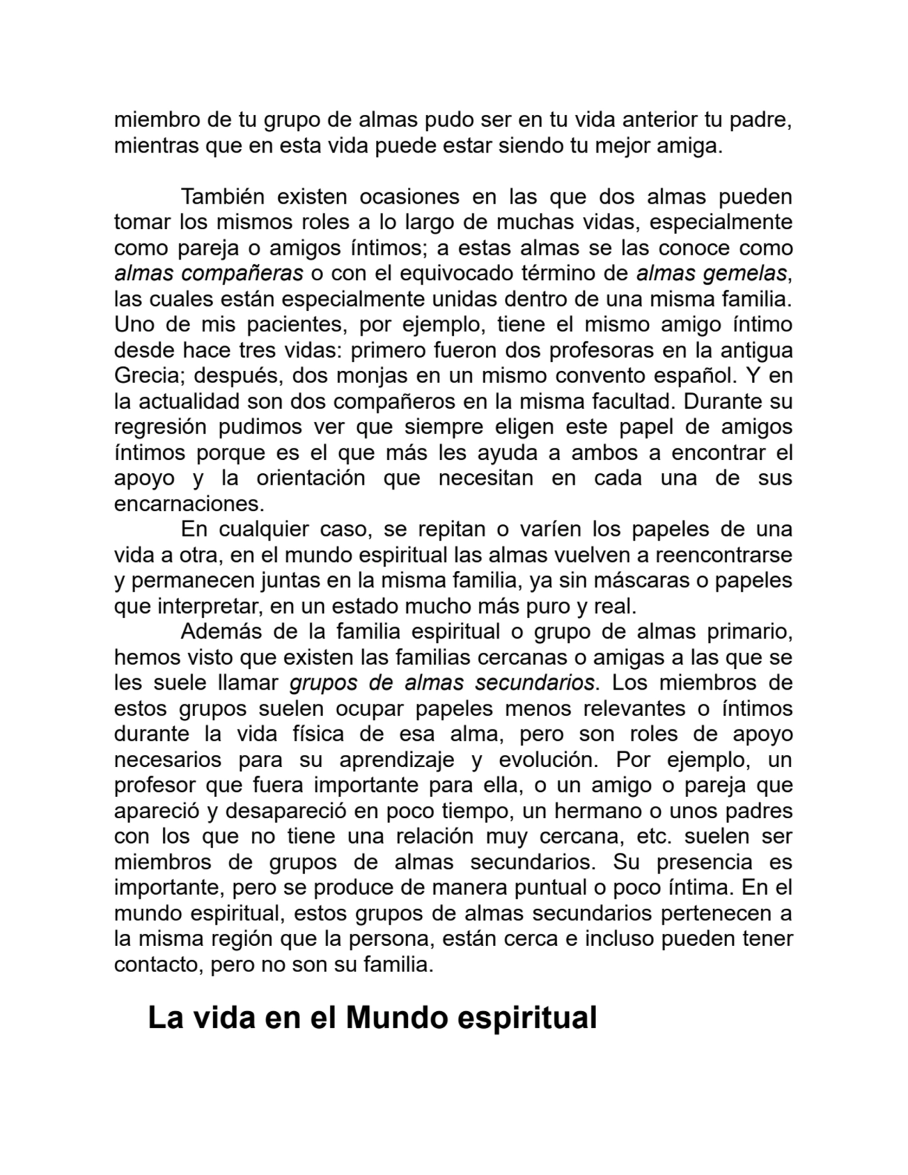 miembro de tu grupo de almas pudo ser en tu vida anterior tu padre,
mientras que en esta vida puede estar siendo tu mejor amiga.
También existen ocasiones en las que dos almas pueden
tomar los mismos roles a lo largo de muchas vidas, especialmente
como pareja o amigos íntimos; a estas almas se las conoce como
almas compañeras o con el equivocado término de almas gemelas,
las cuales están especialmente unidas dentro de una misma familia.
Uno de mis pacientes, por ejemplo, tiene el mismo amigo íntimo
desde hace tres vidas: primero fueron dos profesoras en la antigua
Grecia; después, dos monjas en un mismo convento español. Y en
la actualidad son dos compañeros en la misma facultad. Durante su
regresión pudimos ver que siempre eligen este papel de amigos
íntimos porque es el que más les ayuda a ambos a encontrar el
apoyo y la orientación que necesitan en cada una de sus
encarnaciones.
En cualquier caso, se repitan o varíen los papeles de una
vida a otra, en el mundo espiritual las almas vuelven a reencontrarse
y permanecen juntas en la misma familia, ya sin máscaras o papeles
que interpretar, en un estado mucho más puro y real.
Además de la familia espiritual o grupo de almas primario,
hemos visto que existen las familias cercanas o amigas a las que se
les suele llamar grupos de almas secundarios. Los miembros de
estos grupos suelen ocupar papeles menos relevantes o íntimos
durante la vida física de esa alma, pero son roles de apoyo
necesarios para su aprendizaje y evolución. Por ejemplo, un
profesor que fuera importante para ella, o un amigo o pareja que
apareció y desapareció en poco tiempo, un hermano o unos padres
con los que no tiene una relación muy cercana, etc. suelen ser
miembros de grupos de almas secundarios. Su presencia es
importante, pero se produce de manera puntual o poco íntima. En el
mundo espiritual, estos grupos de almas secundarios pertenecen a
la misma región que la persona, están cerca e incluso pueden tener
contacto, pero no son su familia.
La vida en el Mundo espiritual