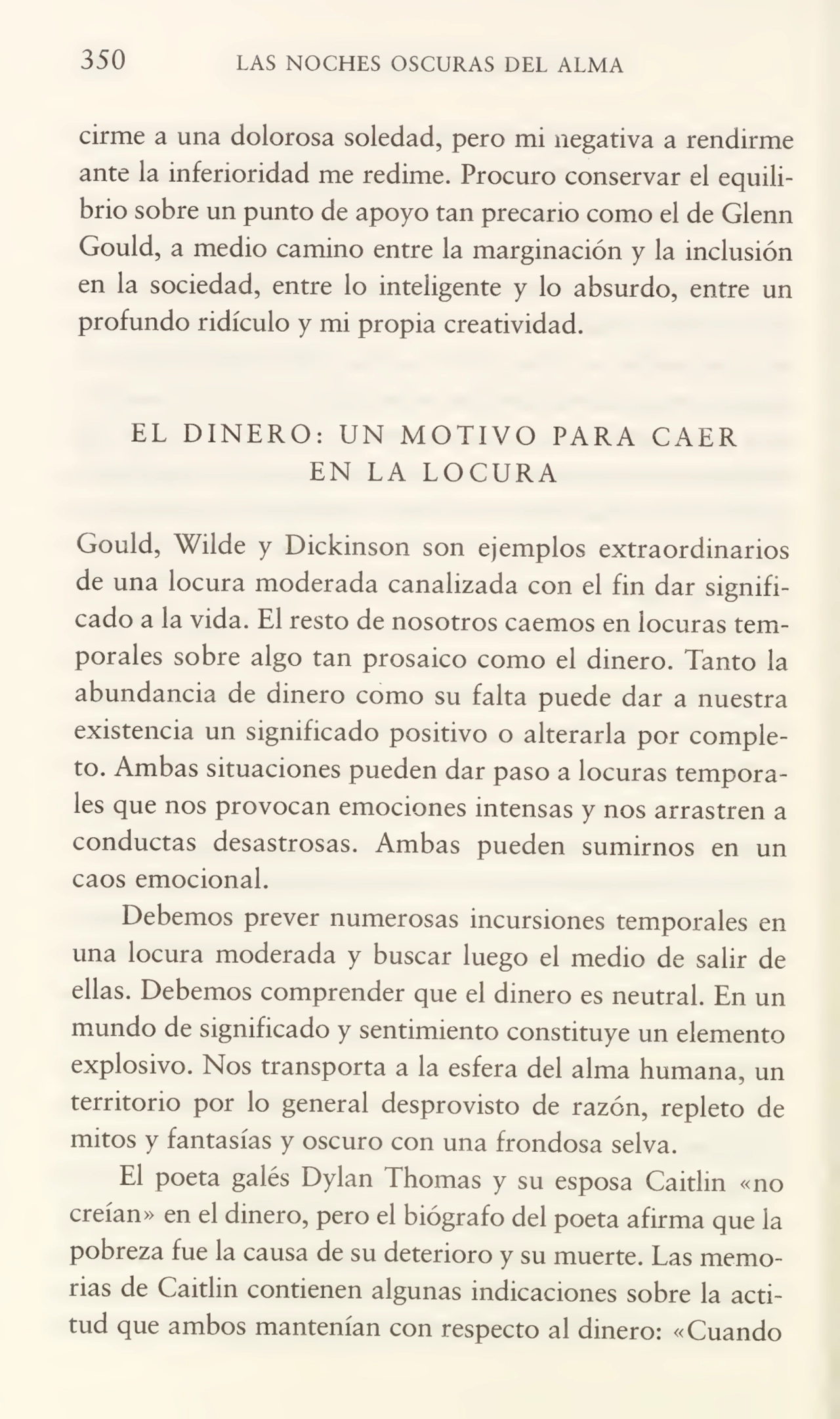 350 LAS NOCHES OSCURAS DEL ALMA
cirme a una dolorosa soledad, pero mi negativa a rendirme
ante la inferioridad me redime. Procuro conservar el equili¬
brio sobre un punto de apoyo tan precario como el de Glenn
Gould, a medio camino entre la marginación y la inclusión
en la sociedad, entre lo inteligente y lo absurdo, entre un
profundo ridículo y mi propia creatividad.
EL DINERO: UN MOTIVO PARA CAER
EN LA LOCURA
Gould, Wilde y Dickinson son ejemplos extraordinarios
de una locura moderada canalizada con el fin dar signifi¬
cado a la vida. El resto de nosotros caemos en locuras tem¬
porales sobre algo tan prosaico como el dinero. Tanto la
abundancia de dinero como su falta puede dar a nuestra
existencia un significado positivo o alterarla por comple¬
to. Ambas situaciones pueden dar paso a locuras tempora¬
les que nos provocan emociones intensas y nos arrastren a
conductas desastrosas. Ambas pueden sumirnos en un
caos emocional.
Debemos prever numerosas incursiones temporales en
una locura moderada y buscar luego el medio de salir de
ellas. Debemos comprender que el dinero es neutral. En un
mundo de significado y sentimiento constituye un elemento
explosivo. Nos transporta a la esfera del alma humana, un
territorio por lo general desprovisto de razón, repleto de
mitos y fantasías y oscuro con una frondosa selva.
El poeta galés Dylan Thomas y su esposa Caitlin «no
creían» en el dinero, pero el biógrafo del poeta afirma que la
pobreza fue la causa de su deterioro y su muerte. Las memo¬
rias de Caitlin contienen algunas indicaciones sobre la acti¬
tud que ambos mantenían con respecto al dinero: «Cuando