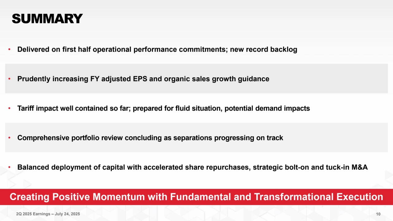 2Q 2025 Earnings – July 24, 2025 10
Creating Positive Momentum with Fundamental and Transformational Execution
SUMMARY
• Delivered on first half operational performance commitments; new record backlog 
• Prudently increasing FY adjusted EPS and organic sales growth guidance
• Tariff impact well contained so far; prepared for fluid situation, potential demand impacts
• Comprehensive portfolio review concluding as separations progressing on track
• Balanced deployment of capital with accelerated share repurchases, strategic bolt-on and tuck-in M&A