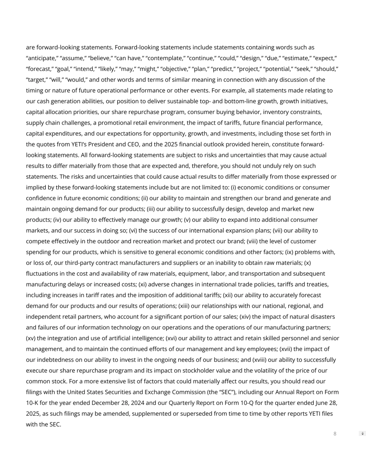 are forward-looking statements. Forward-looking statements include statements containing words such as
“anticipate,” “assume,” “believe,” “can have,” “contemplate,” “continue,” “could,” “design,” “due,” “estimate,” “expect,”
“forecast,” “goal,” “intend,” “likely,” “may,” “might,” “objective,” “plan,” “predict,” “project,” “potential,” “seek,” “should,”
“target,” “will,” “would,” and other words and terms of similar meaning in connection with any discussion of the
timing or nature of future operational performance or other events. For example, all statements made relating to
our cash generation abilities, our position to deliver sustainable top- and bottom-line growth, growth initiatives,
capital allocation priorities, our share repurchase program, consumer buying behavior, inventory constraints,
supply chain challenges, a promotional retail environment, the impact of taris, future nancial performance,
capital expenditures, and our expectations for opportunity, growth, and investments, including those set forth in
the quotes from YETI’s President and CEO, and the 2025 nancial outlook provided herein, constitute forwardlooking statements. All forward-looking statements are subject to risks and uncertainties that may cause actual
results to dier materially from those that are expected and, therefore, you should not unduly rely on such
statements. The risks and uncertainties that could cause actual results to dier materially from those expressed or
implied by these forward-looking statements include but are not limited to: (i) economic conditions or consumer
condence in future economic conditions; (ii) our ability to maintain and strengthen our brand and generate and
maintain ongoing demand for our products; (iii) our ability to successfully design, develop and market new
products; (iv) our ability to eectively manage our growth; (v) our ability to expand into additional consumer
markets, and our success in doing so; (vi) the success of our international expansion plans; (vii) our ability to
compete eectively in the outdoor and recreation market and protect our brand; (viii) the level of customer
spending for our products, which is sensitive to general economic conditions and other factors; (ix) problems with,
or loss of, our third-party contract manufacturers and suppliers or an inability to obtain raw materials; (x)
uctuations in the cost and availability of raw materials, equipment, labor, and transportation and subsequent
manufacturing delays or increased costs; (xi) adverse changes in international trade policies, taris and treaties,
including increases in tari rates and the imposition of additional taris; (xii) our ability to accurately forecast
demand for our products and our results of operations; (xiii) our relationships with our national, regional, and
independent retail partners, who account for a signicant portion of our sales; (xiv) the impact of natural disasters
and failures of our information technology on our operations and the operations of our manufacturing partners;
(xv) the integration and use of articial intelligence; (xvi) our ability to attract and retain skilled personnel and senior
management, and to maintain the continued eorts of our management and key employees; (xvii) the impact of
our indebtedness on our ability to invest in the ongoing needs of our business; and (xviii) our ability to successfully
execute our share repurchase program and its impact on stockholder value and the volatility of the price of our
common stock. For a more extensive list of factors that could materially aect our results, you should read our
lings with the United States Securities and Exchange Commission (the “SEC”), including our Annual Report on Form
10-K for the year ended December 28, 2024 and our Quarterly Report on Form 10-Q for the quarter ended June 28,
2025, as such lings may be amended, supplemented or superseded from time to time by other reports YETI les
with the SEC.
8
