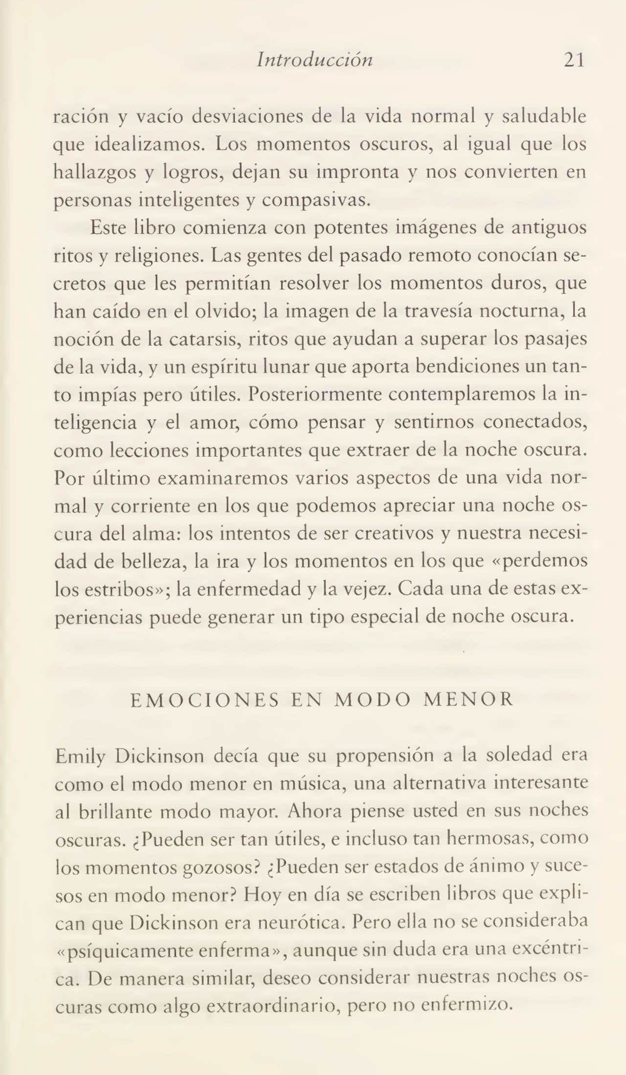 Introducción 21
ración y vacío desviaciones de la vida normal y saludable
que idealizamos. Los momentos oscuros, al igual que los
hallazgos y logros, dejan su impronta y nos convierten en
personas inteligentes y compasivas.
Este libro comienza con potentes imágenes de antiguos
ritos y religiones. Las gentes del pasado remoto conocían se¬
cretos que les permitían resolver los momentos duros, que
han caído en el olvido; la imagen de la travesía nocturna, la
noción de la catarsis, ritos que ayudan a superar los pasajes
de la vida, y un espíritu lunar que aporta bendiciones un tan¬
to impías pero útiles. Posteriormente contemplaremos la in¬
teligencia y el amor, cómo pensar y sentirnos conectados,
como lecciones importantes que extraer de la noche oscura.
Por último examinaremos varios aspectos de una vida nor¬
mal y corriente en los que podemos apreciar una noche os¬
cura del alma: los intentos de ser creativos y nuestra necesi¬
dad de belleza, la ira y los momentos en los que «perdemos
los estribos»; la enfermedad y la vejez. Cada una de estas ex¬
periencias puede generar un tipo especial de noche oscura.
EMOCIONES EN MODO MENOR
Emily Dickinson decía que su propensión a la soledad era
como el modo menor en música, una alternativa interesante
al brillante modo mayor. Ahora piense usted en sus noches
oscuras. ¿Pueden ser tan útiles, e incluso tan hermosas, como
los momentos gozosos? ¿Pueden ser estados de ánimo y suce¬
sos en modo menor? Hoy en día se escriben libros que expli¬
can que Dickinson era neurótica. Pero ella no se consideraba
«psíquicamente enferma», aunque sin duda era una excéntri¬
ca. De manera similar, deseo considerar nuestras noches os¬
curas como algo extraordinario, pero no enfermizo.