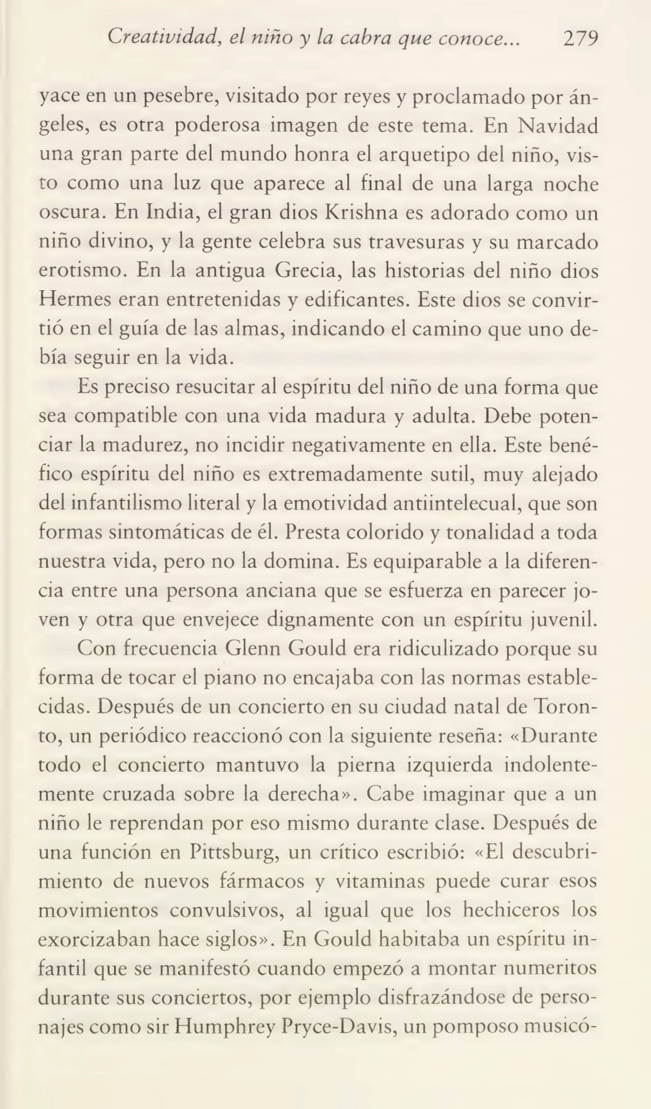 Creatividad, el niño y la cabra que conoce... 279
yace en un pesebre, visitado por reyes y proclamado por án¬
geles, es otra poderosa imagen de este tema. En Navidad
una gran parte del mundo honra el arquetipo del niño, vis¬
to como una luz que aparece al final de una larga noche
oscura. En India, el gran dios Krishna es adorado como un
niño divino, y la gente celebra sus travesuras y su marcado
erotismo. En la antigua Grecia, las historias del niño dios
Hermes eran entretenidas y edificantes. Este dios se convir¬
tió en el guía de las almas, indicando el camino que uno de¬
bía seguir en la vida.
Es preciso resucitar al espíritu del niño de una forma que
sea compatible con una vida madura y adulta. Debe poten¬
ciar la madurez, no incidir negativamente en ella. Este bené¬
fico espíritu del niño es extremadamente sutil, muy alejado
del infantilismo literal y la emotividad antiintelecual, que son
formas sintomáticas de él. Presta colorido y tonalidad a toda
nuestra vida, pero no la domina. Es equiparable a la diferen¬
cia entre una persona anciana que se esfuerza en parecer jo¬
ven y otra que envejece dignamente con un espíritu juvenil.
Con frecuencia Glenn Gould era ridiculizado porque su
forma de tocar el piano no encajaba con las normas estable¬
cidas. Después de un concierto en su ciudad natal de Toronto, un periódico reaccionó con la siguiente reseña: «Durante
todo el concierto mantuvo la pierna izquierda indolente¬
mente cruzada sobre la derecha». Cabe imaginar que a un
niño le reprendan por eso mismo durante clase. Después de
una función en Pittsburg, un crítico escribió: «El descubri¬
miento de nuevos fármacos y vitaminas puede curar esos
movimientos convulsivos, al igual que los hechiceros los
exorcizaban hace siglos». En Gould habitaba un espíritu in¬
fantil que se manifestó cuando empezó a montar numeritos
durante sus conciertos, por ejemplo disfrazándose de perso¬
najes como sir Humphrey Pryce-Davis, un pomposo músico-
