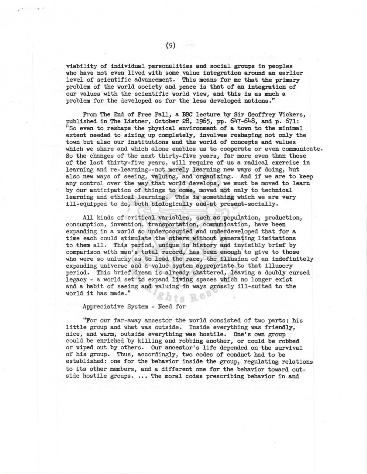 (5) 
viability of individual personalities and social groups in peoples 
who have not even lived with sane value integration around an earlier 
level of scientific advancement. This means for me ~t the primary 
problem of the world society and peace is that of an integration of 
our values with the scientific world view, and this is as much a 
problem for the developed as for the less developed nations." 
From The End of Free Fall, a BBC lecture by Sir Geoffrey Vickers, 
published in The Listner, October 28, 1965, pp. 647-648, and p. 671: 
"So even to reshape the physical environment of a town to the minimal 
extent needed to sizing up completely, involves reshaping not only the 
town but also our institutions and the world of concepts and values 
which we share and which alone enables us to cooperate or even communicate. 
So the changes of the next thirty-five years, far more even than those 
of the last thirty-five years, will require of us a radical exercise in 
learning and re-learning--not merely learning new ways of doing, but 
also new ways of seeing, valuing, and organizing. And if we are to keep 
any control over the way that world develops, we must be moved to learn 
by our anticipation of things to come, moved not only to technical 
learning and ethical learning. This .is sanething which we are very 
ill-equipped to do, both biologically and-at present-socially. 
All kinds of critical variables, such as population, production, 
consumption, invention, transportation, caamunication, have been 
expanding in a world so underoccupied and underdeveloped that for a 
time each could stimulate the others without generating limitations 
to .them all. This period, unique in history and invisibly brief by 
comparison with man's total record, bas been enough to give to those 
who were so unlucky as to lead the race, the illusion of an inde!'initely 
expanding universe and a value system appropriate to that illusory 
period. This brief dream is already shattered, leaving a doubly cursed 
legacy - a world set to expand living spaces which no longer exist 
and a habit of seeing and valuing in ways grossly ill-suited to the 
world it has made." 
Appreciative System - Need for 
"For our far-away ancestor the world consisted of two parts: his 
little group and what was outside. Inside everything was friendly, 
nice, and warm, outside everything was hostile. One's own group 
could be enriched by killing and robbing another, or could be robbed 
or wiped out by others. Our ancestor's life depended on the survival 
of his group. Thus, accordingly, two codes of conduct bad to be 
established: one for the behavior inside the group, regulating relations 
to its other members, and a different one for the behavior toward outside hostile groups •••• The moral codes prescribing behavior in and 