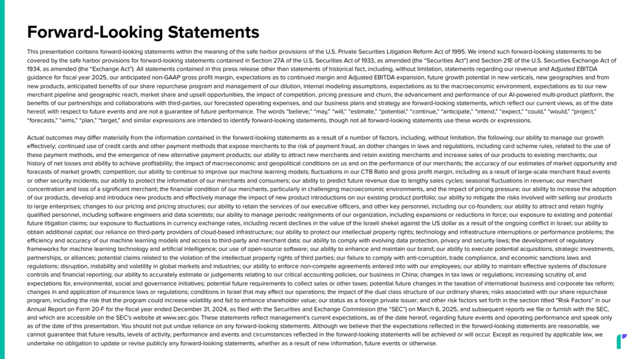 Forward-Looking Statements
This presentation contains forward-looking statements within the meaning of the safe harbor provisions of the U.S. Private Securities Litigation Reform Act of 1995. We intend such forward-looking statements to be
covered by the safe harbor provisions for forward-looking statements contained in Section 27A of the U.S. Securities Act of 1933, as amended (the “Securities Act”) and Section 21E of the U.S. Securities Exchange Act of
1934, as amended (the “Exchange Act”). All statements contained in this press release other than statements of historical fact, including, without limitation, statements regarding our revenue and Adjusted EBITDA
guidance for fiscal year 2025, our anticipated non-GAAP gross profit margin, expectations as to continued margin and Adjusted EBITDA expansion, future growth potential in new verticals, new geographies and from
new products, anticipated benefits of our share repurchase program and management of our dilution, internal modeling assumptions, expectations as to the macroeconomic environment, expectations as to our new
merchant pipeline and geographic reach, market share and upsell opportunities, the impact of competition, pricing pressure and churn, the advancement and performance of our AI-powered multi-product platform, the
benefits of our partnerships and collaborations with third-parties, our forecasted operating expenses, and our business plans and strategy are forward-looking statements, which reflect our current views, as of the date
hereof, with respect to future events and are not a guarantee of future performance. The words “believe,” “may,” “will,” “estimate,” “potential,” “continue,” “anticipate,” “intend,” “expect,” “could,” “would,” “project,”
“forecasts,” “aims,” “plan,” “target,” and similar expressions are intended to identify forward-looking statements, though not all forward-looking statements use these words or expressions.
Actual outcomes may differ materially from the information contained in the forward-looking statements as a result of a number of factors, including, without limitation, the following: our ability to manage our growth
effectively; continued use of credit cards and other payment methods that expose merchants to the risk of payment fraud, an dother changes in laws and regulations, including card scheme rules, related to the use of
these payment methods, and the emergence of new alternative payment products; our ability to attract new merchants and retain existing merchants and increase sales of our products to existing merchants; our
history of net losses and ability to achieve profitability; the impact of macroeconomic and geopolitical conditions on us and on the performance of our merchants; the accuracy of our estimates of market opportunity and
forecasts of market growth; competition; our ability to continue to improve our machine learning models; fluctuations in our CTB Ratio and gross profit margin, including as a result of large-scale merchant fraud events
or other security incidents; our ability to protect the information of our merchants and consumers; our ability to predict future revenue due to lengthy sales cycles; seasonal fluctuations in revenue; our merchant
concentration and loss of a significant merchant; the financial condition of our merchants, particularly in challenging macroeconomic environments, and the impact of pricing pressure; our ability to increase the adoption
of our products, develop and introduce new products and effectively manage the impact of new product introductions on our existing product portfolio; our ability to mitigate the risks involved with selling our products
to large enterprises; changes to our pricing and pricing structures; our ability to retain the services of our executive officers, and other key personnel, including our co-founders; our ability to attract and retain highly
qualified personnel, including software engineers and data scientists; our ability to manage periodic realignments of our organization, including expansions or reductions in force; our exposure to existing and potential
future litigation claims; our exposure to fluctuations in currency exchange rates, including recent declines in the value of the Israeli shekel against the US dollar as a result of the ongoing conflict in Israel; our ability to
obtain additional capital; our reliance on third-party providers of cloud-based infrastructure; our ability to protect our intellectual property rights; technology and infrastructure interruptions or performance problems; the
efficiency and accuracy of our machine learning models and access to third-party and merchant data; our ability to comply with evolving data protection, privacy and security laws; the development of regulatory
frameworks for machine learning technology and artificial intelligence; our use of open-source software; our ability to enhance and maintain our brand; our ability to execute potential acquisitions, strategic investments,
partnerships, or alliances; potential claims related to the violation of the intellectual property rights of third parties; our failure to comply with anti-corruption, trade compliance, and economic sanctions laws and
regulations; disruption, instability and volatility in global markets and industries; our ability to enforce non-compete agreements entered into with our employees; our ability to maintain effective systems of disclosure
controls and financial reporting; our ability to accurately estimate or judgements relating to our critical accounting policies; our business in China; changes in tax laws or regulations; increasing scrutiny of, and
expectations for, environmental, social and governance initiatives; potential future requirements to collect sales or other taxes; potential future changes in the taxation of international business and corporate tax reform;
changes in and application of insurance laws or regulations; conditions in Israel that may affect our operations; the impact of the dual class structure of our ordinary shares; risks associated with our share repurchase
program, including the risk that the program could increase volatility and fail to enhance shareholder value; our status as a foreign private issuer; and other risk factors set forth in the section titled “Risk Factors” in our
Annual Report on Form 20-F for the fiscal year ended December 31, 2024, as filed with the Securities and Exchange Commission (the “SEC”) on March 6, 2025, and subsequent reports we file or furnish with the SEC,
and which are accessible on the SEC’s website at www.sec.gov. These statements reflect management’s current expectations, as of the date hereof, regarding future events and operating performance and speak only
as of the date of this presentation. You should not put undue reliance on any forward-looking statements. Although we believe that the expectations reflected in the forward-looking statements are reasonable, we
cannot guarantee that future results, levels of activity, performance and events and circumstances reflected in the forward-looking statements will be achieved or will occur. Except as required by applicable law, we
undertake no obligation to update or revise publicly any forward-looking statements, whether as a result of new information, future events or otherwise.