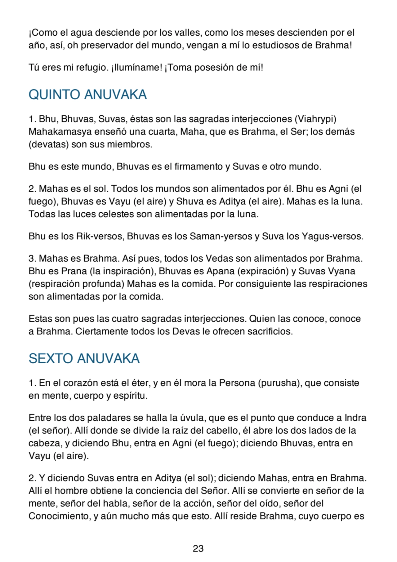 ¡Como el agua desciende por los valles, como los meses descienden por el
año, así, oh preservador del mundo, vengan a mí lo estudiosos de Brahma!
Tú eres mi refugio. ¡Ilumíname! ¡Toma posesión de mí!
QUINTO ANUVAKA
1. Bhu, Bhuvas, Suvas, éstas son las sagradas interjecciones (Viahrypi)
Mahakamasya enseñó una cuarta, Maha, que es Brahma, el Ser; los demás
(devatas) son sus miembros.
Bhu es este mundo, Bhuvas es el firmamento y Suvas e otro mundo.
2. Mahas es el sol. Todos los mundos son alimentados por él. Bhu es Agni (el
fuego), Bhuvas es Vayu (el aire) y Shuva es Aditya (el aire). Mahas es la luna.
Todas las luces celestes son alimentadas por la luna.
Bhu es los Rik-versos, Bhuvas es los Saman-yersos y Suva los Yagus-versos.
3. Mahas es Brahma. Así pues, todos los Vedas son alimentados por Brahma.
Bhu es Prana (la inspiración), Bhuvas es Apana (expiración) y Suvas Vyana
(respiración profunda) Mahas es la comida. Por consiguiente las respiraciones
son alimentadas por la comida.
Estas son pues las cuatro sagradas interjecciones. Quien las conoce, conoce
a Brahma. Ciertamente todos los Devas le ofrecen sacrificios.
SEXTO ANUVAKA
1. En el corazón está el éter, y en él mora la Persona (purusha), que consiste
en mente, cuerpo y espíritu.
Entre los dos paladares se halla la úvula, que es el punto que conduce a Indra
(el señor). Allí donde se divide la raíz del cabello, él abre los dos lados de la
cabeza, y diciendo Bhu, entra en Agni (el fuego); diciendo Bhuvas, entra en
Vayu (el aire).
2. Y diciendo Suvas entra en Aditya (el sol); diciendo Mahas, entra en Brahma.
Allí el hombre obtiene la conciencia del Señor. Allí se convierte en señor de la
mente, señor del habla, señor de la acción, señor del oído, señor del
Conocimiento, y aún mucho más que esto. Allí reside Brahma, cuyo cuerpo es
23