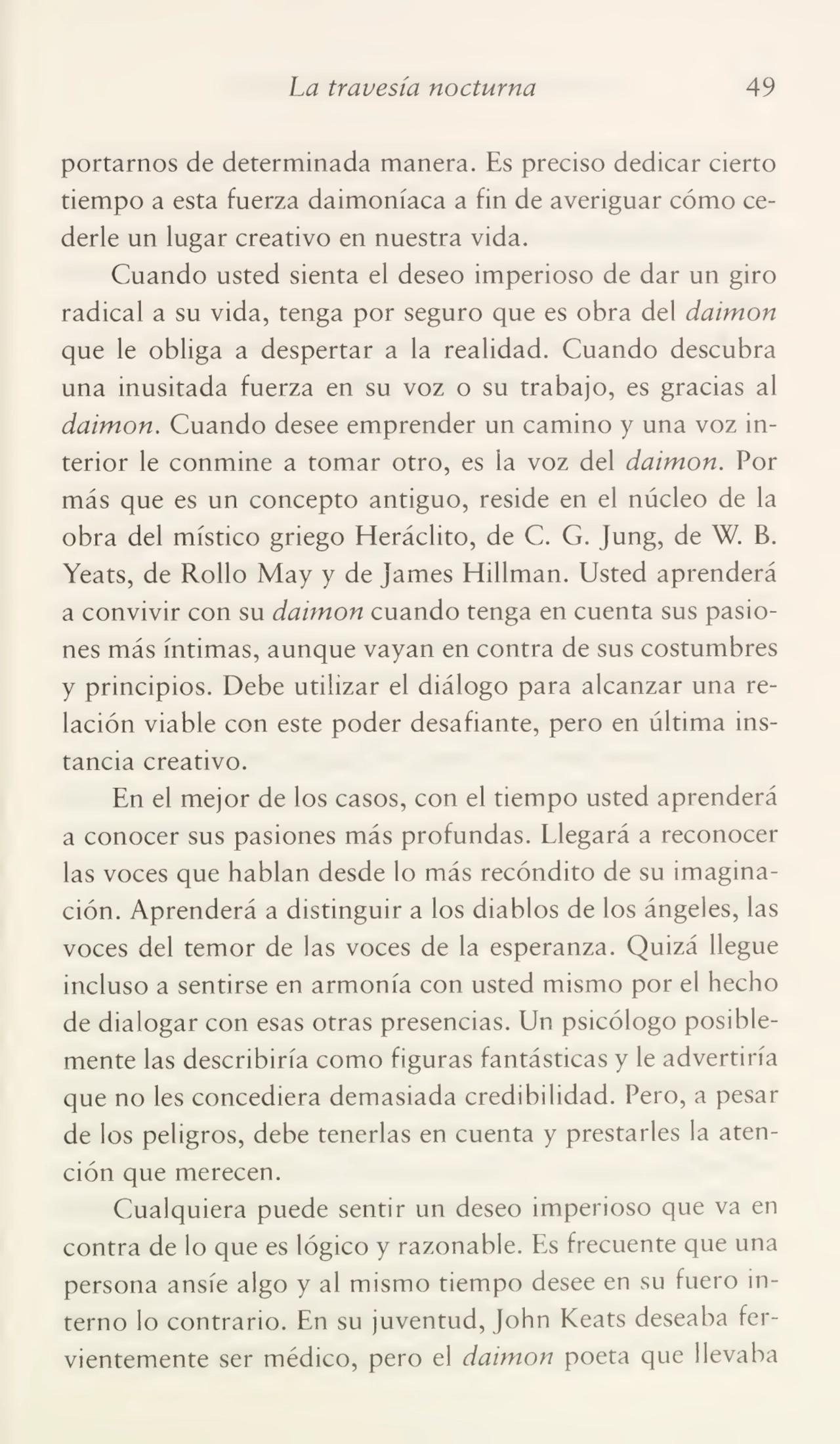 La travesía nocturna 49
portarnos de determinada manera. Es preciso dedicar cierto
tiempo a esta fuerza daimoníaca a fin de averiguar cómo ce¬
derle un lugar creativo en nuestra vida.
Cuando usted sienta el deseo imperioso de dar un giro
radical a su vida, tenga por seguro que es obra del daimon
que le obliga a despertar a la realidad. Cuando descubra
una inusitada fuerza en su voz o su trabajo, es gracias al
daimon. Cuando desee emprender un camino y una voz in¬
terior le conmine a tomar otro, es la voz del daimon. Por
más que es un concepto antiguo, reside en el núcleo de la
obra del místico griego Heráclito, de C. G. Jung, de W. B.
Yeats, de Rollo May y de james Hillman. Usted aprenderá
a convivir con su daimon cuando tenga en cuenta sus pasio¬
nes más íntimas, aunque vayan en contra de sus costumbres
y principios. Debe utilizar el diálogo para alcanzar una re¬
lación viable con este poder desafiante, pero en última ins¬
tancia creativo.
En el mejor de los casos, con el tiempo usted aprenderá
a conocer sus pasiones más profundas. Llegará a reconocer
las voces que hablan desde lo más recóndito de su imagina¬
ción. Aprenderá a distinguir a los diablos de los ángeles, las
voces del temor de las voces de la esperanza. Quizá llegue
incluso a sentirse en armonía con usted mismo por el hecho
de dialogar con esas otras presencias. Un psicólogo posible¬
mente las describiría como figuras fantásticas y le advertiría
que no les concediera demasiada credibilidad. Pero, a pesar
de los peligros, debe tenerlas en cuenta y prestarles la aten¬
ción que merecen.
Cualquiera puede sentir un deseo imperioso que va en
contra de lo que es lógico y razonable. Es frecuente que una
persona ansíe algo y al mismo tiempo desee en su fuero in¬
terno lo contrario. En su juventud, John Keats deseaba fer¬
vientemente ser médico, pero el daimon poeta que llevaba