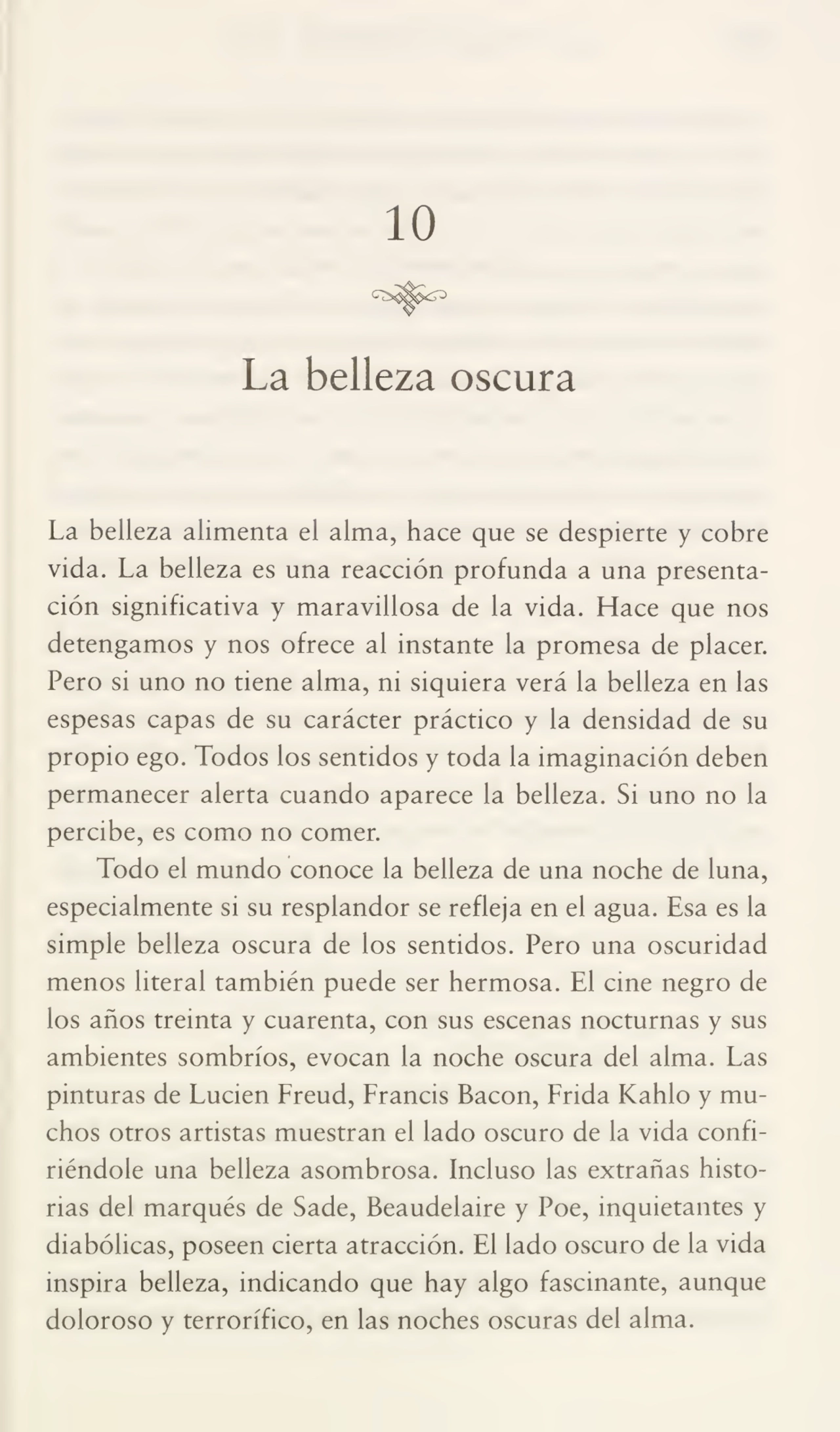 10
La belleza oscura
La belleza alimenta el alma, hace que se despierte y cobre
vida. La belleza es una reacción profunda a una presenta¬
ción significativa y maravillosa de la vida. Hace que nos
detengamos y nos ofrece al instante la promesa de placer.
Pero si uno no tiene alma, ni siquiera verá la belleza en las
espesas capas de su carácter práctico y la densidad de su
propio ego. Todos los sentidos y toda la imaginación deben
permanecer alerta cuando aparece la belleza. Si uno no la
percibe, es como no comer.
Todo el mundo conoce la belleza de una noche de luna,
especialmente si su resplandor se refleja en el agua. Esa es la
simple belleza oscura de los sentidos. Pero una oscuridad
menos literal también puede ser hermosa. El cine negro de
los años treinta y cuarenta, con sus escenas nocturnas y sus
ambientes sombríos, evocan la noche oscura del alma. Las
pinturas de Lucien Freud, Francis Bacon, Frida Kahlo y mu¬
chos otros artistas muestran el lado oscuro de la vida confi¬
riéndole una belleza asombrosa. Incluso las extrañas histo¬
rias del marqués de Sade, Beaudelaire y Poe, inquietantes y
diabólicas, poseen cierta atracción. El lado oscuro de la vida
inspira belleza, indicando que hay algo fascinante, aunque
doloroso y terrorífico, en las noches oscuras del alma.