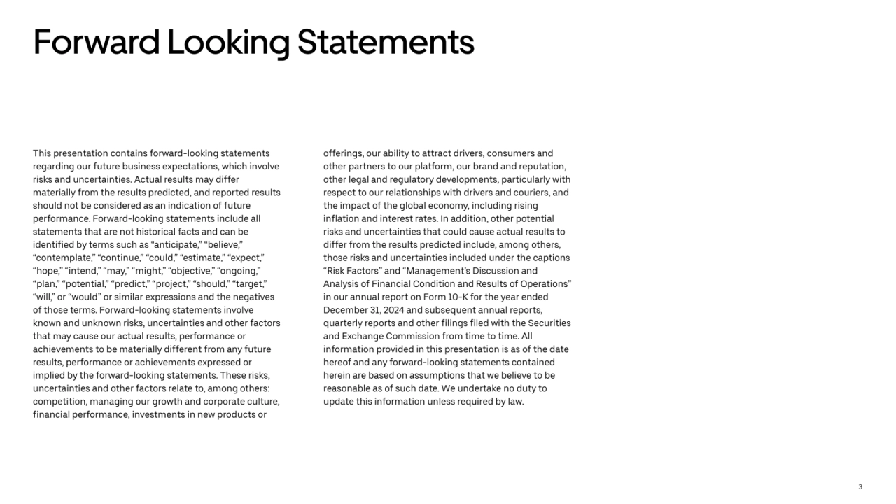 3
Forward Looking Statements
This presentation contains forward-looking statements 
regarding our future business expectations, which involve 
risks and uncertainties. Actual results may differ 
materially from the results predicted, and reported results 
should not be considered as an indication of future 
performance. Forward-looking statements include all 
statements that are not historical facts and can be 
identified by terms such as “anticipate,” “believe,” 
“contemplate,” “continue,” “could,” “estimate,” “expect,” 
“hope,” “intend,” “may,” “might,” “objective,” “ongoing,” 
“plan,” “potential,” “predict,” “project,” “should,” “target,” 
“will,” or “would” or similar expressions and the negatives 
of those terms. Forward-looking statements involve 
known and unknown risks, uncertainties and other factors 
that may cause our actual results, performance or 
achievements to be materially different from any future 
results, performance or achievements expressed or 
implied by the forward-looking statements. These risks, 
uncertainties and other factors relate to, among others: 
competition, managing our growth and corporate culture, 
financial performance, investments in new products or 
offerings, our ability to attract drivers, consumers and 
other partners to our platform, our brand and reputation, 
other legal and regulatory developments, particularly with 
respect to our relationships with drivers and couriers, and 
the impact of the global economy, including rising 
inflation and interest rates. In addition, other potential 
risks and uncertainties that could cause actual results to 
differ from the results predicted include, among others, 
those risks and uncertainties included under the captions 
“Risk Factors” and “Management’s Discussion and 
Analysis of Financial Condition and Results of Operations” 
in our annual report on Form 10-K for the year ended 
December 31, 2024 and subsequent annual reports, 
quarterly reports and other filings filed with the Securities 
and Exchange Commission from time to time. All 
information provided in this presentation is as of the date 
hereof and any forward-looking statements contained 
herein are based on assumptions that we believe to be 
reasonable as of such date. We undertake no duty to 
update this information unless required by law.