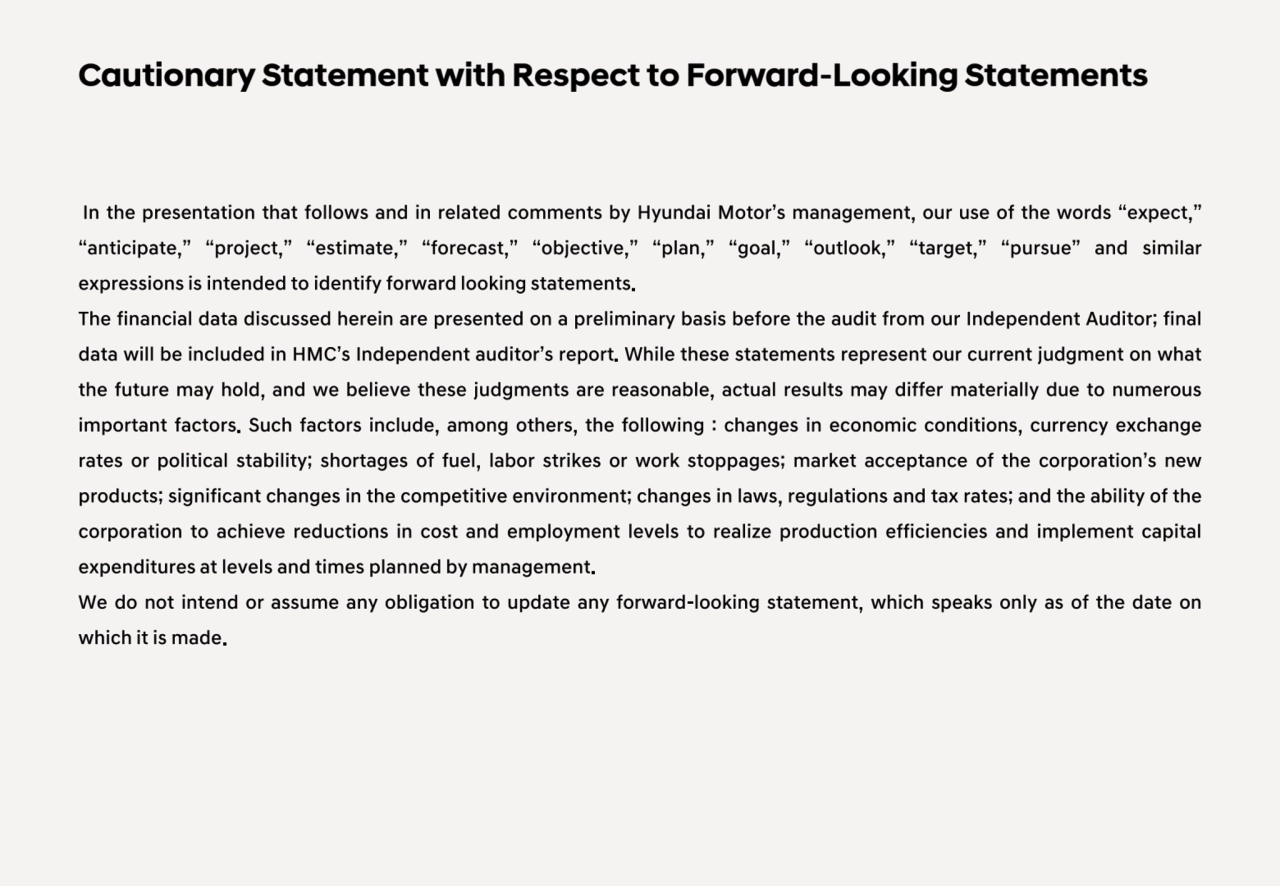 In the presentation that follows and in related comments by Hyundai Motor’s management, our use of the words “expect,”
“anticipate,” “project,” “estimate,” “forecast,” “objective,” “plan,” “goal,” “outlook,” “target,” “pursue” and similar
expressions is intended to identify forward looking statements.
The financial data discussed herein are presented on a preliminary basis before the audit from our Independent Auditor; final
data will be included in HMC’s Independent auditor’s report. While these statements represent our current judgment on what
the future may hold, and we believe these judgments are reasonable, actual results may differ materially due to numerous
important factors. Such factors include, among others, the following : changes in economic conditions, currency exchange
rates or political stability; shortages of fuel, labor strikes or work stoppages; market acceptance of the corporation’s new
products; significant changes in the competitive environment; changes in laws, regulations and tax rates; and the ability of the
corporation to achieve reductions in cost and employment levels to realize production efficiencies and implement capital
expenditures at levels and times planned by management.
We do not intend or assume any obligation to update any forward-looking statement, which speaks only as of the date on
which it is made.
Cautionary Statement with Respect to Forward-Looking Statements