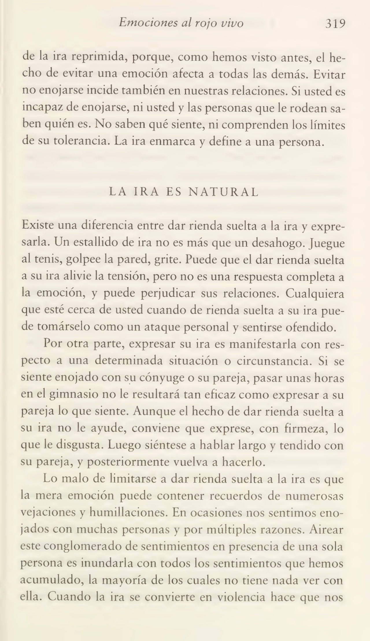 Emociones al rojo vivo 319
de la ira reprimida, porque, como hemos visto antes, el he¬
cho de evitar una emoción afecta a todas las demás. Evitar
no enojarse incide también en nuestras relaciones. Si usted es
incapaz de enojarse, ni usted y las personas que le rodean sa¬
ben quién es. No saben qué siente, ni comprenden los límites
de su tolerancia. La ira enmarca y define a una persona.
LA IRA ES NATURAL
Existe una diferencia entre dar rienda suelta a la ira y expre¬
sarla. Un estallido de ira no es más que un desahogo. Juegue
al tenis, golpee la pared, grite. Puede que el dar rienda suelta
a su ira alivie la tensión, pero no es una respuesta completa a
la emoción, y puede perjudicar sus relaciones. Cualquiera
que esté cerca de usted cuando de rienda suelta a su ira pue¬
de tomárselo como un ataque personal y sentirse ofendido.
Por otra parte, expresar su ira es manifestarla con res¬
pecto a una determinada situación o circunstancia. Si se
siente enojado con su cónyuge o su pareja, pasar unas horas
en el gimnasio no le resultará tan eficaz como expresar a su
pareja lo que siente. Aunque el hecho de dar rienda suelta a
su ira no le ayude, conviene que exprese, con firmeza, lo
que le disgusta. Luego siéntese a hablar largo y tendido con
su pareja, y posteriormente vuelva a hacerlo.
Lo malo de limitarse a dar rienda suelta a la ira es que
la mera emoción puede contener recuerdos de numerosas
vejaciones y humillaciones. En ocasiones nos sentimos eno¬
jados con muchas personas y por múltiples razones. Airear
este conglomerado de sentimientos en presencia de una sola
persona es inundarla con todos los sentimientos que hemos
acumulado, la mayoría de los cuales no tiene nada ver con
ella. Cuando la ira se convierte en violencia hace que nos