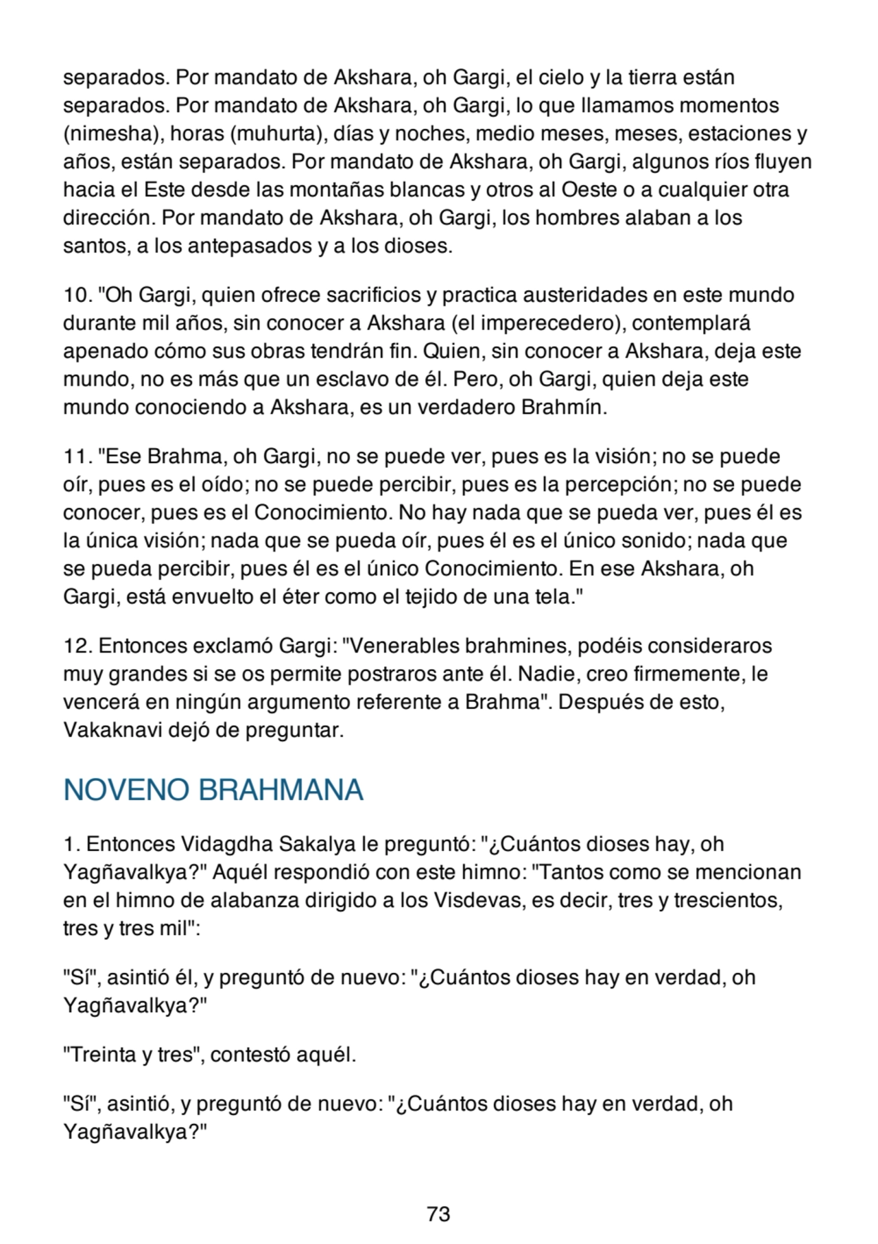 separados. Por mandato de Akshara, oh Gargi, el cielo y la tierra están
separados. Por mandato de Akshara, oh Gargi, lo que llamamos momentos
(nimesha), horas (muhurta), días y noches, medio meses, meses, estaciones y
años, están separados. Por mandato de Akshara, oh Gargi, algunos ríos fluyen
hacia el Este desde las montañas blancas y otros al Oeste o a cualquier otra
dirección. Por mandato de Akshara, oh Gargi, los hombres alaban a los
santos, a los antepasados y a los dioses.
10. "Oh Gargi, quien ofrece sacrificios y practica austeridades en este mundo
durante mil años, sin conocer a Akshara (el imperecedero), contemplará
apenado cómo sus obras tendrán fin. Quien, sin conocer a Akshara, deja este
mundo, no es más que un esclavo de él. Pero, oh Gargi, quien deja este
mundo conociendo a Akshara, es un verdadero Brahmín.
11. "Ese Brahma, oh Gargi, no se puede ver, pues es la visión; no se puede
oír, pues es el oído; no se puede percibir, pues es la percepción; no se puede
conocer, pues es el Conocimiento. No hay nada que se pueda ver, pues él es
la única visión; nada que se pueda oír, pues él es el único sonido; nada que
se pueda percibir, pues él es el único Conocimiento. En ese Akshara, oh
Gargi, está envuelto el éter como el tejido de una tela."
12. Entonces exclamó Gargi: "Venerables brahmines, podéis consideraros
muy grandes si se os permite postraros ante él. Nadie, creo firmemente, le
vencerá en ningún argumento referente a Brahma". Después de esto,
Vakaknavi dejó de preguntar.
NOVENO BRAHMANA
1. Entonces Vidagdha Sakalya le preguntó: "¿Cuántos dioses hay, oh
Yagñavalkya?" Aquél respondió con este himno: "Tantos como se mencionan
en el himno de alabanza dirigido a los Visdevas, es decir, tres y trescientos,
tres y tres mil":
"Sí", asintió él, y preguntó de nuevo: "¿Cuántos dioses hay en verdad, oh
Yagñavalkya?"
"Treinta y tres", contestó aquél.
"Sí", asintió, y preguntó de nuevo: "¿Cuántos dioses hay en verdad, oh
Yagñavalkya?"
73