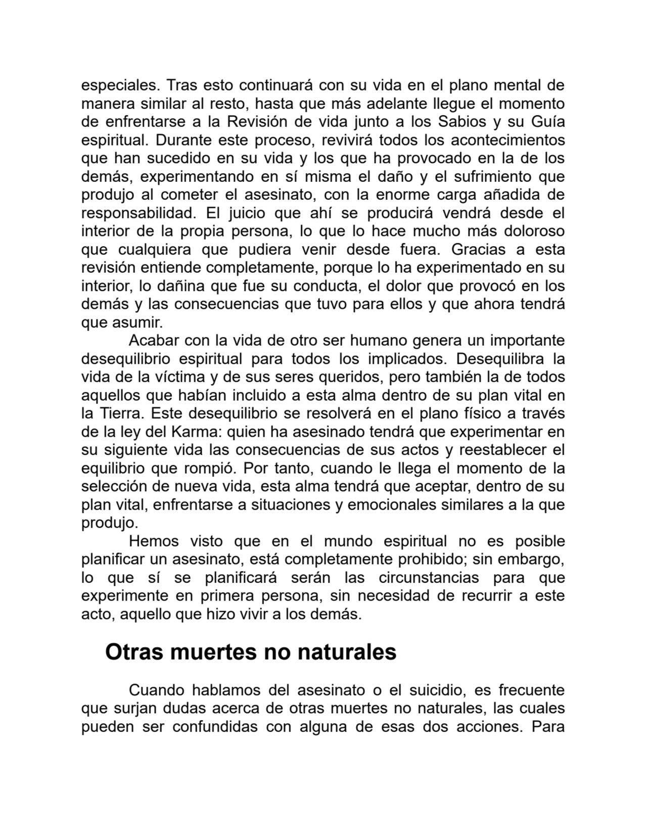 especiales. Tras esto continuará con su vida en el plano mental de
manera similar al resto, hasta que más adelante llegue el momento
de enfrentarse a la Revisión de vida junto a los Sabios y su Guía
espiritual. Durante este proceso, revivirá todos los acontecimientos
que han sucedido en su vida y los que ha provocado en la de los
demás, experimentando en sí misma el daño y el sufrimiento que
produjo al cometer el asesinato, con la enorme carga añadida de
responsabilidad. El juicio que ahí se producirá vendrá desde el
interior de la propia persona, lo que lo hace mucho más doloroso
que cualquiera que pudiera venir desde fuera. Gracias a esta
revisión entiende completamente, porque lo ha experimentado en su
interior, lo dañina que fue su conducta, el dolor que provocó en los
demás y las consecuencias que tuvo para ellos y que ahora tendrá
que asumir.
Acabar con la vida de otro ser humano genera un importante
desequilibrio espiritual para todos los implicados. Desequilibra la
vida de la víctima y de sus seres queridos, pero también la de todos
aquellos que habían incluido a esta alma dentro de su plan vital en
la Tierra. Este desequilibrio se resolverá en el plano físico a través
de la ley del Karma: quien ha asesinado tendrá que experimentar en
su siguiente vida las consecuencias de sus actos y reestablecer el
equilibrio que rompió. Por tanto, cuando le llega el momento de la
selección de nueva vida, esta alma tendrá que aceptar, dentro de su
plan vital, enfrentarse a situaciones y emocionales similares a la que
produjo.
Hemos visto que en el mundo espiritual no es posible
planificar un asesinato, está completamente prohibido; sin embargo,
lo que sí se planificará serán las circunstancias para que
experimente en primera persona, sin necesidad de recurrir a este
acto, aquello que hizo vivir a los demás.
Otras muertes no naturales
Cuando hablamos del asesinato o el suicidio, es frecuente
que surjan dudas acerca de otras muertes no naturales, las cuales
pueden ser confundidas con alguna de esas dos acciones. Para