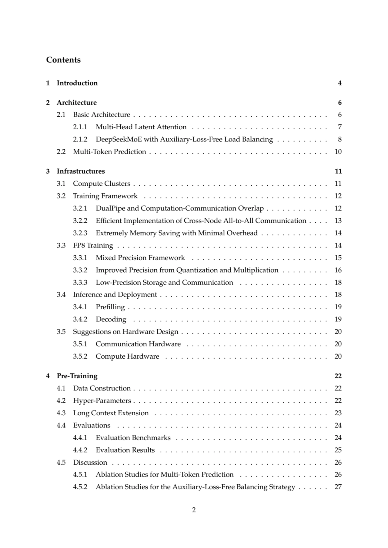 Contents
1 Introduction 4
2 Architecture 6
2.1 Basic Architecture . . . . . . . . . . . . . . . . . . . . . . . . . . . . . . . . . . . . . 6
2.1.1 Multi-Head Latent Attention . . . . . . . . . . . . . . . . . . . . . . . . . . 7
2.1.2 DeepSeekMoE with Auxiliary-Loss-Free Load Balancing . . . . . . . . . . 8
2.2 Multi-Token Prediction . . . . . . . . . . . . . . . . . . . . . . . . . . . . . . . . . . 10
3 Infrastructures 11
3.1 Compute Clusters . . . . . . . . . . . . . . . . . . . . . . . . . . . . . . . . . . . . . 11
3.2 Training Framework . . . . . . . . . . . . . . . . . . . . . . . . . . . . . . . . . . . 12
3.2.1 DualPipe and Computation-Communication Overlap . . . . . . . . . . . . 12
3.2.2 Efficient Implementation of Cross-Node All-to-All Communication . . . . 13
3.2.3 Extremely Memory Saving with Minimal Overhead . . . . . . . . . . . . . 14
3.3 FP8 Training . . . . . . . . . . . . . . . . . . . . . . . . . . . . . . . . . . . . . . . . 14
3.3.1 Mixed Precision Framework . . . . . . . . . . . . . . . . . . . . . . . . . . 15
3.3.2 Improved Precision from Quantization and Multiplication . . . . . . . . . 16
3.3.3 Low-Precision Storage and Communication . . . . . . . . . . . . . . . . . 18
3.4 Inference and Deployment . . . . . . . . . . . . . . . . . . . . . . . . . . . . . . . . 18
3.4.1 Prefilling . . . . . . . . . . . . . . . . . . . . . . . . . . . . . . . . . . . . . . 19
3.4.2 Decoding . . . . . . . . . . . . . . . . . . . . . . . . . . . . . . . . . . . . . 19
3.5 Suggestions on Hardware Design . . . . . . . . . . . . . . . . . . . . . . . . . . . . 20
3.5.1 Communication Hardware . . . . . . . . . . . . . . . . . . . . . . . . . . . 20
3.5.2 Compute Hardware . . . . . . . . . . . . . . . . . . . . . . . . . . . . . . . 20
4 Pre-Training 22
4.1 Data Construction . . . . . . . . . . . . . . . . . . . . . . . . . . . . . . . . . . . . . 22
4.2 Hyper-Parameters . . . . . . . . . . . . . . . . . . . . . . . . . . . . . . . . . . . . . 22
4.3 Long Context Extension . . . . . . . . . . . . . . . . . . . . . . . . . . . . . . . . . 23
4.4 Evaluations . . . . . . . . . . . . . . . . . . . . . . . . . . . . . . . . . . . . . . . . 24
4.4.1 Evaluation Benchmarks . . . . . . . . . . . . . . . . . . . . . . . . . . . . . 24
4.4.2 Evaluation Results . . . . . . . . . . . . . . . . . . . . . . . . . . . . . . . . 25
4.5 Discussion . . . . . . . . . . . . . . . . . . . . . . . . . . . . . . . . . . . . . . . . . 26
4.5.1 Ablation Studies for Multi-Token Prediction . . . . . . . . . . . . . . . . . 26
4.5.2 Ablation Studies for the Auxiliary-Loss-Free Balancing Strategy . . . . . . 27
2