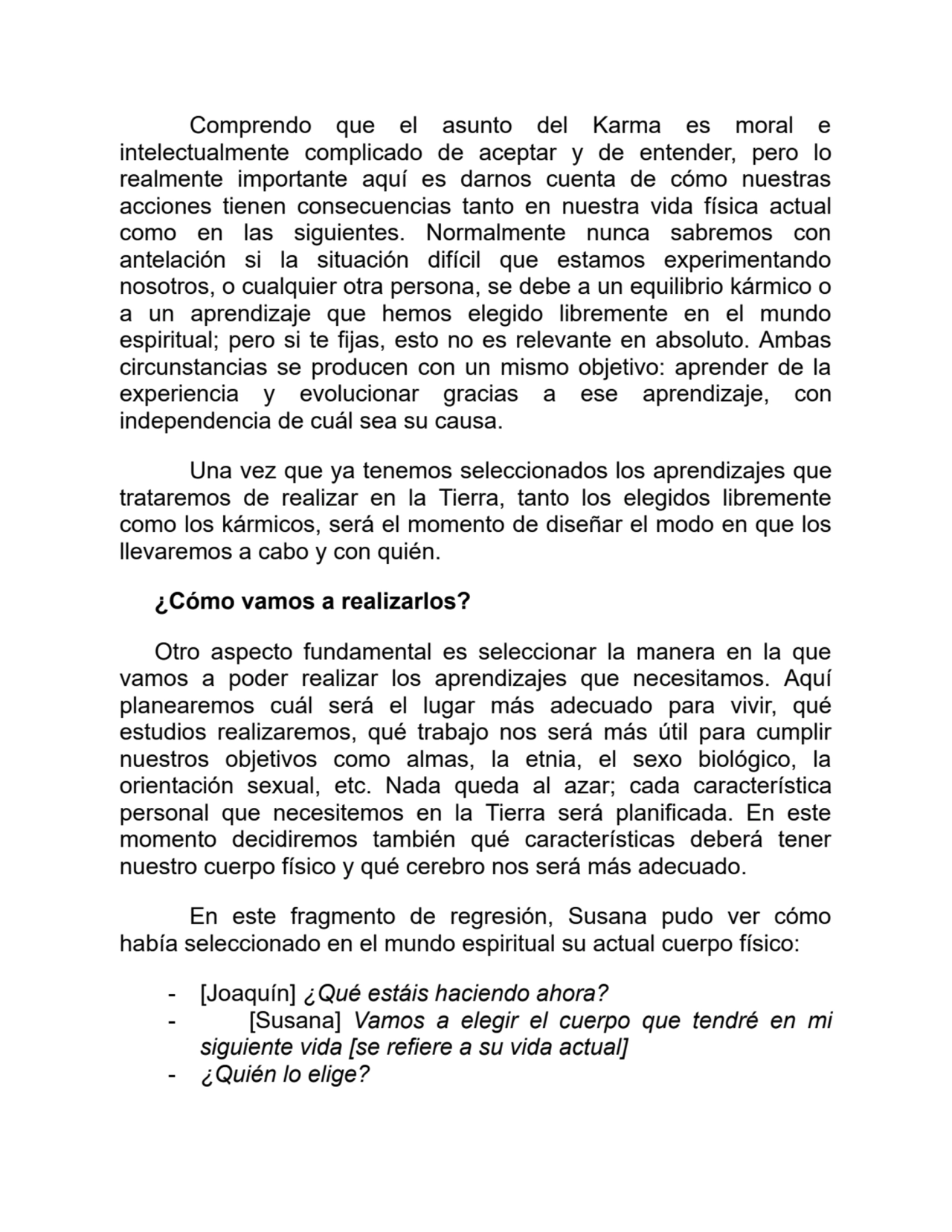 Comprendo que el asunto del Karma es moral e
intelectualmente complicado de aceptar y de entender, pero lo
realmente importante aquí es darnos cuenta de cómo nuestras
acciones tienen consecuencias tanto en nuestra vida física actual
como en las siguientes. Normalmente nunca sabremos con
antelación si la situación difícil que estamos experimentando
nosotros, o cualquier otra persona, se debe a un equilibrio kármico o
a un aprendizaje que hemos elegido libremente en el mundo
espiritual; pero si te fijas, esto no es relevante en absoluto. Ambas
circunstancias se producen con un mismo objetivo: aprender de la
experiencia y evolucionar gracias a ese aprendizaje, con
independencia de cuál sea su causa.
Una vez que ya tenemos seleccionados los aprendizajes que
trataremos de realizar en la Tierra, tanto los elegidos libremente
como los kármicos, será el momento de diseñar el modo en que los
llevaremos a cabo y con quién.
¿Cómo vamos a realizarlos?
Otro aspecto fundamental es seleccionar la manera en la que
vamos a poder realizar los aprendizajes que necesitamos. Aquí
planearemos cuál será el lugar más adecuado para vivir, qué
estudios realizaremos, qué trabajo nos será más útil para cumplir
nuestros objetivos como almas, la etnia, el sexo biológico, la
orientación sexual, etc. Nada queda al azar; cada característica
personal que necesitemos en la Tierra será planificada. En este
momento decidiremos también qué características deberá tener
nuestro cuerpo físico y qué cerebro nos será más adecuado.
En este fragmento de regresión, Susana pudo ver cómo
había seleccionado en el mundo espiritual su actual cuerpo físico:
- [Joaquín] ¿Qué estáis haciendo ahora?
- [Susana] Vamos a elegir el cuerpo que tendré en mi
siguiente vida [se refiere a su vida actual]
- ¿Quién lo elige?