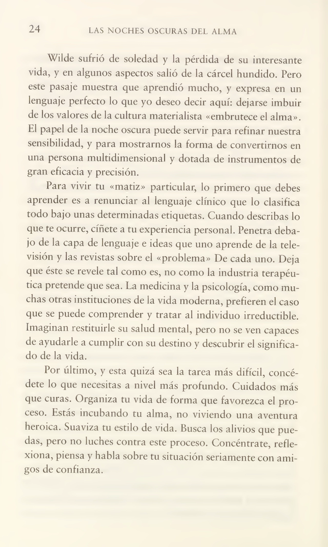 24 LAS NOCHES OSCURAS DEL ALMA
Wilde sufrió de soledad y la pérdida de su interesante
vida, y en algunos aspectos salió de la cárcel hundido. Pero
este pasaje muestra que aprendió mucho, y expresa en un
lenguaje perfecto lo que yo deseo decir aquí: dejarse imbuir
de los valores de la cultura materialista «embrutece el alma».
El papel de la noche oscura puede servir para refinar nuestra
sensibilidad, y para mostrarnos la forma de convertirnos en
una persona multidimensiona! y dotada de instrumentos de
gran eficacia y precisión.
Para vivir tu «matiz» particular, lo primero que debes
aprender es a renunciar al lenguaje clínico que lo clasifica
todo bajo unas determinadas etiquetas. Cuando describas lo
que te ocurre, cíñete a tu experiencia personal. Penetra deba¬
jo de la capa de lenguaje e ideas que uno aprende de la tele¬
visión y las revistas sobre el «problema» De cada uno. Deja
que éste se revele tal como es, no como la industria terapéu¬
tica pretende que sea. La medicina y la psicología, como mu¬
chas otras instituciones de la vida moderna, prefieren el caso
que se puede comprender y tratar al individuo irreductible.
Imaginan restituirle su salud mental, pero no se ven capaces
de ayudarle a cumplir con su destino y descubrir el significa¬
do de la vida.
Por último, y esta quizá sea la tarea más difícil, concé¬
dete lo que necesitas a nivel más profundo. Cuidados más
que curas. Organiza tu vida de forma que favorezca el pro¬
ceso. Estás incubando tu alma, no viviendo una aventura
heroica. Suaviza tu estilo de vida. Busca los alivios que pue¬
das, pero no luches contra este proceso. Concéntrate, refle¬
xiona, piensa y habla sobre tu situación seriamente con ami¬
gos de confianza.