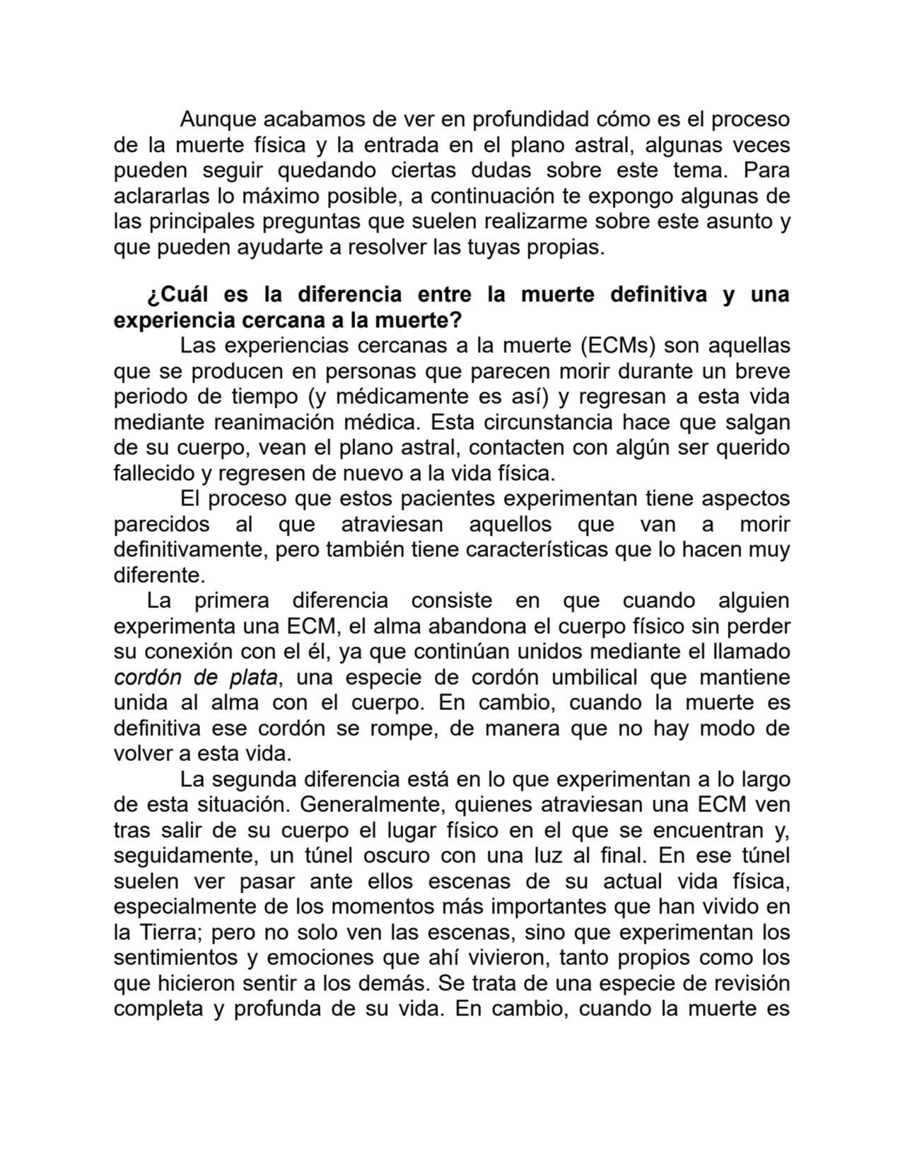 Aunque acabamos de ver en profundidad cómo es el proceso
de la muerte física y la entrada en el plano astral, algunas veces
pueden seguir quedando ciertas dudas sobre este tema. Para
aclararlas lo máximo posible, a continuación te expongo algunas de
las principales preguntas que suelen realizarme sobre este asunto y
que pueden ayudarte a resolver las tuyas propias.
¿Cuál es la diferencia entre la muerte definitiva y una
experiencia cercana a la muerte?
Las experiencias cercanas a la muerte (ECMs) son aquellas
que se producen en personas que parecen morir durante un breve
periodo de tiempo (y médicamente es así) y regresan a esta vida
mediante reanimación médica. Esta circunstancia hace que salgan
de su cuerpo, vean el plano astral, contacten con algún ser querido
fallecido y regresen de nuevo a la vida física.
El proceso que estos pacientes experimentan tiene aspectos
parecidos al que atraviesan aquellos que van a morir
definitivamente, pero también tiene características que lo hacen muy
diferente.
La primera diferencia consiste en que cuando alguien
experimenta una ECM, el alma abandona el cuerpo físico sin perder
su conexión con el él, ya que continúan unidos mediante el llamado
cordón de plata, una especie de cordón umbilical que mantiene
unida al alma con el cuerpo. En cambio, cuando la muerte es
definitiva ese cordón se rompe, de manera que no hay modo de
volver a esta vida.
La segunda diferencia está en lo que experimentan a lo largo
de esta situación. Generalmente, quienes atraviesan una ECM ven
tras salir de su cuerpo el lugar físico en el que se encuentran y,
seguidamente, un túnel oscuro con una luz al final. En ese túnel
suelen ver pasar ante ellos escenas de su actual vida física,
especialmente de los momentos más importantes que han vivido en
la Tierra; pero no solo ven las escenas, sino que experimentan los
sentimientos y emociones que ahí vivieron, tanto propios como los
que hicieron sentir a los demás. Se trata de una especie de revisión
completa y profunda de su vida. En cambio, cuando la muerte es