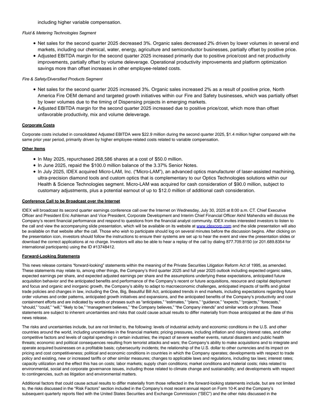 including higher variable compensation.
Fluid & Metering Technologies Segment
Net sales for the second quarter 2025 decreased 3%. Organic sales decreased 2% driven by lower volumes in several end
markets, including our chemical, water, energy, agriculture and semiconductor businesses, partially offset by positive price.
Adjusted EBITDA margin for the second quarter 2025 increased primarily due to positive price/cost and net productivity
improvements, partially offset by volume deleverage. Operational productivity improvements and platform optimization
savings more than offset increases in other employee-related costs.
Fire & Safety/Diversified Products Segment
Net sales for the second quarter 2025 increased 3%. Organic sales increased 2% as a result of positive price, North
America Fire OEM demand and targeted growth initiatives within our Fire and Safety businesses, which was partially offset
by lower volumes due to the timing of Dispensing projects in emerging markets.
Adjusted EBITDA margin for the second quarter 2025 increased due to positive price/cost, which more than offset
unfavorable productivity, mix and volume deleverage.
Corporate Costs
Corporate costs included in consolidated Adjusted EBITDA were $22.9 million during the second quarter 2025, $1.4 million higher compared with the
same prior year period, primarily driven by higher employee-related costs related to variable compensation.
Other Items
In May 2025, repurchased 268,586 shares at a cost of $50.0 million.
In June 2025, repaid the $100.0 million balance of the 3.37% Senior Notes.
In July 2025, IDEX acquired Micro-LAM, Inc. (“Micro-LAM”), an advanced optics manufacturer of laser-assisted machining,
ultra-precision diamond tools and custom optics that is complementary to our Optics Technologies solutions within our
Health & Science Technologies segment. Micro-LAM was acquired for cash consideration of $90.0 million, subject to
customary adjustments, plus a potential earnout of up to $12.0 million of additional cash consideration.
Conference Call to be Broadcast over the Internet
IDEX will broadcast its second quarter earnings conference call over the Internet on Wednesday, July 30, 2025 at 8:00 a.m. CT. Chief Executive
Officer and President Eric Ashleman and Vice President, Corporate Development and Interim Chief Financial Officer Akhil Mahendra will discuss the
Company’s recent financial performance and respond to questions from the financial analyst community. IDEX invites interested investors to listen to
the call and view the accompanying slide presentation, which will be available on its website at www.idexcorp.com and the slide presentation will also
be available on that website after the call. Those who wish to participate should log on several minutes before the discussion begins. After clicking on
the presentation icon, investors should follow the instructions to ensure their systems are set up to hear the event and view the presentation slides or
download the correct applications at no charge. Investors will also be able to hear a replay of the call by dialing 877.709.8150 (or 201.689.8354 for
international participants) using the ID #13748412.
Forward-Looking Statements
This news release contains “forward-looking” statements within the meaning of the Private Securities Litigation Reform Act of 1995, as amended.
These statements may relate to, among other things, the Company’s third quarter 2025 and full year 2025 outlook including expected organic sales,
expected earnings per share, and expected adjusted earnings per share and the assumptions underlying these expectations, anticipated future
acquisition behavior and the anticipated benefits and performance of the Company’s recent or future acquisitions, resource and capital deployment
and focus and organic and inorganic growth, the Company’s ability to adapt to macroeconomic challenges, anticipated impacts of tariffs and global
trade policies and changes in law, including the One, Big, Beautiful Bill Act, anticipated trends in end markets, including expectations regarding future
order volumes and order patterns, anticipated growth initiatives and expansions, and the anticipated benefits of the Company’s productivity and cost
containment efforts and are indicated by words or phrases such as “anticipates,” “estimates,” “plans,” “guidance,” “expects,” “projects,” “forecasts,”
“should,” “could,” “will,” “likely to be,” “management believes,” “the Company believes,” “the Company intends” and similar words or phrases. These
statements are subject to inherent uncertainties and risks that could cause actual results to differ materially from those anticipated at the date of this
news release.
The risks and uncertainties include, but are not limited to, the following: levels of industrial activity and economic conditions in the U.S. and other
countries around the world, including uncertainties in the financial markets; pricing pressures, including inflation and rising interest rates, and other
competitive factors and levels of capital spending in certain industries; the impact of severe weather events, natural disasters and public health
threats; economic and political consequences resulting from terrorist attacks and wars; the Company’s ability to make acquisitions and to integrate and
operate acquired businesses on a profitable basis; cybersecurity incidents; the relationship of the U.S. dollar to other currencies and its impact on
pricing and cost competitiveness; political and economic conditions in countries in which the Company operates; developments with respect to trade
policy and existing, new or increased tariffs or other similar measures; changes to applicable laws and regulations, including tax laws; interest rates;
capacity utilization and the effect this has on costs; labor markets; supply chain conditions; market conditions and material costs; risks related to
environmental, social and corporate governance issues, including those related to climate change and sustainability; and developments with respect
to contingencies, such as litigation and environmental matters.
Additional factors that could cause actual results to differ materially from those reflected in the forward-looking statements include, but are not limited
to, the risks discussed in the “Risk Factors” section included in the Company’s most recent annual report on Form 10-K and the Company’s
subsequent quarterly reports filed with the United States Securities and Exchange Commission (“SEC”) and the other risks discussed in the