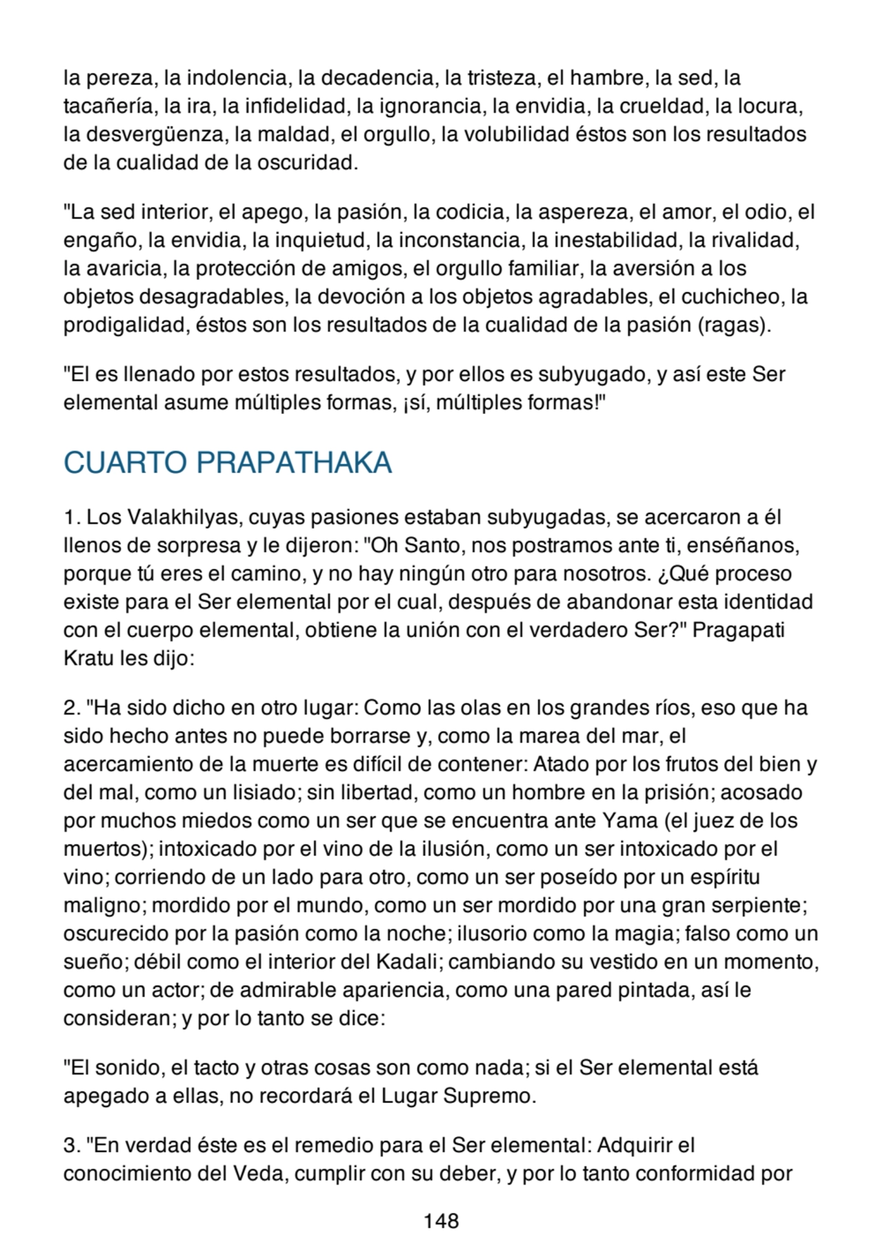 la pereza, la indolencia, la decadencia, la tristeza, el hambre, la sed, la
tacañería, la ira, la infidelidad, la ignorancia, la envidia, la crueldad, la locura,
la desvergüenza, la maldad, el orgullo, la volubilidad éstos son los resultados
de la cualidad de la oscuridad.
"La sed interior, el apego, la pasión, la codicia, la aspereza, el amor, el odio, el
engaño, la envidia, la inquietud, la inconstancia, la inestabilidad, la rivalidad,
la avaricia, la protección de amigos, el orgullo familiar, la aversión a los
objetos desagradables, la devoción a los objetos agradables, el cuchicheo, la
prodigalidad, éstos son los resultados de la cualidad de la pasión (ragas).
"El es llenado por estos resultados, y por ellos es subyugado, y así este Ser
elemental asume múltiples formas, ¡sí, múltiples formas!"
CUARTO PRAPATHAKA
1. Los Valakhilyas, cuyas pasiones estaban subyugadas, se acercaron a él
llenos de sorpresa y le dijeron: "Oh Santo, nos postramos ante ti, enséñanos,
porque tú eres el camino, y no hay ningún otro para nosotros. ¿Qué proceso
existe para el Ser elemental por el cual, después de abandonar esta identidad
con el cuerpo elemental, obtiene la unión con el verdadero Ser?" Pragapati
Kratu les dijo:
2. "Ha sido dicho en otro lugar: Como las olas en los grandes ríos, eso que ha
sido hecho antes no puede borrarse y, como la marea del mar, el
acercamiento de la muerte es difícil de contener: Atado por los frutos del bien y
del mal, como un lisiado; sin libertad, como un hombre en la prisión; acosado
por muchos miedos como un ser que se encuentra ante Yama (el juez de los
muertos); intoxicado por el vino de la ilusión, como un ser intoxicado por el
vino; corriendo de un lado para otro, como un ser poseído por un espíritu
maligno; mordido por el mundo, como un ser mordido por una gran serpiente;
oscurecido por la pasión como la noche; ilusorio como la magia; falso como un
sueño; débil como el interior del Kadali; cambiando su vestido en un momento,
como un actor; de admirable apariencia, como una pared pintada, así le
consideran; y por lo tanto se dice:
"El sonido, el tacto y otras cosas son como nada; si el Ser elemental está
apegado a ellas, no recordará el Lugar Supremo.
3. "En verdad éste es el remedio para el Ser elemental: Adquirir el
conocimiento del Veda, cumplir con su deber, y por lo tanto conformidad por
148