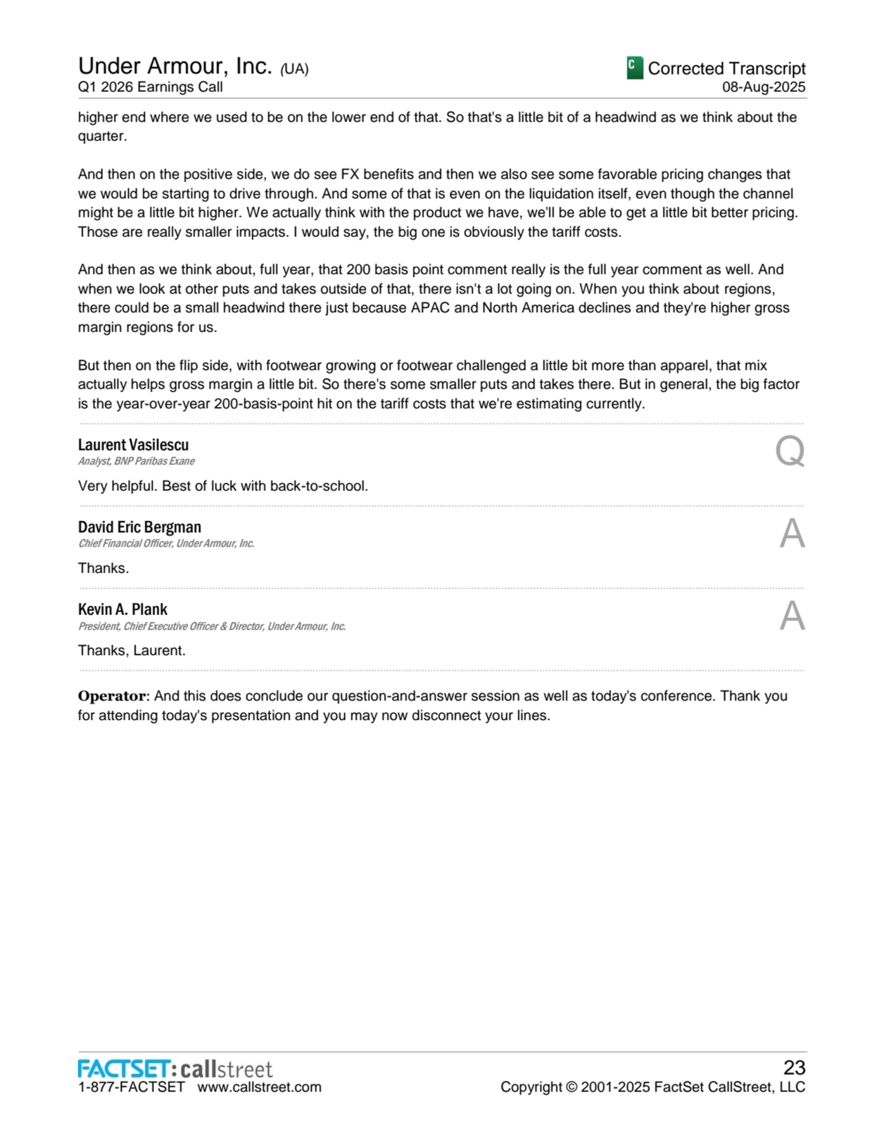 Under Armour, Inc. (UA)
Q1 2026 Earnings Call
Corrected Transcript
08-Aug-2025
1-877-FACTSET www.callstreet.com
23
Copyright © 2001-2025 FactSet CallStreet, LLC
higher end where we used to be on the lower end of that. So that's a little bit of a headwind as we think about the 
quarter.
And then on the positive side, we do see FX benefits and then we also see some favorable pricing changes that 
we would be starting to drive through. And some of that is even on the liquidation itself, even though the channel 
might be a little bit higher. We actually think with the product we have, we'll be able to get a little bit better pricing. 
Those are really smaller impacts. I would say, the big one is obviously the tariff costs.
And then as we think about, full year, that 200 basis point comment really is the full year comment as well. And 
when we look at other puts and takes outside of that, there isn't a lot going on. When you think about regions, 
there could be a small headwind there just because APAC and North America declines and they're higher gross 
margin regions for us.
But then on the flip side, with footwear growing or footwear challenged a little bit more than apparel, that mix 
actually helps gross margin a little bit. So there's some smaller puts and takes there. But in general, the big factor 
is the year-over-year 200-basis-point hit on the tariff costs that we're estimating currently.
......................................................................................................................................................................................................................................................
Laurent Vasilescu
Analyst, BNP Paribas Exane Q
Very helpful. Best of luck with back-to-school.
......................................................................................................................................................................................................................................................
David Eric Bergman
Chief Financial Officer, Under Armour, Inc. A
Thanks.
......................................................................................................................................................................................................................................................
Kevin A. Plank
President, Chief Executive Officer & Director, Under Armour, Inc. A
Thanks, Laurent.
......................................................................................................................................................................................................................................................
Operator: And this does conclude our question-and-answer session as well as today's conference. Thank you 
for attending today's presentation and you may now disconnect your lines.