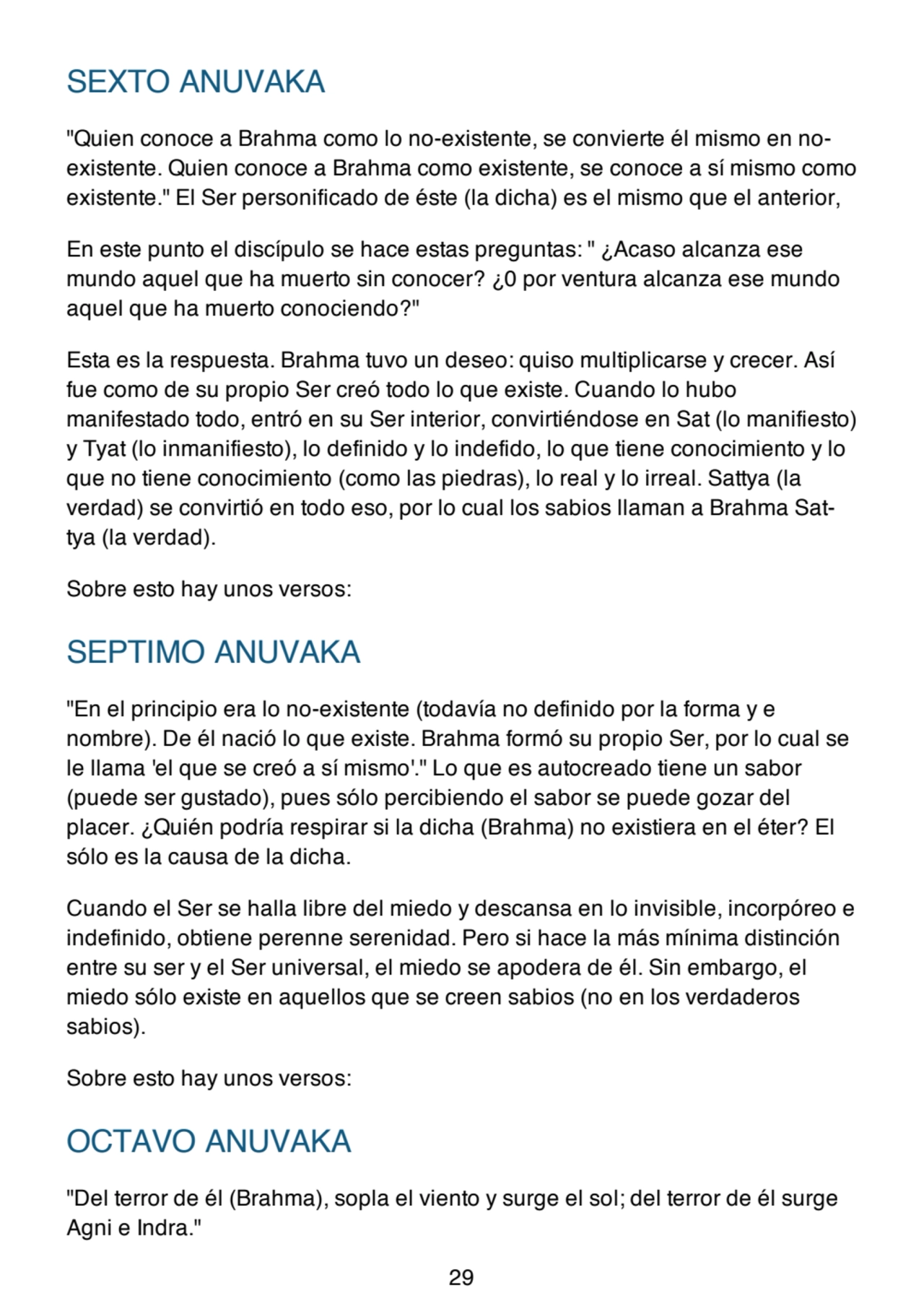 SEXTO ANUVAKA
"Quien conoce a Brahma como lo no-existente, se convierte él mismo en noexistente. Quien conoce a Brahma como existente, se conoce a sí mismo como
existente." El Ser personificado de éste (la dicha) es el mismo que el anterior,
En este punto el discípulo se hace estas preguntas: " ¿Acaso alcanza ese
mundo aquel que ha muerto sin conocer? ¿0 por ventura alcanza ese mundo
aquel que ha muerto conociendo?"
Esta es la respuesta. Brahma tuvo un deseo: quiso multiplicarse y crecer. Así
fue como de su propio Ser creó todo lo que existe. Cuando lo hubo
manifestado todo, entró en su Ser interior, convirtiéndose en Sat (lo manifiesto)
y Tyat (lo inmanifiesto), lo definido y lo indefido, lo que tiene conocimiento y lo
que no tiene conocimiento (como las piedras), lo real y lo irreal. Sattya (la
verdad) se convirtió en todo eso, por lo cual los sabios llaman a Brahma Sattya (la verdad).
Sobre esto hay unos versos:
SEPTIMO ANUVAKA
"En el principio era lo no-existente (todavía no definido por la forma y e
nombre). De él nació lo que existe. Brahma formó su propio Ser, por lo cual se
le llama 'el que se creó a sí mismo'." Lo que es autocreado tiene un sabor
(puede ser gustado), pues sólo percibiendo el sabor se puede gozar del
placer. ¿Quién podría respirar si la dicha (Brahma) no existiera en el éter? El
sólo es la causa de la dicha.
Cuando el Ser se halla libre del miedo y descansa en lo invisible, incorpóreo e
indefinido, obtiene perenne serenidad. Pero si hace la más mínima distinción
entre su ser y el Ser universal, el miedo se apodera de él. Sin embargo, el
miedo sólo existe en aquellos que se creen sabios (no en los verdaderos
sabios).
Sobre esto hay unos versos:
OCTAVO ANUVAKA
"Del terror de él (Brahma), sopla el viento y surge el sol; del terror de él surge
Agni e Indra."
29