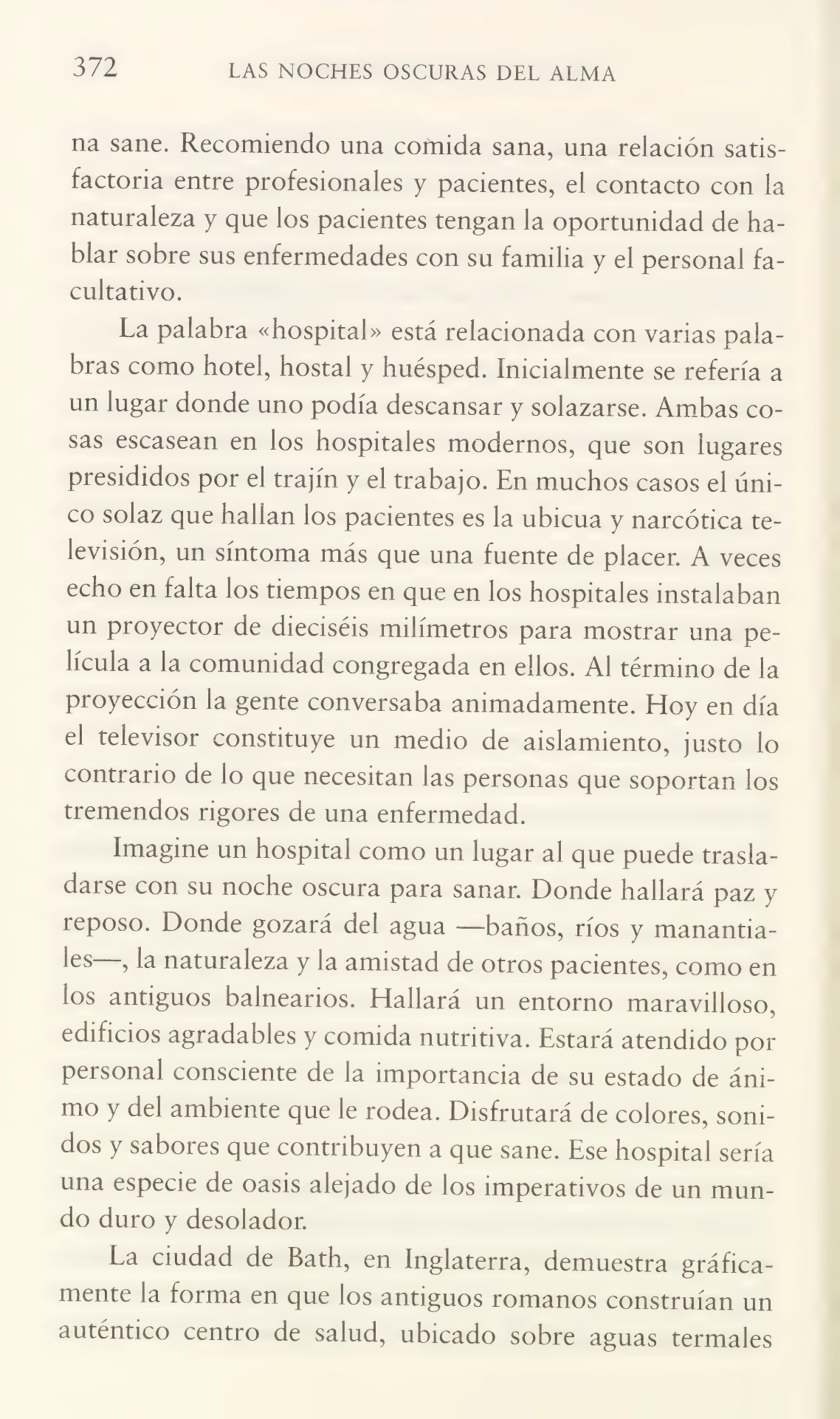 372 LAS NOCHES OSCURAS DEL ALMA
na sane. Recomiendo una comida sana, una relación satis¬
factoria entre profesionales y pacientes, el contacto con la
naturaleza y que los pacientes tengan la oportunidad de ha¬
blar sobre sus enfermedades con su familia y el personal fa¬
cultativo.
La palabra «hospital» está relacionada con varias pala¬
bras como hotel, hostal y huésped. Inicialmente se refería a
un lugar donde uno podía descansar y solazarse. Ambas co¬
sas escasean en los hospitales modernos, que son lugares
presididos por el trajín y el trabajo. En muchos casos el úni¬
co solaz que hallan los pacientes es la ubicua y narcótica te¬
levisión, un síntoma más que una fuente de placer. A veces
echo en falta los tiempos en que en los hospitales instalaban
un proyector de dieciséis milímetros para mostrar una pe¬
lícula a la comunidad congregada en ellos. Al término de la
proyección la gente conversaba animadamente. Hoy en día
el televisor constituye un medio de aislamiento, justo lo
contrario de lo que necesitan las personas que soportan los
tremendos rigores de una enfermedad.
Imagine un hospital como un lugar al que puede trasla¬
darse con su noche oscura para sanar. Donde hallará paz y
reposo. Donde gozará del agua —baños, ríos y manantia-
^es ? Ia naturaleza y la amistad de otros pacientes, como en
los antiguos balnearios. Hallará un entorno maravilloso,
edificios agradables y comida nutritiva. Estará atendido por
personal consciente de la importancia de su estado de áni¬
mo y del ambiente que le rodea. Disfrutará de colores, soni¬
dos y sabores que contribuyen a que sane. Ese hospital sería
una especie de oasis alejado de los imperativos de un mun¬
do duro y desolador.
La ciudad de Bath, en Inglaterra, demuestra gráfica¬
mente la forma en que los antiguos romanos construían un
auténtico centro de salud, ubicado sobre aguas termales