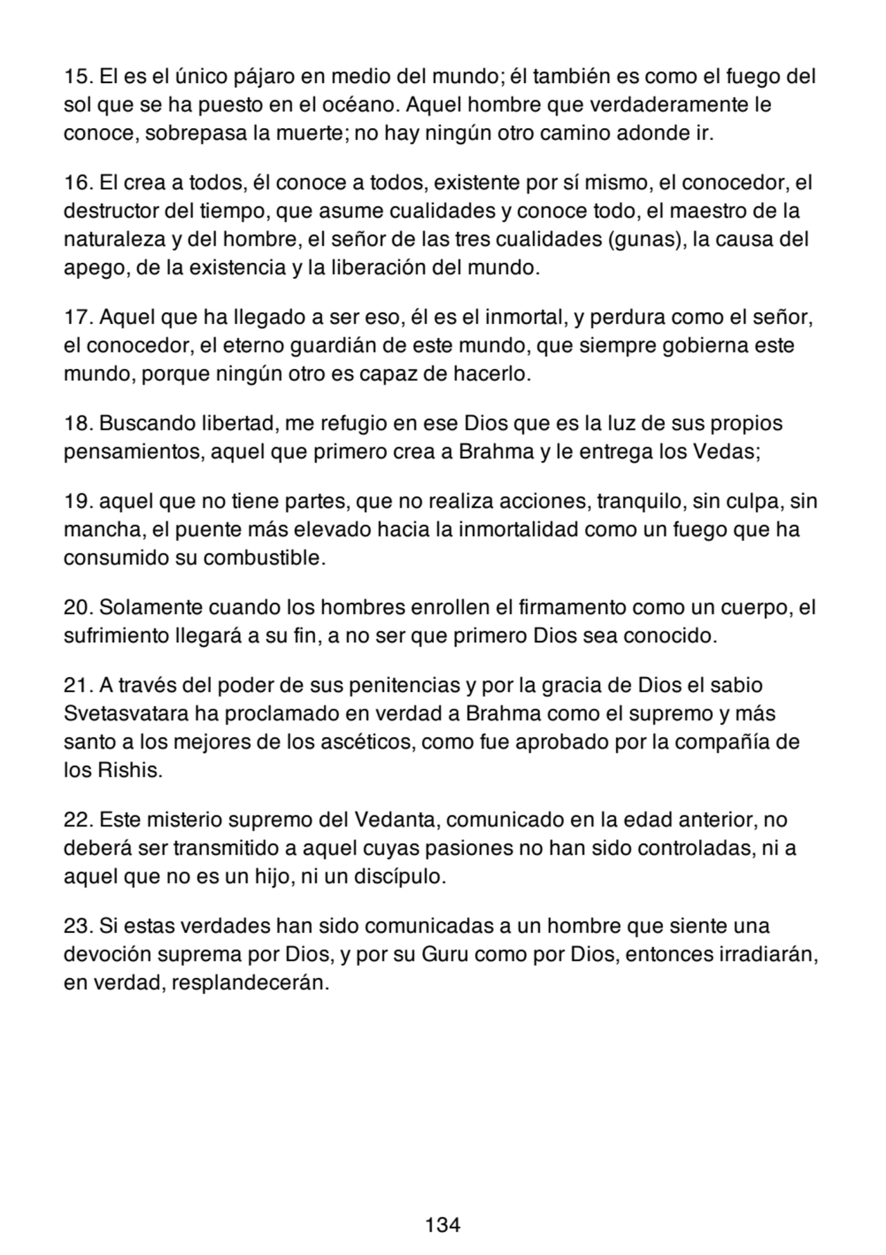 15. El es el único pájaro en medio del mundo; él también es como el fuego del
sol que se ha puesto en el océano. Aquel hombre que verdaderamente le
conoce, sobrepasa la muerte; no hay ningún otro camino adonde ir.
16. El crea a todos, él conoce a todos, existente por sí mismo, el conocedor, el
destructor del tiempo, que asume cualidades y conoce todo, el maestro de la
naturaleza y del hombre, el señor de las tres cualidades (gunas), la causa del
apego, de la existencia y la liberación del mundo.
17. Aquel que ha llegado a ser eso, él es el inmortal, y perdura como el señor,
el conocedor, el eterno guardián de este mundo, que siempre gobierna este
mundo, porque ningún otro es capaz de hacerlo.
18. Buscando libertad, me refugio en ese Dios que es la luz de sus propios
pensamientos, aquel que primero crea a Brahma y le entrega los Vedas;
19. aquel que no tiene partes, que no realiza acciones, tranquilo, sin culpa, sin
mancha, el puente más elevado hacia la inmortalidad como un fuego que ha
consumido su combustible.
20. Solamente cuando los hombres enrollen el firmamento como un cuerpo, el
sufrimiento llegará a su fin, a no ser que primero Dios sea conocido.
21. A través del poder de sus penitencias y por la gracia de Dios el sabio
Svetasvatara ha proclamado en verdad a Brahma como el supremo y más
santo a los mejores de los ascéticos, como fue aprobado por la compañía de
los Rishis.
22. Este misterio supremo del Vedanta, comunicado en la edad anterior, no
deberá ser transmitido a aquel cuyas pasiones no han sido controladas, ni a
aquel que no es un hijo, ni un discípulo.
23. Si estas verdades han sido comunicadas a un hombre que siente una
devoción suprema por Dios, y por su Guru como por Dios, entonces irradiarán,
en verdad, resplandecerán.
134