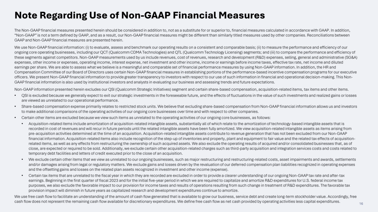 16
The Non-GAAP financial measures presented herein should be considered in addition to, not as a substitute for or superior to, financial measures calculated in accordance with GAAP. In addition, 
“Non-GAAP” is not a term defined by GAAP, and as a result, our Non-GAAP financial measures might be different than similarly titled measures used by other companies. Reconciliations between 
GAAP and Non-GAAP financial measures are presented herein.
We use Non-GAAP financial information: (i) to evaluate, assess and benchmark our operating results on a consistent and comparable basis; (ii) to measure the performance and efficiency of our 
ongoing core operating businesses, including our QCT (Qualcomm CDMA Technologies) and QTL (Qualcomm Technology Licensing) segments; and (iii) to compare the performance and efficiency of 
these segments against competitors. Non-GAAP measurements used by us include revenues, cost of revenues, research and development (R&D) expenses, selling, general and administrative (SG&A) 
expenses, other income or expenses, operating income, interest expense, net investment and other income, income or earnings before income taxes, effective tax rate, net income and diluted 
earnings per share. We are able to assess what we believe is a meaningful and comparable set of financial performance measures by using Non-GAAP information. In addition, the HR and 
Compensation Committee of our Board of Directors uses certain Non-GAAP financial measures in establishing portions of the performance-based incentive compensation programs for our executive 
officers. We present Non-GAAP financial information to provide greater transparency to investors with respect to our use of such information in financial and operational decision-making. This NonGAAP financial information is also used by institutional investors and analysts in evaluating our business and assessing trends and future expectations.
Non-GAAP information presented herein excludes our QSI (Qualcomm Strategic Initiatives) segment and certain share-based compensation, acquisition-related items, tax items and other items.
• QSI is excluded because we generally expect to exit our strategic investments in the foreseeable future, and the effects of fluctuations in the value of such investments and realized gains or losses 
are viewed as unrelated to our operational performance.
• Share-based compensation expense primarily relates to restricted stock units. We believe that excluding share-based compensation from Non-GAAP financial information allows us and investors 
to make additional comparisons of the operating activities of our ongoing core businesses over time and with respect to other companies.
• Certain other items are excluded because we view such items as unrelated to the operating activities of our ongoing core businesses, as follows:
• Acquisition-related items include amortization of acquisition-related intangible assets, substantially all of which relate to the amortization of technology-based intangible assets that is 
recorded in cost of revenues and will recur in future periods until the related intangible assets have been fully amortized. We view acquisition-related intangible assets as items arising from 
pre-acquisition activities determined at the time of an acquisition. Acquisition-related intangible assets contribute to revenue generation that has not been excluded from our Non-GAAP 
financial information. Acquisition-related items also include recognition of the step-up of inventories and property, plant and equipment to fair value and the related tax effects of acquisitionrelated items, as well as any effects from restructuring the ownership of such acquired assets. We also exclude the operating results of acquired and/or consolidated businesses that, as of 
close, are expected or required to be sold. Additionally, we exclude certain other acquisition-related charges such as third-party acquisition and integration services costs and costs related to 
temporary debt facilities and letters of credit executed prior to the close of an acquisition.
• We exclude certain other items that we view as unrelated to our ongoing businesses, such as major restructuring and restructuring-related costs, asset impairments and awards, settlements 
and/or damages arising from legal or regulatory matters. We exclude gains and losses driven by the revaluation of our deferred compensation plan liabilities recognized in operating expenses 
and the offsetting gains and losses on the related plan assets recognized in investment and other income (expense).
• Certain tax items that are unrelated to the fiscal year in which they are recorded are excluded in order to provide a clearer understanding of our ongoing Non-GAAP tax rate and after-tax 
earnings. Beginning in the first quarter of fiscal 2023 and for the initial five-year period in which we are required to capitalize and amortize R&D expenditures for U.S. federal income tax 
purposes, we also exclude the favorable impact to our provision for income taxes and results of operations resulting from such change in treatment of R&D expenditures. The favorable tax 
provision impact will diminish in future years as capitalized research and development expenditures continue to amortize.
We use free cash flow to facilitate an understanding of the amount of cash flow generated that is available to grow our business, service debt and create long-term stockholder value. Accordingly, free 
cash flow does not represent the remaining cash flow available for discretionary expenditures. We define free cash flow as net cash provided by operating activities less capital expenditures.
Note Regarding Use of Non-GAAP Financial Measures
