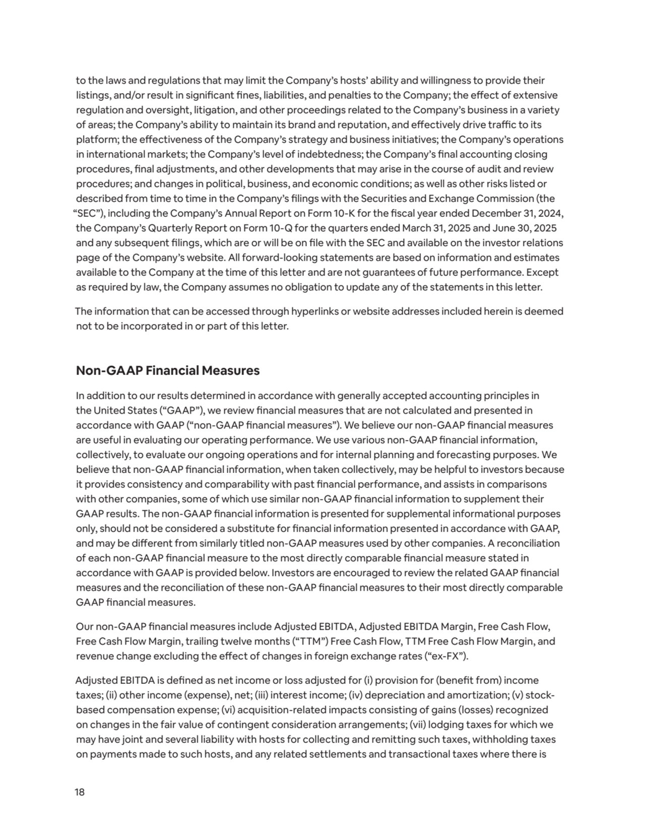 18
to the laws and regulations that may limit the Company’s hosts’ ability and willingness to provide their 
listings, and/or result in significant fines, liabilities, and penalties to the Company; the effect of extensive 
regulation and oversight, litigation, and other proceedings related to the Company’s business in a variety 
of areas; the Company’s ability to maintain its brand and reputation, and effectively drive traffic to its 
platform; the effectiveness of the Company’s strategy and business initiatives; the Company’s operations 
in international markets; the Company’s level of indebtedness; the Company’s final accounting closing 
procedures, final adjustments, and other developments that may arise in the course of audit and review 
procedures; and changes in political, business, and economic conditions; as well as other risks listed or 
described from time to time in the Company’s filings with the Securities and Exchange Commission (the 
“SEC”), including the Company’s Annual Report on Form 10-K for the fiscal year ended December 31, 2024, 
the Company’s Quarterly Report on Form 10-Q for the quarters ended March 31, 2025 and June 30, 2025 
and any subsequent filings, which are or will be on file with the SEC and available on the investor relations 
page of the Company’s website. All forward-looking statements are based on information and estimates 
available to the Company at the time of this letter and are not guarantees of future performance. Except 
as required by law, the Company assumes no obligation to update any of the statements in this letter.
The information that can be accessed through hyperlinks or website addresses included herein is deemed 
not to be incorporated in or part of this letter.
Non-GAAP Financial Measures
In addition to our results determined in accordance with generally accepted accounting principles in 
the United States (“GAAP”), we review financial measures that are not calculated and presented in 
accordance with GAAP (“non-GAAP financial measures”). We believe our non-GAAP financial measures 
are useful in evaluating our operating performance. We use various non-GAAP financial information, 
collectively, to evaluate our ongoing operations and for internal planning and forecasting purposes. We 
believe that non-GAAP financial information, when taken collectively, may be helpful to investors because 
it provides consistency and comparability with past financial performance, and assists in comparisons 
with other companies, some of which use similar non-GAAP financial information to supplement their 
GAAP results. The non-GAAP financial information is presented for supplemental informational purposes 
only, should not be considered a substitute for financial information presented in accordance with GAAP, 
and may be different from similarly titled non-GAAP measures used by other companies. A reconciliation 
of each non-GAAP financial measure to the most directly comparable financial measure stated in 
accordance with GAAP is provided below. Investors are encouraged to review the related GAAP financial 
measures and the reconciliation of these non-GAAP financial measures to their most directly comparable 
GAAP financial measures.
Our non-GAAP financial measures include Adjusted EBITDA, Adjusted EBITDA Margin, Free Cash Flow, 
Free Cash Flow Margin, trailing twelve months (“TTM”) Free Cash Flow, TTM Free Cash Flow Margin, and 
revenue change excluding the effect of changes in foreign exchange rates (“ex-FX”).
Adjusted EBITDA is defined as net income or loss adjusted for (i) provision for (benefit from) income 
taxes; (ii) other income (expense), net; (iii) interest income; (iv) depreciation and amortization; (v) stockbased compensation expense; (vi) acquisition-related impacts consisting of gains (losses) recognized 
on changes in the fair value of contingent consideration arrangements; (vii) lodging taxes for which we 
may have joint and several liability with hosts for collecting and remitting such taxes, withholding taxes 
on payments made to such hosts, and any related settlements and transactional taxes where there is 