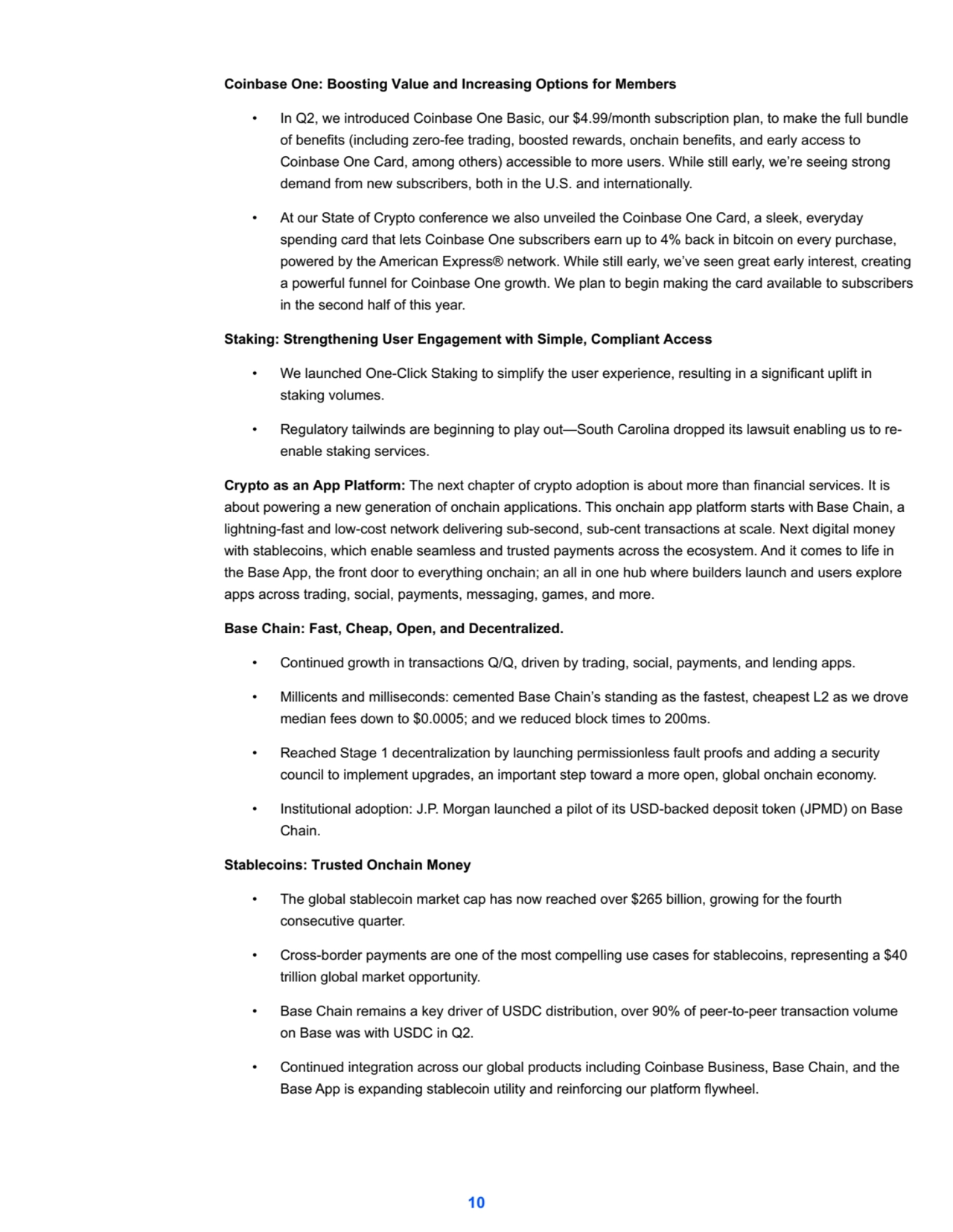Coinbase One: Boosting Value and Increasing Options for Members
• In Q2, we introduced Coinbase One Basic, our $4.99/month subscription plan, to make the full bundle 
of benefits (including zero-fee trading, boosted rewards, onchain benefits, and early access to 
Coinbase One Card, among others) accessible to more users. While still early, we’re seeing strong 
demand from new subscribers, both in the U.S. and internationally.
• At our State of Crypto conference we also unveiled the Coinbase One Card, a sleek, everyday 
spending card that lets Coinbase One subscribers earn up to 4% back in bitcoin on every purchase, 
powered by the American Express® network. While still early, we’ve seen great early interest, creating 
a powerful funnel for Coinbase One growth. We plan to begin making the card available to subscribers 
in the second half of this year.
Staking: Strengthening User Engagement with Simple, Compliant Access
• We launched One-Click Staking to simplify the user experience, resulting in a significant uplift in 
staking volumes.
• Regulatory tailwinds are beginning to play out—South Carolina dropped its lawsuit enabling us to reenable staking services.
Crypto as an App Platform: The next chapter of crypto adoption is about more than financial services. It is 
about powering a new generation of onchain applications. This onchain app platform starts with Base Chain, a 
lightning-fast and low-cost network delivering sub-second, sub-cent transactions at scale. Next digital money 
with stablecoins, which enable seamless and trusted payments across the ecosystem. And it comes to life in 
the Base App, the front door to everything onchain; an all in one hub where builders launch and users explore 
apps across trading, social, payments, messaging, games, and more.
Base Chain: Fast, Cheap, Open, and Decentralized.
• Continued growth in transactions Q/Q, driven by trading, social, payments, and lending apps.
• Millicents and milliseconds: cemented Base Chain’s standing as the fastest, cheapest L2 as we drove 
median fees down to $0.0005; and we reduced block times to 200ms.
• Reached Stage 1 decentralization by launching permissionless fault proofs and adding a security 
council to implement upgrades, an important step toward a more open, global onchain economy.
• Institutional adoption: J.P. Morgan launched a pilot of its USD-backed deposit token (JPMD) on Base 
Chain.
Stablecoins: Trusted Onchain Money
• The global stablecoin market cap has now reached over $265 billion, growing for the fourth
consecutive quarter.
• Cross-border payments are one of the most compelling use cases for stablecoins, representing a $40 
trillion global market opportunity.
• Base Chain remains a key driver of USDC distribution, over 90% of peer-to-peer transaction volume 
on Base was with USDC in Q2.
• Continued integration across our global products including Coinbase Business, Base Chain, and the 
Base App is expanding stablecoin utility and reinforcing our platform flywheel.
10