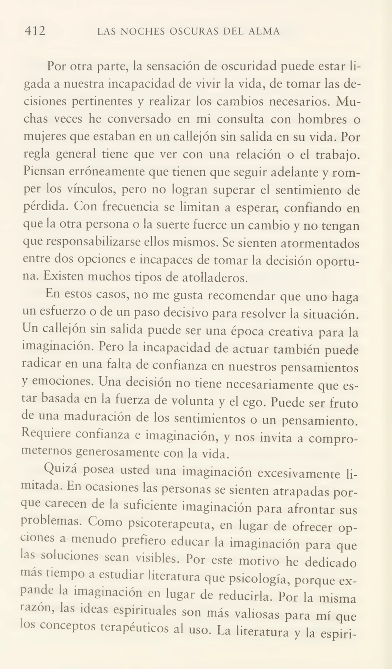 412 LAS NOCHES OSCURAS DEL ALMA
Por otra parte, la sensación de oscuridad puede estar li¬
gada a nuestra incapacidad de vivir la vida, de tomar las de¬
cisiones pertinentes y realizar los cambios necesarios. Mu¬
chas veces he conversado en mi consulta con hombres o
mujeres que estaban en un callejón sin salida en su vida. Por
regla general tiene que ver con una relación o el trabajo.
Piensan erróneamente que tienen que seguir adelante y rom¬
per los vínculos, pero no logran superar el sentimiento de
pérdida. Con frecuencia se limitan a esperar, confiando en
que la otra persona o la suerte fuerce un cambio y no tengan
que responsabilizarse ellos mismos. Se sienten atormentados
entre dos opciones e incapaces de tomar la decisión oportu¬
na. Existen muchos tipos de atolladeros.
En estos casos, no me gusta recomendar que uno haga
un esfuerzo o de un paso decisivo para resolver la situación.
Un callejón sin salida puede ser una época creativa para la
imaginación. Pero la incapacidad de actuar también puede
radicar en una falta de confianza en nuestros pensamientos
y emociones. Una decisión no tiene necesariamente que es¬
tar basada en la fuerza de volunta y el ego. Puede ser fruto
de una maduración de los sentimientos o un pensamiento.
Requiere confianza e imaginación, y nos invita a compro¬
meternos generosamente con la vida.
Quizá posea usted una imaginación excesivamente li¬
mitada. En ocasiones las personas se sienten atrapadas por¬
que carecen de la suficiente imaginación para afrontar sus
problemas. Como psicoterapeuta, en lugar de ofrecer op¬
ciones a menudo prefiero educar la imaginación para que
las soluciones sean visibles. Por este motivo he dedicado
más tiempo a estudiar literatura que psicología, porque ex¬
pande la imaginación en lugar de reducirla. Por la misma
razón, las ideas espirituales son más valiosas para mí que
los conceptos terapéuticos al uso. La literatura y la espiri-