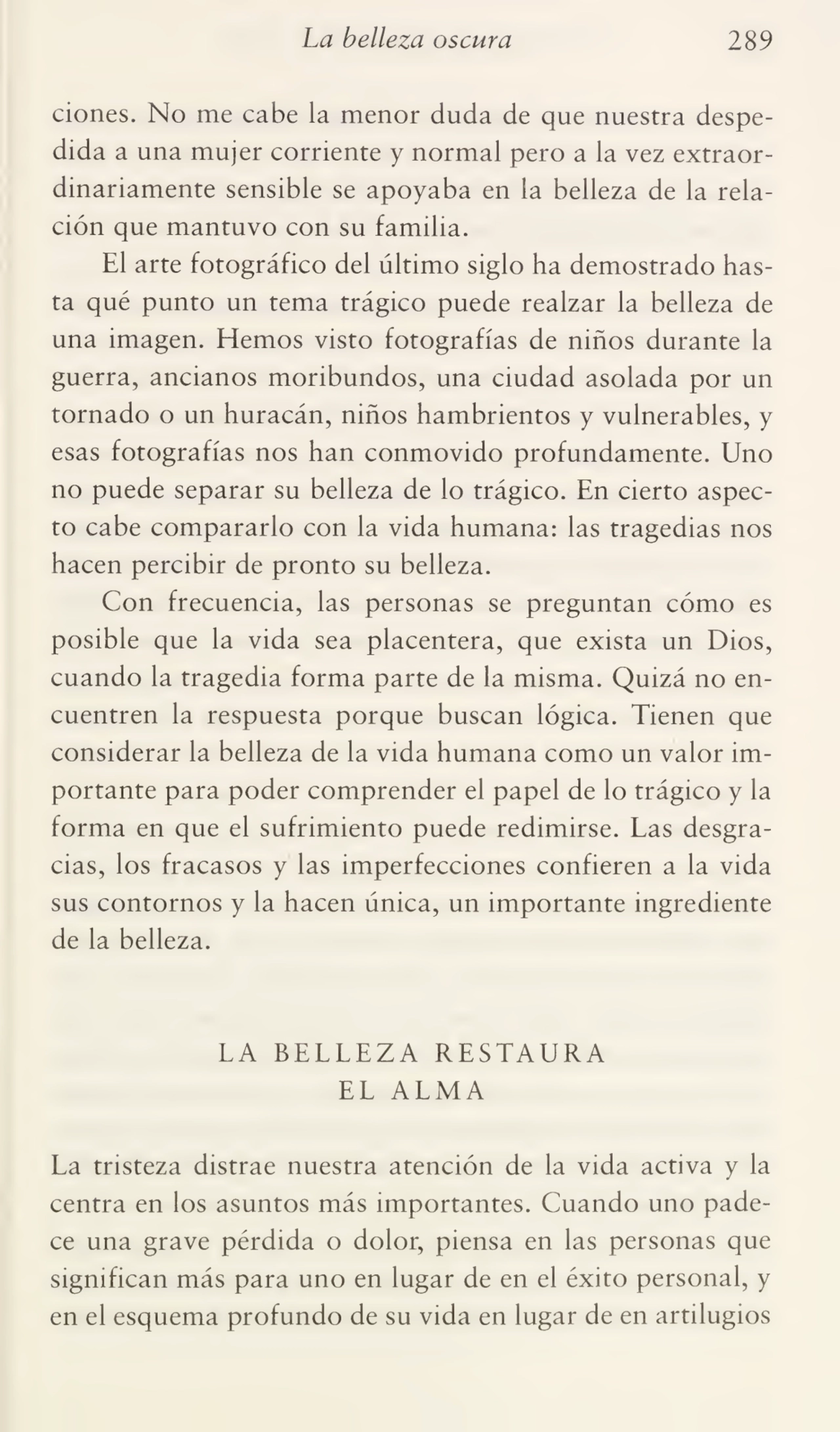 La belleza oscura 289
ciones. No me cabe la menor duda de que nuestra despe¬
dida a una mujer corriente y normal pero a la vez extraor¬
dinariamente sensible se apoyaba en la belleza de la rela¬
ción que mantuvo con su familia.
El arte fotográfico del último siglo ha demostrado has¬
ta qué punto un tema trágico puede realzar la belleza de
una imagen. Hemos visto fotografías de niños durante la
guerra, ancianos moribundos, una ciudad asolada por un
tornado o un huracán, niños hambrientos y vulnerables, y
esas fotografías nos han conmovido profundamente. Uno
no puede separar su belleza de lo trágico. En cierto aspec¬
to cabe compararlo con la vida humana: las tragedias nos
hacen percibir de pronto su belleza.
Con frecuencia, las personas se preguntan cómo es
posible que la vida sea placentera, que exista un Dios,
cuando la tragedia forma parte de la misma. Quizá no en¬
cuentren la respuesta porque buscan lógica. Tienen que
considerar la belleza de la vida humana como un valor im¬
portante para poder comprender el papel de lo trágico y la
forma en que el sufrimiento puede redimirse. Las desgra¬
cias, los fracasos y las imperfecciones confieren a la vida
sus contornos y la hacen única, un importante ingrediente
de la belleza.
LA BELLEZA RESTAURA
EL ALMA
La tristeza distrae nuestra atención de la vida activa y la
centra en los asuntos más importantes. Cuando uno pade¬
ce una grave pérdida o dolor, piensa en las personas que
significan más para uno en lugar de en el éxito personal, y
en el esquema profundo de su vida en lugar de en artilugios