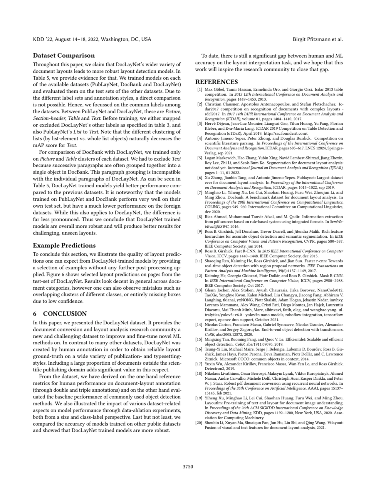 KDD ’22, August 14–18, 2022, Washington, DC, USA Birgit Pfitzmann et al.
Dataset Comparison
Throughout this paper, we claim that DocLayNet’s wider variety of
document layouts leads to more robust layout detection models. In
Table 5, we provide evidence for that. We trained models on each
of the available datasets (PubLayNet, DocBank and DocLayNet)
and evaluated them on the test sets of the other datasets. Due to
the different label sets and annotation styles, a direct comparison
is not possible. Hence, we focussed on the common labels among
the datasets. Between PubLayNet and DocLayNet, these are Picture,
Section-header, Table and Text. Before training, we either mapped
or excluded DocLayNet’s other labels as specified in table 3, and
also PubLayNet’s List to Text. Note that the different clustering of
lists (by list-element vs. whole list objects) naturally decreases the
mAP score for Text.
For comparison of DocBank with DocLayNet, we trained only
on Picture and Table clusters of each dataset. We had to exclude Text
because successive paragraphs are often grouped together into a
single object in DocBank. This paragraph grouping is incompatible
with the individual paragraphs of DocLayNet. As can be seen in
Table 5, DocLayNet trained models yield better performance compared to the previous datasets. It is noteworthy that the models
trained on PubLayNet and DocBank perform very well on their
own test set, but have a much lower performance on the foreign
datasets. While this also applies to DocLayNet, the difference is
far less pronounced. Thus we conclude that DocLayNet trained
models are overall more robust and will produce better results for
challenging, unseen layouts.
Example Predictions
To conclude this section, we illustrate the quality of layout predictions one can expect from DocLayNet-trained models by providing
a selection of examples without any further post-processing applied. Figure 6 shows selected layout predictions on pages from the
test-set of DocLayNet. Results look decent in general across document categories, however one can also observe mistakes such as
overlapping clusters of different classes, or entirely missing boxes
due to low confidence.
6 CONCLUSION
In this paper, we presented the DocLayNet dataset. It provides the
document conversion and layout analysis research community a
new and challenging dataset to improve and fine-tune novel ML
methods on. In contrast to many other datasets, DocLayNet was
created by human annotation in order to obtain reliable layout
ground-truth on a wide variety of publication- and typesettingstyles. Including a large proportion of documents outside the scientific publishing domain adds significant value in this respect.
From the dataset, we have derived on the one hand reference
metrics for human performance on document-layout annotation
(through double and triple annotations) and on the other hand evaluated the baseline performance of commonly used object detection
methods. We also illustrated the impact of various dataset-related
aspects on model performance through data-ablation experiments,
both from a size and class-label perspective. Last but not least, we
compared the accuracy of models trained on other public datasets
and showed that DocLayNet trained models are more robust.
To date, there is still a significant gap between human and ML
accuracy on the layout interpretation task, and we hope that this
work will inspire the research community to close that gap.
REFERENCES
[1] Max Göbel, Tamir Hassan, Ermelinda Oro, and Giorgio Orsi. Icdar 2013 table
competition. In 2013 12th International Conference on Document Analysis and
Recognition, pages 1449–1453, 2013.
[2] Christian Clausner, Apostolos Antonacopoulos, and Stefan Pletschacher. Icdar2017 competition on recognition of documents with complex layouts -
rdcl2017. In 2017 14th IAPR International Conference on Document Analysis and
Recognition (ICDAR), volume 01, pages 1404–1410, 2017.
[3] Hervé Déjean, Jean-Luc Meunier, Liangcai Gao, Yilun Huang, Yu Fang, Florian
Kleber, and Eva-Maria Lang. ICDAR 2019 Competition on Table Detection and
Recognition (cTDaR), April 2019. http://sac.founderit.com/.
[4] Antonio Jimeno Yepes, Peter Zhong, and Douglas Burdick. Competition on
scientific literature parsing. In Proceedings of the International Conference on
Document Analysis and Recognition, ICDAR, pages 605–617. LNCS 12824, SpringerVerlag, sep 2021.
[5] Logan Markewich, Hao Zhang, Yubin Xing, Navid Lambert-Shirzad, Jiang Zhexin,
Roy Lee, Zhi Li, and Seok-Bum Ko. Segmentation for document layout analysis:
not dead yet. International Journal on Document Analysis and Recognition (IJDAR),
pages 1–11, 01 2022.
[6] Xu Zhong, Jianbin Tang, and Antonio Jimeno-Yepes. Publaynet: Largest dataset
ever for document layout analysis. In Proceedings of the International Conference
on Document Analysis and Recognition, ICDAR, pages 1015–1022, sep 2019.
[7] Minghao Li, Yiheng Xu, Lei Cui, Shaohan Huang, Furu Wei, Zhoujun Li, and
Ming Zhou. Docbank: A benchmark dataset for document layout analysis. In
Proceedings of the 28th International Conference on Computational Linguistics,
COLING, pages 949–960. International Committee on Computational Linguistics,
dec 2020.
[8] Riaz Ahmad, Muhammad Tanvir Afzal, and M. Qadir. Information extraction
from pdf sources based on rule-based system using integrated formats. In SemWebEval@ESWC, 2016.
[9] Ross B. Girshick, Jeff Donahue, Trevor Darrell, and Jitendra Malik. Rich feature
hierarchies for accurate object detection and semantic segmentation. In IEEE
Conference on Computer Vision and Pattern Recognition, CVPR, pages 580–587.
IEEE Computer Society, jun 2014.
[10] Ross B. Girshick. Fast R-CNN. In 2015 IEEE International Conference on Computer
Vision, ICCV, pages 1440–1448. IEEE Computer Society, dec 2015.
[11] Shaoqing Ren, Kaiming He, Ross Girshick, and Jian Sun. Faster r-cnn: Towards
real-time object detection with region proposal networks. IEEE Transactions on
Pattern Analysis and Machine Intelligence, 39(6):1137–1149, 2017.
[12] Kaiming He, Georgia Gkioxari, Piotr Dollár, and Ross B. Girshick. Mask R-CNN.
In IEEE International Conference on Computer Vision, ICCV, pages 2980–2988.
IEEE Computer Society, Oct 2017.
[13] Glenn Jocher, Alex Stoken, Ayush Chaurasia, Jirka Borovec, NanoCode012,
TaoXie, Yonghye Kwon, Kalen Michael, Liu Changyu, Jiacong Fang, Abhiram V,
Laughing, tkianai, yxNONG, Piotr Skalski, Adam Hogan, Jebastin Nadar, imyhxy,
Lorenzo Mammana, Alex Wang, Cristi Fati, Diego Montes, Jan Hajek, Laurentiu
Diaconu, Mai Thanh Minh, Marc, albinxavi, fatih, oleg, and wanghao yang. ultralytics/yolov5: v6.0 - yolov5n nano models, roboflow integration, tensorflow
export, opencv dnn support, October 2021.
[14] Nicolas Carion, Francisco Massa, Gabriel Synnaeve, Nicolas Usunier, Alexander
Kirillov, and Sergey Zagoruyko. End-to-end object detection with transformers.
CoRR, abs/2005.12872, 2020.
[15] Mingxing Tan, Ruoming Pang, and Quoc V. Le. Efficientdet: Scalable and efficient
object detection. CoRR, abs/1911.09070, 2019.
[16] Tsung-Yi Lin, Michael Maire, Serge J. Belongie, Lubomir D. Bourdev, Ross B. Girshick, James Hays, Pietro Perona, Deva Ramanan, Piotr Dollár, and C. Lawrence
Zitnick. Microsoft COCO: common objects in context, 2014.
[17] Yuxin Wu, Alexander Kirillov, Francisco Massa, Wan-Yen Lo, and Ross Girshick.
Detectron2, 2019.
[18] Nikolaos Livathinos, Cesar Berrospi, Maksym Lysak, Viktor Kuropiatnyk, Ahmed
Nassar, Andre Carvalho, Michele Dolfi, Christoph Auer, Kasper Dinkla, and Peter
W. J. Staar. Robust pdf document conversion using recurrent neural networks. In
Proceedings of the 35th Conference on Artificial Intelligence, AAAI, pages 15137–
15145, feb 2021.
[19] Yiheng Xu, Minghao Li, Lei Cui, Shaohan Huang, Furu Wei, and Ming Zhou.
Layoutlm: Pre-training of text and layout for document image understanding.
In Proceedings of the 26th ACM SIGKDD International Conference on Knowledge
Discovery and Data Mining, KDD, pages 1192–1200, New York, USA, 2020. Association for Computing Machinery.
[20] Shoubin Li, Xuyan Ma, Shuaiqun Pan, Jun Hu, Lin Shi, and Qing Wang. Vtlayout:
Fusion of visual and text features for document layout analysis, 2021.
3750