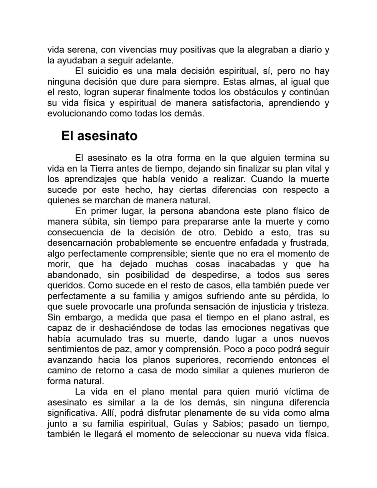 vida serena, con vivencias muy positivas que la alegraban a diario y
la ayudaban a seguir adelante.
El suicidio es una mala decisión espiritual, sí, pero no hay
ninguna decisión que dure para siempre. Estas almas, al igual que
el resto, logran superar finalmente todos los obstáculos y continúan
su vida física y espiritual de manera satisfactoria, aprendiendo y
evolucionando como todas los demás.
El asesinato
El asesinato es la otra forma en la que alguien termina su
vida en la Tierra antes de tiempo, dejando sin finalizar su plan vital y
los aprendizajes que había venido a realizar. Cuando la muerte
sucede por este hecho, hay ciertas diferencias con respecto a
quienes se marchan de manera natural.
En primer lugar, la persona abandona este plano físico de
manera súbita, sin tiempo para prepararse ante la muerte y como
consecuencia de la decisión de otro. Debido a esto, tras su
desencarnación probablemente se encuentre enfadada y frustrada,
algo perfectamente comprensible; siente que no era el momento de
morir, que ha dejado muchas cosas inacabadas y que ha
abandonado, sin posibilidad de despedirse, a todos sus seres
queridos. Como sucede en el resto de casos, ella también puede ver
perfectamente a su familia y amigos sufriendo ante su pérdida, lo
que suele provocarle una profunda sensación de injusticia y tristeza.
Sin embargo, a medida que pasa el tiempo en el plano astral, es
capaz de ir deshaciéndose de todas las emociones negativas que
había acumulado tras su muerte, dando lugar a unos nuevos
sentimientos de paz, amor y comprensión. Poco a poco podrá seguir
avanzando hacia los planos superiores, recorriendo entonces el
camino de retorno a casa de modo similar a quienes murieron de
forma natural.
La vida en el plano mental para quien murió víctima de
asesinato es similar a la de los demás, sin ninguna diferencia
significativa. Allí, podrá disfrutar plenamente de su vida como alma
junto a su familia espiritual, Guías y Sabios; pasado un tiempo,
también le llegará el momento de seleccionar su nueva vida física.