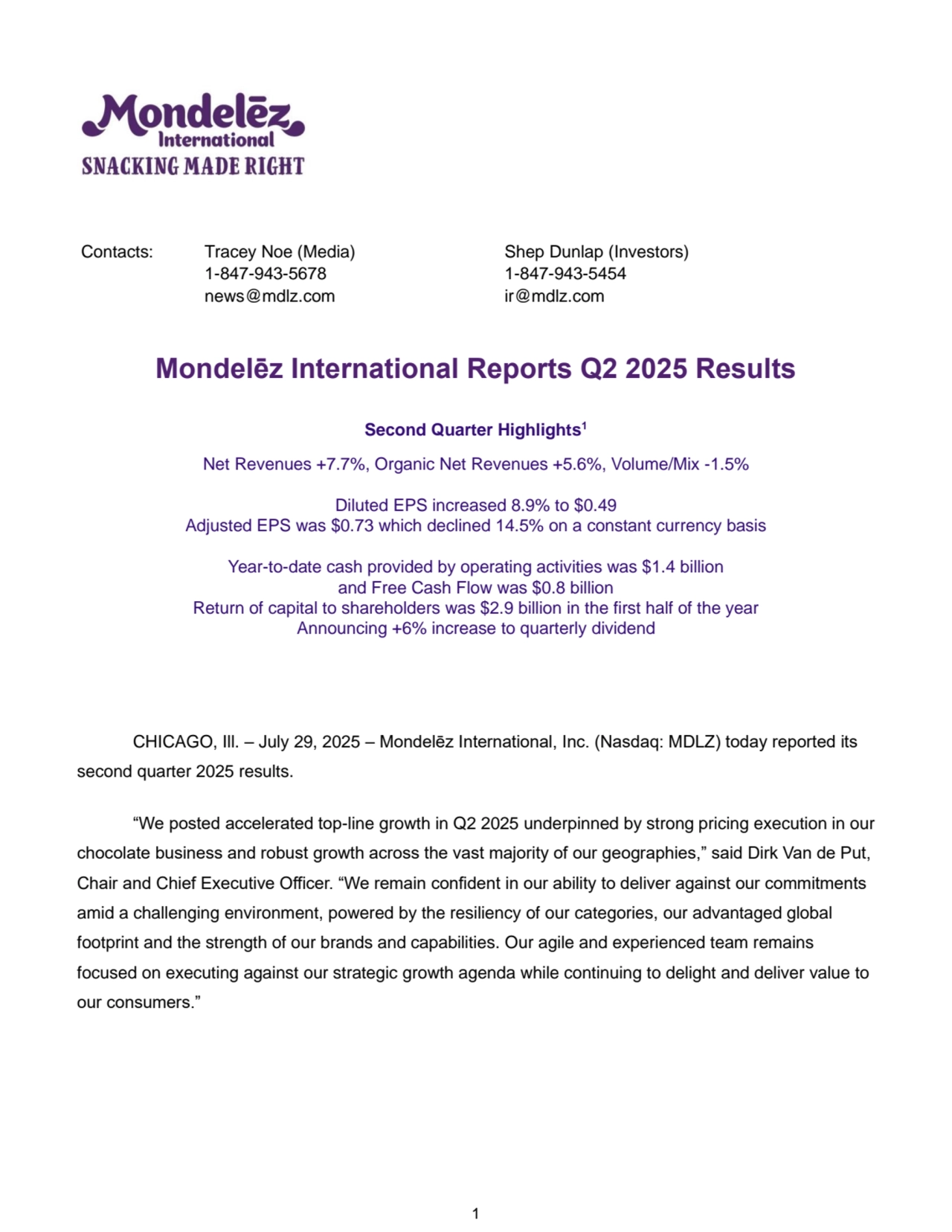 1
Contacts: 
 
 Tracey Noe (Media) Shep Dunlap (Investors) 
 1-847-943-5678 1-847-943-5454 
 news@mdlz.com ir@mdlz.com 
Mondelēz International Reports Q2 2025 Results
Second Quarter Highlights1
Net Revenues +7.7%, Organic Net Revenues +5.6%, Volume/Mix -1.5%
Diluted EPS increased 8.9% to $0.49
Adjusted EPS was $0.73 which declined 14.5% on a constant currency basis
Year-to-date cash provided by operating activities was $1.4 billion
and Free Cash Flow was $0.8 billion
Return of capital to shareholders was $2.9 billion in the first half of the year
Announcing +6% increase to quarterly dividend
CHICAGO, Ill. – July 29, 2025 – Mondelēz International, Inc. (Nasdaq: MDLZ) today reported its 
second quarter 2025 results.
“We posted accelerated top-line growth in Q2 2025 underpinned by strong pricing execution in our 
chocolate business and robust growth across the vast majority of our geographies,” said Dirk Van de Put, 
Chair and Chief Executive Officer. “We remain confident in our ability to deliver against our commitments 
amid a challenging environment, powered by the resiliency of our categories, our advantaged global 
footprint and the strength of our brands and capabilities. Our agile and experienced team remains 
focused on executing against our strategic growth agenda while continuing to delight and deliver value to 
our consumers.”